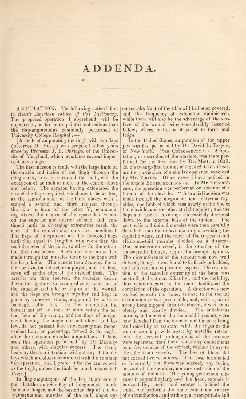 AMPUTATION. The following notice I find in Reese’s American edition of this Dictionary. The proposed operation, I apprehend, will be objected to, as far rnore painful and tedious than the flap-amputations, commonly performed at University College Hospital: — [A mode of amputating the thigh with two flaps (observes Dr. Reese) was proposed a few years since by Professor J. B. Davidge, of the Univer- sity of Maryland, which combines several impor- tant advantages. The first incision is made with the large knife on the outside and inside of the thigh through the integument, so as to surround the limb, with the exception of an inch or more in the centre above- and below. The surgeon having calculated the size of the flaps required, which are to be as long as the semi-rliameter of the limb, makes with a scalpel a second and third incision through the skin, in form of the letter V, commenc- ing above the centre of the space left vacant on the superior and inferior surface, and con- tinued until its diverging extremities reach the ends of the semicircular cuts first mentioned. The flaps of integument are then dissected back until they equal in length a little more than the semi-diameter of the limb, to allow for the retrac- tion that, may occur. A circular incision is then made through the muscles down to the bone with the large knife. The bone is then denuded for an inch or two, the retractor employed, and the bone sawn off at the edge of the divided flesh. The arteries are then secured, the muscles drawn down, the ligatures so arranged as to come out of the superior and inferior angles of the wound, and the flaps are brought together and kept in place by adhesive straps, supported by a cross bandage, roller, &c. By this amputation the bone is cut off* an inch or more within the ac- tual face of the stump, and the flaps of integu- ment having the angle cut out above and be- low, do not present that unnecessary and incon- venient lump or puckering, formed at the angles after the common circular amputation. I have seen this operation performed by Dr. Davidge and others, with singular success. The stump heals by the first intention, without any of the de- lays which are often encountered with the common flap-operation ; and I prefer it for the arm as well as the thigh, unless the limb be much emaciated. Reese.] In flap-amputations of the leg, it appears to me, that the anterior flap of integuments should bq made longer, and the posterior flap of the in- teguments and muscles of the calf, about one means, the front of the tibia will be better covered, and the frequency of exfoliation diminished; while there will also be the advantage of the sur- face of the wound being considerably lessened below, where matter is disposed to form and lodge. In the United States, amputation of the upper jaw was first performed by Dr. David L. Rogers, of New York. (See Osteosarcoma.) Ampu- tation, or exsection of the clavicle, was there per- formed for the first time by Dr. Mott, in 1829. In the twenty-first volume of the Med. Chir. Trans. are the particulars of a similar operation executed by Mr. Travers. Other cases 1 have noticed in the article Bones, excision of. In Mr Travers’s case, the operation was performed on account of a tumour of the clavicle. “ A crucial incision was made through the integument and platysma my- oides, one limb of which was nearly in the line of the clavicle, and the other at right angles ; and the flaps and fascial coverings successively dissected down to the external basis of the tumour. The pectoralis and deltoid muscles were then carefully detached from their clavicular origin, avoiding the cephalic veins, and the fibres of the trapezius and cleido-mastoid muscles divided on a director. One considerable vessel, in the situation of the transversalis humeri, required a prompt ligature. The circumference of the tumour was now well defined, though it was found to be firmly imbedded, and adherent on its posterior aspect. Disarticula- tion of the scapular extremity of the bone was next effected without difficulty ; and the mobility, thus communicated to the mass, facilitated the completion of the operation. A director was now worked beneath the bone, as near to the sternal articulation as was practicable, and, with a pair of strong bone nippers, thus introduced, it was com- pletely and clearly divided. The subclavius muscle, and a part of the rhomboid ligament, were now detached from the tumour, and the mass being well raised by an assistant, while the edges of the wound were kept wide apart by metallic retrac- tors, the cervical prolongations of the tumour were separated from their remaining connections by a few touches of the scalpel, without injury to the subclavian vessels.” The loss of blood did not exceed twelve ounces. The case terminated so favourably that there was scarcely any falling forward of the shoulder, nor any restriction of the motions of the arm. The young gentleman ele- vates it perpendicularly over his head, extends it horizontally, carries and rotates it behind the trunk, and performs the same extent and variety of circumduction, and with equal promptitude and