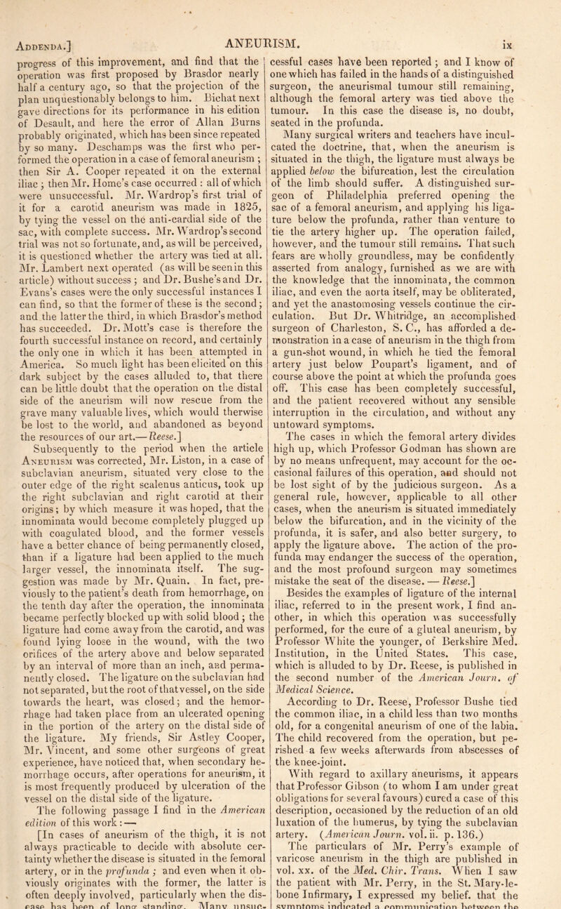 Addenda.] ANEURISM. progress of this improvement, and find that the ’ operation was first proposed by Brasdor nearly half a century ago, so that the projection of the plan unquestionably belongs to him. Bichat next gave directions for its performance in his edition of Desault, and here the error of Allan Burns probably originated, which has been since repeated by so many. Deschamps was the first who per- formed the operation in a case of femoral aneurism ; then Sir A. Cooper repeated it on the external iliac ; then Mr. Home’s case occurred : all of which were unsuccessful. Mr. Wardrop’s first trial of it for a carotid aneurism was made in 1825, by tying the vessel on the anti-cardial side of the sac, with complete success. Mr. Wardrop’s second trial was not so fortunate, and, as will be perceived, it is questioned whether the artery was tied at all. Mr. Lambert next operated (as will be seen in this article) without success ; and Dr. Bushe’s and Dr. Evans’s cases were the only successful instances I can find, so that the former of these is the second; and the latter the third, in which Brasclor’s method has succeeded. Dr. Mott’s case is therefore the fourth successful instance on record, and certainly the only one in which it has been attempted in America. So much light has been elicited on this dark subject by the cases alluded to, that there can be little doubt that the operation on the distal side of the aneurism will now rescue from the grave many valuable lives, which would therwise be lost to the world, and abandoned as beyond the resources of our art.— Tieese.] Subsequently to the period when the article Aneurism was corrected, Mr. Liston, in a case of subclavian aneurism, situated very close to the outer edge of the right scalenus anticus, took up the right subclavian and right carotid at their origins ; by which measure it was hoped, that the innominata would become completely plugged up with coagulated blood, and the former vessels have a better chance of being permanently closed, than if a ligature had been applied to the much larger vessel, the innominata itself. The sug- gestion was made by Mr. Quain. In fact, pre- viously to the patient’s death from hemorrhage, on the tenth day after the operation, the innominata became perfectly blocked up with solid blood ; the ligature had come away from the carotid, and was found lying loose in the wound, with the two orifices of the artery above and below separated by an interval of more than an inch, and perma- nently closed. The ligature on the subclavian had not separated, but the root of that vessel, on the side towards the heart, was closed; and the hemor- rhage had taken place from an ulcerated opening in the portion of the artery on the distal side of the ligature. My friends, Sir Astley Cooper, Mr. Vincent, and some other surgeons of great experience, have noticed that, when secondary he- morrhage occurs, after operations for aneurism, it is most frequently produced by ulceration of the vessel on the distal side of the ligature. The following passage I find in the American edition of this work : — [In cases of aneurism of the thigh, it is not always practicable to decide -with absolute cer- tainty whether the disease is situated in the femoral artery, or in the profunda ; and even when it ob- viously originates with the former, the latter is often deeply involved, particularly when the dis- pasp ba<? hppn nf Inner stnndincr. Manv unsuc- cessful cases have been reported ; and I know of one which has failed in the hands of a distinguished surgeon, the aneurismal tumour still remaining, although the femoral artery was tied above the tumour. In this case the disease is, no doubt, seated in the profunda. Many surgical writers and teachers have incul- cated the doctrine, that, when the aneurism is situated in the thigh, the ligature must always be applied below the bifurcation, lest the circulation of the limb should suffer. A distinguished sur- geon of Philadelphia preferred opening the sac of a femoral aneurism, and applying his liga- ture below the profunda, rather than venture to tie the artery higher up. The operation failed, however, and the tumour still remains. That such fears are wholly groundless, may be confidently asserted from analogy, furnished as we are with the knowledge that the innominata, the common iliac, and even the aorta itself, may be obliterated, and yet the anastomosing vessels continue the cir- culation. But Dr. Whitridge, an accomplished surgeon of Charleston, S. C., has afforded a de- monstration in a case of aneurism in the thigh from a gun-shot wound, in which he tied the femoral artery just below Poupart’s ligament, and of course above the point at which the profunda goes off. This case has been completely successful, and the patient recovered without any sensible interruption in the circulation, and without any untoward symptoms. The cases in which the femoral artery divides high up, which Professor Godman has shown are by no means unfrequent, may account for the oc- casional failures of this operation, and should not be lost sight of by the judicious surgeon. As a general rule, however, applicable to all other cases, when the aneurism is situated immediately below the bifurcation, and in the vicinity of the profunda, it is safer, and also better surgery, to apply the ligature above. The action of the pro- funda may endanger the success of the operation, and the most profound surgeon may sometimes mistake the seat of the disease. — lieese.'] Besides the examples of ligature of the internal iliac, referred to in the present work, I find an- other, in which this operation was successfully performed, for the cure of a gluteal aneurism, by Professor White the younger, of Berkshire Med. Institution, in the United States. This case, which is alluded to by Dr. Ileese, is published in the second number of the American Journ. of Medical Science. According to Dr. Reese, Professor Bushe tied the common iliac, in a child less than two months old, for a congenital aneurism of one of the labia. The child recovered from the operation, but pe- rished a few weeks afterwards from abscesses of the knee-joint. With regard to axillary aneurisms, it appears that Professor Gibson (to whom I am under great obligations for several favours) cured a case of this description, occasioned by the reduction of an old luxation of the humerus, by tying the subclavian artery. (American Journ. vol. ii. p. 136.) The particulars of Mr. Perry’s example of varicose aneurism in the thigh are published in vol. xx. of the Med. Chir. Trans. When I saw the patient with Mr. Perry, in the St. Mary-le- bone Infirmary, I expressed my belief, that the svmntnms lnrlmatprl n miYirminirntinn liptwppn ttio