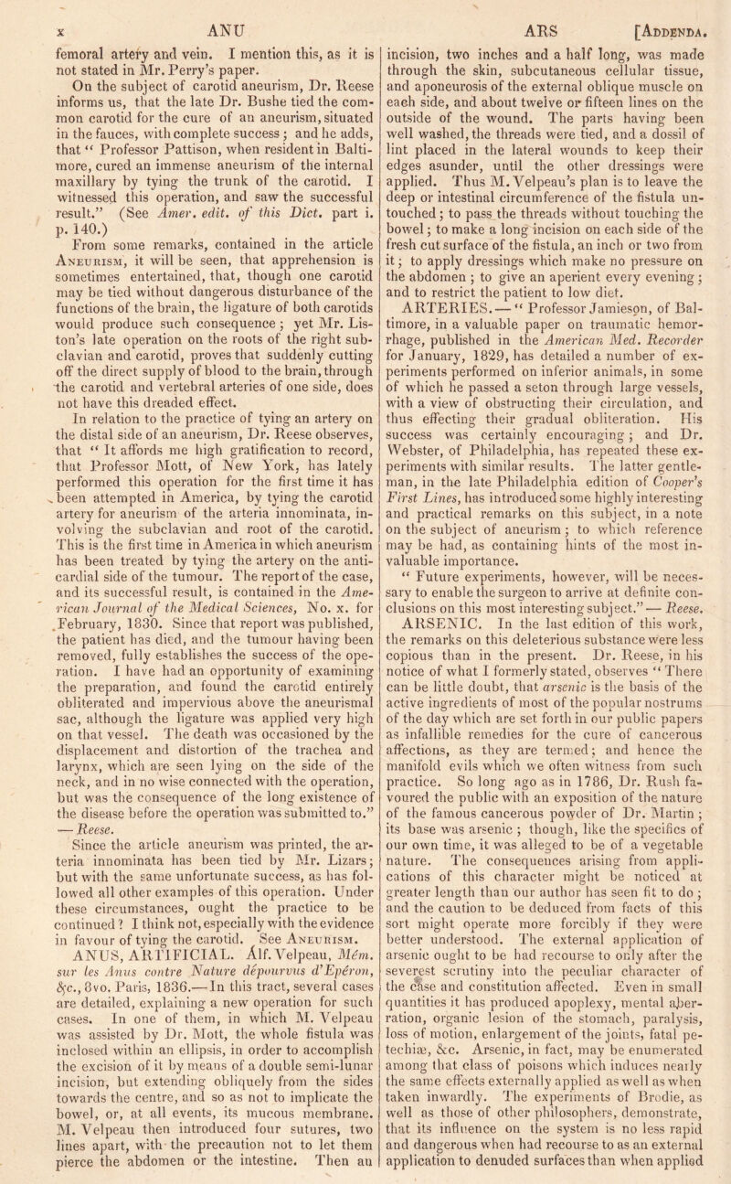 femoral artery and vein. I mention this, as it is not stated in Mr. Perry’s paper. On the subject of carotid aneurism, Dr. Reese informs us, that the late Dr. Bushe tied the com- mon carotid for the cure of an aneurism, situated in the fauces, with complete success; and he adds, that “ Professor Pattison, when resident in Balti- more, cured an immense aneurism of the internal maxillary by tying the trunk of the carotid. I witnessed this operation, and saw the successful result.” (See Amer. edit, of this Diet, part i. p. 140.) From some remarks, contained in the article Aneurism, it will be seen, that apprehension is sometimes entertained, that, though one carotid may be tied without dangerous disturbance of the functions of the brain, the ligature of both carotids would produce such consequence ; yet Mr. Lis- ton’s late operation on the roots of the right sub- clavian and carotid, proves that suddenly cutting off the direct supply of blood to the brain, through the carotid and vertebral arteries of one side, does not have this dreaded effect. In relation to the practice of tying an artery on the distal side of an aneurism, Dr. Reese observes, that “ It affords me high gratification to record, that Professor Mott, of New York, has lately performed this operation for the first time it has ^been attempted in America, by tying the carotid artery for aneurism of the arteria innominata, in- volving the subclavian and root of the carotid. This is the first time in America in which aneurism has been treated by tying the artery on the anti- cardial side of the tumour. The report of the case, and its successful result, is contained in the Ame- rican Journal of the Medical Sciences, No. x. for February, 1330. Since that report was published, the patient has died, and the tumour having been removed, fully establishes the success of the ope- ration. I have had an opportunity of examining the preparation, and found the carotid entirely obliterated and impervious above the aneurismal sac, although the ligature was applied very high on that vessel. The death was occasioned by the displacement and distortion of the trachea and larynx, which are seen lying on the side of the neck, and in no wise connected with the operation, but was the consequence of the long existence of the disease before the operation was submitted to.” — Reese. Since the article aneurism was printed, the ar- teria innominata has been tied by Mr. Lizars; but with the same unfortunate success, as has fol- lowed all other examples of this operation. Under these circumstances, ought the practice to be continued 1 I think not, especially with the evidence in favour of tving the carotid. See Aneurism. ANUS, ARTIFICIAL. Alf. Velpeau, M£m. sur les Anus contre Nature depourvus d’Eperon, fyc., 8vo. Paris, 1836.— In this tract, several cases are detailed, explaining a new operation for such cases. In one of them, in which M. Velpeau was assisted by Dr. Mott, the whole fistula was inclosed within an ellipsis, in order to accomplish the excision of it by means of a double semi-lunar incision, but extending obliquely from the sides towards the centre, and so as not to implicate the bowel, or, at all events, its mucous membrane. M. Velpeau then introduced four sutures, two lines apart, with the precaution not to let them pierce the abdomen or the intestine. Then an incision, two inches and a half long, was made through the skin, subcutaneous cellular tissue, and aponeurosis of the external oblique muscle on each side, and about twelve or fifteen lines on the outside of the wound. The parts having been well washed, the threads were tied, and a dossil of lint placed in the lateral wounds to keep their edges asunder, until the other dressings were applied. Thus M. Velpeau’s plan is to leave the deep or intestinal circumference of the fistula un- touched; to pass the threads without touching the bowel; to make a long incision on each side of the fresh cut surface of the fistula, an inch or two from it; to apply dressings which make no pressure on the abdomen ; to give an aperient every evening; and to restrict the patient to low diet. ARTERIES. — “ Professor Jamieson, of Bal- timore, in a valuable paper on traumatic hemor- rhage, published in the American Med. Recorder for January, 1829, has detailed a number of ex- periments performed on inferior animals, in some of which he passed a seton through large vessels, with a view' of obstructing their circulation, and thus effecting their gradual obliteration. His success was certainly encouraging; and Dr. Webster, of Philadelphia, has repeated these ex- periments with similar results. The latter gentle- man, in the late Philadelphia edition of Cooper’s First Lines, has introduced some highly interesting and practical remarks on this subject, in a note on the subject of aneurism; to which reference may be had, as containing hints of the most in- valuable importance. “ Future experiments, however, will be neces- sary to enable the surgeon to arrive at definite con- clusions on this most interesting subject.”— Reese. ARSENIC. In the last edition of this work, the remarks on this deleterious substance were less copious than in the present. Dr. Reese, in his notice of what I formerly stated, observes “ There can be little doubt, that arsenic is the basis of the active ingredients of most of the popular nostrums of the day which are set forth in our public papers as infallible remedies for the cure of cancerous affections, as they are termed; and hence the manifold evils which we often witness from such practice. So long ago as in 1786, Dr. Rush fa- voured the public with an exposition of the nature of the famous cancerous powder of Dr. Martin ; its base was arsenic ; though, like the specifics of our own time, it was alleged to be of a vegetable nature. The consequences arising from appli- cations of this character might be noticed at greater length than our author has seen fit to do ; and the caution to be deduced from facts of this sort might operate more forcibly if they were better understood. The external application of arsenic ought to be had recourse to only after the severest scrutiny into the peculiar character of the case and constitution affected. Even in small quantities it has produced apoplexy, mental aber- ration, organic lesion of the stomach, paralysis, loss of motion, enlargement of the joints, fatal pe- techia;, &c. Arsenic, in fact, may be enumerated among that class of poisons which induces nearly the same effects externally applied as well as when taken inwardly. The experiments of Brodie, as well as those of other philosophers, demonstrate, that its influence on the system is no less rapid and dangerous when had recourse to as an external application to denuded surfaces than when applied