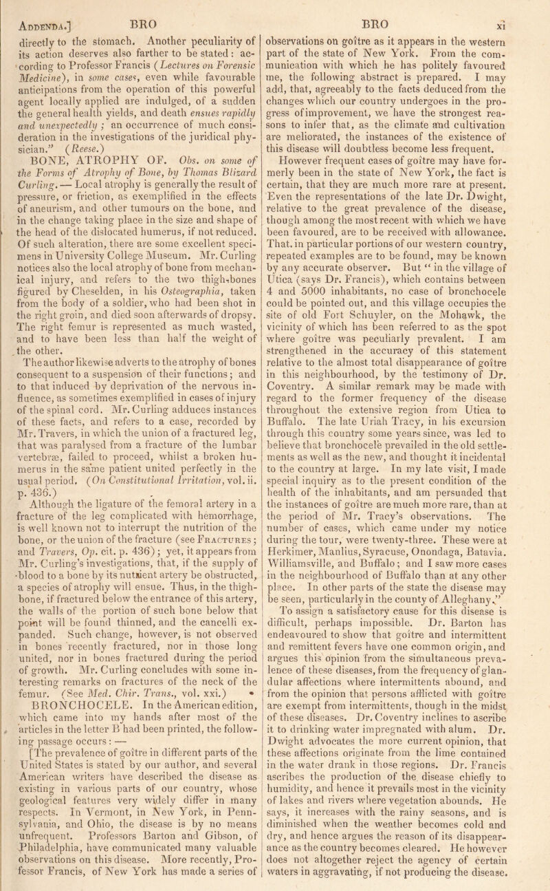 directly to the stomach. Another peculiarity of its action deserves also farther to be stated: ac- cording to Professor Francis ( Lectures on Forensic Medicine), in some cases, even while favourable anticipations from the operation of this powerful agent locally applied are indulged, of a sudden the general health yields, and death ensues rapidly and unexpectedly ; an occurrence of much consi- deration in the investigations of the juridical phy- sician/’ (Reese.) BONE, ATROPHY OF. Obs. on some of the Forms of Atrophy of Bone, by Thomas Blizard Curling. — Local atrophy is generally the result of pressure, or friction, as exemplified in the effects of aneurism, and other tumours on the bone, and in the change taking place in the size and shape of . the head of the dislocated humerus, if not reduced. Of such alteration, there are some excellent speci- mens in University College Museum. Mr. Curling notices also the local atrophy of bone from mechan- ical injury, and refers to the two thigh-bones figured by Cheselden, in his Osteographia, taken from the body of a soldier, who had been shot in the right groin, and died soon afterwards of dropsy. The right femur is represented as much wasted, and to have been less than half the weight of ,the other. The author likewise adverts to the atrophy of bones consequent to a suspension of their functions; and to that induced by deprivation of the nervous in- fluence, as sometimes exemplified in cases of injury of the spinal cord. Mr. Curling adduces instances of these facts, and refers to a case, recorded by Mr. Travers, in which the union of a fractured leg, that was paralysed from a fracture of the lumbar vertebrae, failed to proceed, whilst a broken hu- merus in the same patient united perfectly in the usual period. (On Constitutional Irritation, vol. ii. p. 436.) Although the ligature of the femoral artery in a fracture of the leg complicated with hemorrhage, is well known not to interrupt the nutrition of the bone, or the union of the fracture (see Fractures ; and Travers, Op. cit. p. 436) 3 yet, it appears from Mr. Curling’s investigations, that, if the supply of ■blood to a bone by its nutsient artery be obstructed, a species of atrophy will ensue. Thus, in the thigh- bone, if fractured below the entrance of this artery, the walls of the portion of such bone below that point will be found thinned, and the cancelli ex- panded. Such change, however, is not observed in bones recently fractured, nor in those long united, nor in bones fractured during the period of growth. Mr. Curling concludes with some in- teresting remarks on fractures of the neck of the femur. (See Med. Chir. Trans., vol. xxi.) • BRONCHOCELE. In the American edition, which came into my hands after most of the articles in the letter B had been printed, the follow- ing passage occurs: — [The prevalence of goitre in different parts of the United States is stated by our author, and several American writers have described the disease as existing in various parts of our country, whose geological features very widely differ in many respects. In Vermont, in New York, in Penn- sylvania, and Ohio, the disease is by no means unfrequent. Professors Barton and Gibson, of Philadelphia, have communicated many valuable observations on this disease. More recently, Pro- fessor Francis, of New York has made a series of observations on goitre as it appears in the western part of the state of New York. From the com- munication with which he has politely favoured me, the following abstract is prepared. I may add, that, agreeably to the facts deduced from the changes which our country undergoes in the pro- gress of improvement, we have the strongest rea- sons to infer that, as the climate and cultivation are meliorated, the instances of the existence of this disease will doubtless become less frequent. Flowever frequent cases of goitre may have for- merly been in the state of New York, the fact is certain, that they are much more rare at present. Even the representations of the late Dr. Dwight, relative to the great prevalence of the disease, though among the most recent with which we have been favoured, are to be received with allowance. That, in particular portions of our western country, repeated examples are to be found, may be known by any accurate observer. But “ in the village of Utica (says Dr. Francis), which contains between 4 and 5000 inhabitants, no case of bronchocele could be pointed out, and this village occupies the site of old Fort Schuyler, on the Mohawk, the vicinity of which has been referred to as the spot where goitre was peculiarly prevalent. I am strengthened in the accuracy of this statement relative to the almost total disappearance of goitre in this neighbourhood, by the testimony of Dr. Coventry. A similar remark may be made with regard to the former frequency of the disease throughout the extensive region from Utica to Buffalo. The late Uriah Tracy, in his excursion through this country some years since, was led to believe that bronchocele prevailed in the old settle- ments as well as the new, and thought it incidental to the country at large. In my late visit, I made special inquiry as to the present condition of the health of the inhabitants, and am persuaded that the instances of goitre are much more rare, than at the period of Mr. Tracy’s observations. The number of cases, which came under my notice during the tour, were twenty-three. These were at Herkimer, Manlius, Syracuse, Onondaga, Batavia. Williamsville, and Buffalo ; and I saw more cases in the neighbourhood of Buffalo than at any other place. In other parts of the state the disease may be seen, particularly in the county of Alleghany ” To assign a satisfactory cause for this disease is difficult, perhaps impossible. Dr. Barton has endeavoured to show that goitre and intermittent and remittent fevers have one common origin, and argues this opinion from the simultaneous preva- lence of these diseases, from the frequency of glan- dular affections where intermittents abound, and from the opinion that persons afflicted with goitre are exempt from intermittents, though in the midst of these diseases. Dr. Coventry inclines to ascribe it to drinking water impregnated with alum. Dr. Dwight advocates the more current opinion, that these affections originate from the lime contained in the water drank in those regions. Dr. Francis ascribes the production of the disease chiefly to humidity, and hence it prevails most in the vicinity of lakes and rivers where vegetation abounds. He says, it increases with the rainy seasons, and is diminished when the weather becomes cold and dry, and hence argues the reason of its disappear- ance as the country becomes cleared. Fie however does not altogether reject the agency of certain waters in aggravating, if not producing the disease.