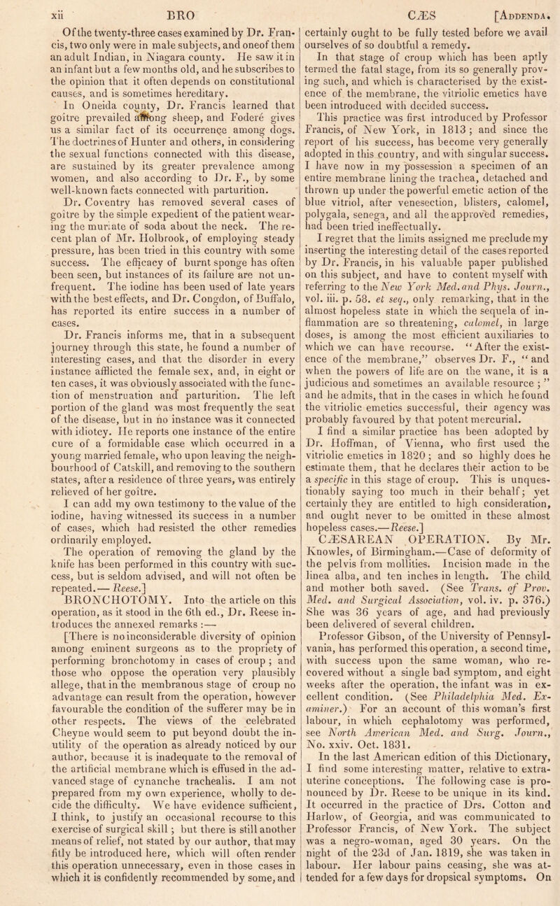 Of the twenty-three cases examined by Dr. Fran- cis, two only were in male subjects, and oneof them an adult Indian, in Niagara county. lie saw it in an infant but a few months old, and he subscribes to the opinion that it often depends on constitutional causes, and is sometimes hereditary. In Oneida county, Dr. Francis learned that goitre prevailed among sheep, and Fodere gives us a similar fact of its occurrenQe among dogs. The doctrines of Hunter and others, in considering the sexual functions connected with this disease, are sustained by its greater prevalence among women, and also according to Dr. F., by some well-known facts connected with parturition. Dr. Coventry has removed several cases of goitre by the simple expedient of the patient wear- ing the muriate of soda about the neck. The re- cent plan of Mr. Holbrook, of employing steady pressure, has been tried in this country with some success. The efficacy of burnt sponge has often been seen, but instances of its failure are not un- frequent. The iodine has been used of late years with the best effects, and Dr. Congdon, of Buffalo, has reported its entire success in a number of cases. Dr. Francis informs me, that in a subsequent journey through this state, he found a number of interesting cases, and that the disorder in every instance afflicted the female sex, and, in eight or ten cases, it was obviously associated with the func- tion of menstruation and parturition. The left portion of the gland was most frequently the seat of the disease, but in no instance was it connected with idiotcy. He reports one instance of the entire cure of a formidable case which occurred in a young married female, who upon leaving the neigh- bourhood of Catskill, and removing to the southern states, after a residence of three years, was entirely relieved of her goitre. I can add my own testimony to the value of the iodine, having witnessed its success in a number of cases, which had resisted the other remedies ordinarily employed. The operation of removing the gland by the knife has been performed in this country with suc- cess, but is seldom advised, and will not often be repeated.— Reese. ] BRONCHOTOMY. Into the article on this operation, as it stood in the 6th eel.. Dr. Reese in- troduces the annexed remarks :— [There is no inconsiderable diversity of opinion among eminent surgeons as to the propriety of performing bronchotomy in cases of croup ; and those who oppose the operation very plausibly allege, that in the membranous stage of croup no advantage can result from the operation, however favourable the condition of the sufferer may be in other respects. The views of the celebrated Cheyne would seem to put beyond doubt the in- utility of the operation as already noticed by our author, because it is inadequate to the removal of the artificial membrane which is effused in the ad- vanced stage of cynanche trachealis. I am not prepared from my own experience, wholly to de- cide the difficulty. We have evidence sufficient, I think, to justify an occasional recourse to this exercise of surgical skill; but there is still another means of relief, not stated by our author, that may fitly be introduced here, which will often render this operation unnecessary, even in those cases in which it is confidently recommended by some, and certainly ought to be fully tested before we avail ourselves of so doubtful a remedy. In that stage of croup which has been apfly termed the fatal stage, from its so generally prov- ing such, and which is characterised by the exist- ence of the membrane, the vitriolic emetics have been introduced with decided success. This practice w^as first introduced by Professor Francis, of New York, in 1813 ; and since tbe report of his success, has become very generally adopted in this country, and with singular success. I have now in my possession a specimen of an entire membrane lining the trachea, detached and thrown up under the powerful emetic action of the blue vitriol, after venesection, blisters, calomel, polygala, senega, and all the approved remedies, had been tried ineffectually. I regret that the limits assigned me preclude my inserting the interesting detail of the cases reported by Dr. Francis, in his valuable paper published on this subject, and have to content myself with referring to the New York Med. and Phys. Journ., vol. iii. p. 58. el: seq., only remarking, that in the almost hopeless state in which the sequela of in- flammation are so threatening, calomel, in large doses, is among the most efficient auxiliaries to which we can have recourse. “ After the exist- ence of the membrane/’ observes Dr. F., “ and when the powers of life are on the wane, it is a judicious and sometimes an available resource ; ” and he admits, that in the cases in which he found the vitriolic emetics successful, their agency was probably favoured by that potent mercurial. I find a similar practice has been adopted by Dr. Hoffman, of Vienna, who first used the vitriolic emetics in 1820; and so highly does he estimate them, that he declares their action to be a specijic in this stage of croup. This is unques- tionably saying too much in their behalf; yet certainly they are entitled to high consideration, and ought never to be omitted in these almost hopeless cases.— Reese.] CAESAREAN OPERATION. By Mr. Knowles, of Birmingham.—Case of deformity of the pelvis from mollities. Incision made in the linea alba, and ten inches in length. The child and mother both saved. (See Trans, of Prov. Med. and Surgical Association, vol. iv. p. 376.) She was 36 years of age, and had previously been delivered of several children. Professor Gibson, of the University of Pennsyl- vania, has performed this operation, a second time, with success upon the same woman, who re- covered without a single bad symptom, and eight weeks after the operation, the infant was in ex- cellent condition. (See Philadelphia Med. Ex- aminer.) For an account of this woman’s first labour, in which cephalotomy was performed, see North American Med. and Surg. Journ., No. xxiv. Oct. 1831. In the last American edition of this Dictionary, I find some interesting matter, relative to extra- uterine conceptions. The following case is pro- nounced by Dr. Reese to be unique in its kind. It occurred in the practice of Drs. Cotton and Harlow, of Georgia, and was communicated to Professor Francis, of New York. The subject was a negro-woman, aged 30 years. On the night of the 23d of Jan. 1819, she was taken in labour. Her labour pains ceasing, she was at- tended for a few days for dropsical symptoms. On