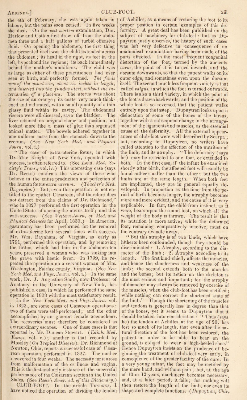 the 4th of February, she was again taken in labour, but the pains soon ceased. In five weeks she died. On the post mortem examination, Drs. Harlow and Cotton first drew off' from the abdo- men three and a half gallons of turbid offensive fluid. On opening the abdomen, the first thing that presented itself was the child extended across the abdomen; its head in the right, its feet in the left, hypochondriac regions; its back immediately behind the mother’s umbilicus. The child was as large as either of these practitioners had ever seen at birth, and perfectly formed. The funis was of the usual size, about six inches in length, and inserted into the fundus uteri, without the in- tervention of a placenta. The uterus was about the size of an orange ; its coats very much thick- ened and indurated, with a small quantity of a thin glassy fluid within its cavity. The abdominal viscera were all diseased, save the bladder. The liver retained its original shape and position, but looked more like a mass of glue than organised animal matter. The bowels adhered together in one uniform mass from the stomach down to the rectum. (See New York Med. and Physical Journ. vol. i.) “ The case of extra-uterine foetus, in which Dr. Mac Knight, of New York, operated with success, is often referred to. (See Loud. Med. So- ciety’s Trans., vol. iv.) This interesting case (says Dr. Reese) confirms the views of those who believe in the entire production and perfection of the human foetus extra uterurn. (Thacker's Med. Biography.) But, evbn this operation is not en- titled to the epithet Caesarean, ahd therefore does not detract from the claims of Dr. Richmond,” who in 1827 performed the first operation in the United States of opening the uterus itself; and this with success. (See Western Journ. of Med. and Physical Sciences for April, 1830.) In America, gastrotomy has been performed for the removal of extra-uterine foeti several times with success. Mr. Wm. Baynham, of Virginia, as early as 1791, performed this operation, and by removing the foetus, which had lain in the abdomen ten years, preserved a woman who was sinking into the grave with hectic fever. In 1799, he re- peated the operation on a servant woman of Mrs. Washington, Fairfax county, Virginia. (See New York Med.and Phys, Journ. vol. i.) In the same work, Dr. J. Augustine Smith, now Professor of Anatomy in the University of New York, has published a case, in which he performed the same operation in 1808 with the most satisfactory result. In the New York Med. and Phys. Journ. vol. ii. 1823., are some cases of Caesarean operations : two of them were self-performed; and the other accomplished by an ignorant female accoucheur. The recoveries must therefore be considered as extraordinary escapes. One of these cases is that reported by Mr. Duncan Stewart. (Edmb. Med. Essays, vol. v.) ; another is that recorded by Moseley (On Tropical Diseases). Dr. Richmond of Newton, Ohio, reports a successful case of Caesa- rean operation, performed in 1827. The mother recovered in four weeks. The necessity for it arose from malformation of the os linear and vagina. This is the first and only instance of the successful performance of the Caesarean section in the United States. (See Reese’s Amer. ed. of this Dictionary.) CLUB-FOOT. In the article Tendons, I have noticed the operation of dividing the tendon of Achilles, as a means of restoring the foot to its proper position in certain examples of this de- formity. A great deal has been published on the subject of machinery for club-feet ; but as Du- puytren justly observes, the history of such cases was left very defective in consequence of no anatomical examination having been made of the parts affected. In the most frequent congenital distortion of the foot, termed by the ancients varus, the point of it is turned inwards, and the dorsum downwards, so that the patient walks on its outer edge, and sometimes even upon the dorsum itself. The second much less frequent variety is that called valgus, in which the foot is turned outwards. There is also a third variety, in which the point of the foot is drawn backwards, and the position of the whole foot is so reversed, that the patient walks entirely upon the instep. Dupuytren looks upon a dislocation of some of the bones of the tarsus, together with a subsequent change in the arrange- ment of the ligaments and muscles, as the essential cause of the deformity. All the external appear- ances of club-foot were well described by Scarpa ; but, according to Dupuytren, no writers have called attention to the affection of the nutrition of the limb, and its atrophy. “The deformity (says he) may be restricted to one foot, or extended to both. In the first case, if the infant be examined shortly after birth, the affected foot will usually be found rather smaller than the other; but the two limbs are of the same length. When both feet are implicated, they are in general equally de- veloped. In proportion as the time from the pe- riod of birth becomes longer, the atrophy becomes more and more evident, and the cause of it is very explicable. In fact, the child from instinct, as it were, bears upon the sound foot, on which all the weight of the body is thrown. -The result is that its nutrition is more active; while the deformed foot, remaining comparatively inactive, must on the contrary dwindle away. “ But this atrophy is of two kinds, which have hitherto been confounded, though they should be discriminated : 1. Atrophy, according to the dia- meter of the limb ; 2. Atrophy according to its length. The first kind chiefly affects the muscles, and hence the slenderness and weakness of the limb; the second extends both to the muscles and the bones; but its action on the skeleton is the most serious and important; for the atrophy of diameter may always be removed by exercise of the muscles, when the club-foot has been rectified; while nothing can correct the shortened state of the limb.” Though the shortening of the muscles and tendons is generally less in degree than that of the bones, yet it seems to Dupuytren that it should be taken into consideration : “ Thus (says he) the tendon of Achilles, at the age of 20, has lost so much of its length, that even after the na- tural direction of the foot has been restored, the patient in order to be able to bear on the ground, is obliged to wear a high-heeled shoe.” Hence Dupuytren insists on the prudence of be- ginning the treatment of club-feet very early, in consequence of the greater facility of the cure. In a very young infant, the foot may be rectified by the mere hand, and without pain ; but, at the age of 10 or 12 years, machinery becomes necessary, and, at a later period, it fails; for nothing will then restore the length of the limb, nor even its shape and complete functions. (Dupuytren, Chir.