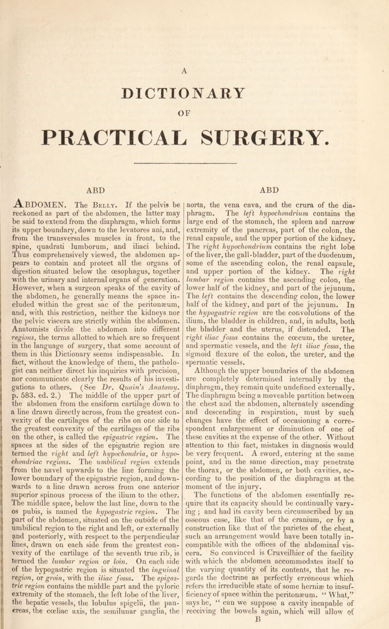 A .DICTIONARY OF PRACTICAL SURGERY. ABD Abdomen. The Belly. If the pelvis be reckoned as part of the abdomen, the latter may be said to extend from the diaphragm, which forms its upper boundary, down to the levatores ani, and, from the transversales muscles in front, to the spine, quadrati lumborum, and iliaci behind. Thus comprehensively viewed, the abdomen ap- pears to contain and protect all the organs of digestion situated below the oesophagus, together with the urinary and internal organs of generation. However, when a surgeon speaks of the cavity of the abdomen, he generally means the space in- > eluded within the great sac of the peritonaeum, ! and, with this restriction, neither the kidneys nor I the pelvic viscera are strictly within the abdomen. | Anatomists divide the abdomen into different regions, the terms allotted to which are so frequent i in the language of surgery, that some account of l them in this Dictionary seems indispensable. In ! fact, without the knowledge of them, the patholo- } gist can neither direct his inquiries with precision, i nor communicate clearly the results of his investi- l gations to others. (See Dr. Quoin’s Anatomy. [ p. 583. ed. 2.) The middle of the upper part of 1 the abdomen from the ensiform cartilage down to f a line drawn directly across, from the greatest con- I vexity of the cartilages of the ribs on one side to i the greatest convexity of the cartilages of the ribs > on the other, is called the epigastric region. The ? spaces at the sides of the epigastric region are i termed the right and left hypochondria, or hypo- D chondriac regions. The umbilical region extends from the navel upwards to the line forming the jl lower boundary of the epigastric region, and down- jf wards to a line drawn across from one anterior superior spinous process of the ilium to the other. The middle space, below the last line, down to the ij os pubis, is named the hypogastric region. The jj part of the abdomen, situated on the outside of the I umbilical region to the right and left, or externally | and posteriorly, with respect to the perpendicular i lines, drawn on each side from the greatest con- vexity of the cartilage of the seventh true rib, is I termed the lumbar region or loin. On each side | of the hypogastric region is situated the inguinal f region, or groin, with the iliac fossa. The epigas- trie region contains the middle part and the pyloric extremity of the stomach, the left lobe of the liver, the hepatic vessels, the lohulus spigelii, the pan- r creas, the coeliac axis, the semilunar ganglia, the ABD aorta, the vena cava, and the crura of the dia- phragm. The left hypochondrium contains the large end of the stomach, the spleen and narrow extremity of the pancreas, part of the colon, the renal capsule, and the upper portion of the kidney. The right hypochondrium contains the right lobe of the liver, the gall-bladder, part of the duodenum, some of the ascending colon, the renal capsule, and upper portion of the kidney. The right lumbar region contains the ascending colon, the lower half of the kidney, and part of the jejunum. The left contains the descending colon, the lower half of the kidney, and part of the jejunum. In the hypogastric region are the convolutions of the ilium, the bladder in children, and, in adults, both the bladder and the uterus, if distended. The right iliac fossa contains the coecum, the ureter, and spermatic vessels, and the left iliac fossa, the sigmoid flexure of the colon, the ureter, and the spermatic vessels. Although the upper boundaries of the abdomen are completely determined internally by the diaphragm, they remain quite undefined externally. The diaphragm being a moveable partition between the chest and the abdomen, alternately ascending and descending in respiration, must by such changes have the effect of occasioning a corre- spondent enlargement or diminution of one of these cavities at the expense of the other. Without attention to this fact, mistakes in diagnosis would be very frequent. A sword, entering at the same point, and in the same direction, may penetrate the thorax, or the abdomen, or both cavities, ac- cording to the position of the diaphragm at the moment of the injury. The functions of the abdomen essentially re- quire that its capacity should be continually vary- ing ; and had its cavity been circumscribed by an osseous case, like that of the cranium, or by a construction like that of the parietes of the chest, such an arrangement would have been totally in- compatible with the offices of the abdominal vis- cera. So convinced is Cruveilhier of the facility with which the abdomen accommodates itself to the varying quantity of its contents, that he re- gards the doctrine as perfectly erroneous which refers the irreducible state of some herniae to insuf- ficiency of space within the peritonaeum. “ What,” says he, “ can we suppose a cavity incapable of receiving the bowels again, which will allow of B