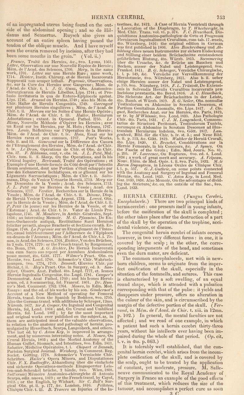 of an impregnated uterus being found on the out- side of the abdominal opening ; and so do Hil- danus and Sennertus. Ruysch also gives an account of an entire spleen having passed the tendon of the oblique muscle. And I have myself seen the ovaria removed by incision, after they had been some months in the groin.” ( Vol. ii.) Franco, Traite des Hernies, &c., 8vo. Lyons, 1561. Littre, Observation sur une Nouvelle Espece de Hernie; Mem. de l’Acad. des Sciences, 1700. Mery, in the same work, 1701. Littre sur une Hernie Rare; same work, 1714. Heister, Instit. Chirurg. et de Hernia Incarcerate Suppurata non semper lethali. Peyronie, Observations, &c. sur la Cure des Hernies avec Gangrene; Mem. de 1’Acad. de Chir. t. i. J. G. Gun%, Obs. Anatomico- chirurgicarum de Herniis Libellus, Lips. 1744 ; et Pro- lusio Invitatoria in qua de Entero-Epiplocele agebat, ! Lips. 1746. Arnaud on Hernias, 1748 ; also his Mtim. de Chir. Haller de Herniis Congenitis, 1749. Garengeot sur plusieurs Hernies singulieres ; Mem. de l’Acad. de Chir. t. ii. Moreau sur les Suites d’une Hernie Optiree ; Mem. de l’Acad. de Chir. t. iii. Haller, Herniarum Adnotationes ; extant, in Opuscul. Pathol. 1755. Le Blanc, Nouvelle Mbthode d’Operer les Hernies; avec uu Essai sur les Hernies, par M. Hoin; Orleans, 1767. 8vo. Louis, Reflexions sur 1’Operation de la Hernie; Mem. de l’Acad. de Chir. t. iv. Hoin, Essai sur les Hernies rares et peu connues, 1767. Pott’s Works, vols. ii. and iii. Goursaud sur la Difference des Causes de l’Etranglement des Hernies, Mem. de l’Acad. de'Chir. t. iv. Le Bran, Operations de Chir. et Obs. de Chir. obs. 57. F. Hildanus, cent, v. obs. 54. J. L. Petit, Mai, Chir. tom. ii. S. Sharp, On the Operations, and m his Critical Inquiry. Bertrandi, Traite des Operations ; et Exemple d’une Hernie form tie du Cote droit par l’lntestin Ileum seulement, dont une Portion s’^toit echappee par une des Echancrures Ischiatiques, en se glissant sur les Ligaments Sacrosciatiques ; Mem.de Chir. t. ii. Saltz- mann, Disp. de Vesicas Urinarias Hernia, 1712. Mery sur les Descentes de la Vessie ; Acad, des Sciences, 1713. J. L. Petit sur les Hernies de la Vessie ; Acad, des Sciences, 1717. Verdier, Recherches sur la Hernie de la Vessie; Mem.de 1’Acad. de Chir. t. ii. Bivoux, Disp. de Hernia Vesicae Urinariae, Argent. 1732. Levret, Obs. sur la Hernie de la Vessie ; Mem. de 1’Acad, de Chir. t. ii. P. Petit (le jeune) sur les Hernies de la Vessie, et de 1’Estomac ; Acad, de Chir. t. iv. Vater de Lienis Pro- lapsione, 1746. M. Mondiere, in Archiv. Gdnerales, Sept. 1834; an interesting Memoir. M. G. Pfannius, De En-. tero-Oscheocele antiqua, Restitutione Sacci Herniosi feliciter peracta, absque Bracherio et Sectione curata. Er- langae. 1748. La Peyronie sur un Etranglement de l’lntes- tin,mause interieurement par l’Adherence de l’Epiploon au-dessus de l’Anneau ; Mem. de l’Acad. de Chir. t. i. Te- non, in Acad.des Sciences,IKA.Hichter, Von den Briichen, in 2 vols. 1778, 1779 : or the French transl. by Rougement, 4to. Bonn, 17S8. A. G. Richter, De Hernia Incarcerata una cum Sacco suo reponi per Annulum Abdominalem posse monet, 4to, Gbtt. 1777. Wilmer’s Pract. Obs. on Hernise, 8vo. Lond. 178S. Schmucker’s Chir. Wahr'neh- mungen, 8vo. 1774, 1789. Besault, CEuvres Chir. par Bichat, t. ii. Hey’s Pract. Obs. in Surgery, ed. 3. San- difort, Observ. Anat. Pathol. 4to. Lugd. 1777, et. leones Hernia; Inguinalis Congenita, 4to. Lugd. 1781. Cavnper’s Demonstrat. Anat Fathol, 1760 ; and his leones Herni- arum, ed. a Soemmering, fol. Francof. 1801. Br. Hun- ter’s Med. Comment. 1762. 1764. Monro, in Edin. Med. Essays: and the ed. of his works by his son. Ginibernat’s Account of a New Method of operating for Femoral Hernia, transl. from the Spanish by Beddoes, 8vo, 1795. Also the German transl. with additions by Schreger, 12mo. Niirenb. 1817. Sir A. Cooper, On Inguinal and Congenital Hernia, fol, Lond. 1804 ; and, On Crural and Umbilical Hernia, fol. Lond. 1807 ; by far the most important and original works ever published on the subject, as, in them are anticipated most of the valuable observations, in relation to the anatomy and pathology of herniae, pro- mulgatedby Hesselbach, Scarpa, Langenbeck, and others, The last ed. by C. Aston Key, is improved in arrange- ment, and by numerous interesting notes. A. Monro, On Crural Hernia, 3803 ; and the Morbid Anatomy of the Human Gullet, Stomach, and Intestines, 8vo. Edin. 1811. Sabatier, Medicine Operatoire, t. i. Chopart et Besault, Parisian Surgical Journal. Wrisberg, in Comment. Reg. Societ. Gotting. 1778. Schmucker’s Vermischte Chir. Schriften. Haller's Opera Minora, and Disputationes Chir. F. X. Rudtorffcr, Abhandlung fiber die einfachste und sicherste Operations-methode Eingesperrter Leis- ten-und-Schenkel briiche, 2 biinde, 8vo. Wien, 1808. Sull’ernieU Memoire Anatomico-chirurgiche di Antonio Scarpa, ediz. nuova, 1819 ; or the French transl. by Cayol, 1812. ; or the English, by Wishart. Sir C. Bell’s Sur- gical Obs. pt. ii. p. 177, &c. London, 1816. Pelletan, Clinique Chir. t. iii. B, Travers on Injuries of the In- testines, &c. 1812. A Case of Hernia Ventriculi through a Laceration of the Diaphragm, by T. Wheelwright, in Med. Chir. Trans, vol. vi. p. 374. F. C. Hesselbach, Dis- quisitiones Anatomico-pathologica; de Ortu et Progressu Herniarum Inguinalium et Cruralium, cum tab. 17. aeneis, 4to. Wurzburg, 1816: the original edition in German was first published in 1806. Also Beschreibung und Ab- bildung eines neuen Instrumentes zur sichern Endeckung und Stillung einer beidem Briichschnitte entstandenen gefahrlichen Blutung, 4to. Wiirzb. 1815. Soemmering fiber die Ursache, &c. de Briiche am Bauchen und Becken, ausser der Nabel und Leistengegend. 8vo. Frankof. 1811. B. G. Schreger, Versiiche Chirurgisclie, t. i. p. 149, &c. Versiiche zur Vervollkommung der Herniotomie, 8vo. Nfirnberg, 1811. Also b. ii. ueber einige Hernien ausser der Nabel und Leistengegend, p.155. 8vo. Nfirnberg, 1818, F. L. Triistedt, De Extensi- onis in Solvendis Herniis Cruralibus incarceratis prae Incisione praestantia, 4to. Berol. 1816. A. C. Hesselbach, Die Sicherste Art. der Briichschnittes in der Leiste, 4to. Bamb. et Wiirzb. 1819. B. G.Seiler, Obs. nonnullae Testiculorum ex Abdomine in Scrotum Descensu, et Partium Genitalium Anomalis, 4to. Lips. 1817. J. Clo- quet, Recherches Anat. sur les Hernies, 4to. Paris, 1819, or tr. by M’Whinnie, 8vo. Lond. 1835. Also Pathologie Chir. 4to. Paris, 1831. C. J. M, Langenbeck, Commen- tarius de Structura Peritonaei, Testiculorum Tunicis, eorumque ex Abdomine in Scrotum Descensu ad illus- trandam Herniarum indolem, 8vo, Gbtt. 1817. Lan- genbeck, Bibl. fiir die Chir. b. iv. st. 3.; and Neue Bibl. b. ii. p. 112, &c. Gbtt. 1819. Walther de Hernia Crurali, 4to. Lips. 1820, G. Breschef, Considerations sur la Hernie Femorale, in his Concours, &c. J. Symes, On the Fasciae of the Groin; Edin. Med. Journ. No. 81. p. 295. W. Lawrence, On Ruptures, 8vo. ed. 4. Lond. 1824 ; a work of great merit and accuracy. A. Velpeau, Nouv. Elem. de Med. Oper. t. ii. 8vo. Paris, 1832. M. le Baron Bupuytren, in Lecons Orales de Clinique Chir. t. i. p. 557. G. J. Guthrie, on some points connected with the Anatomy and Surgery of Inguinal and Femoral Herniae, 4to. Lond. 1833. C. Aston Key, in Lond. Med. Gaz. 1833,1834. Also Memoir, On the advantages of divid- ing the Stricture,'&c. on the outside of the Sac., 8vo, Lond. 1833. HERNIA CEREBRI. (Fungus Cerebri, Encephaloceie.) There are two principal kinds of hernia cerebri: one presents itself in young infants, before the ossification of the skull is completed ; the other takes place after the destruction of a part of the skull by the operation of the trephine, acci- dental violence, or disease. The congenital hernia cerebri of infants occurs, however, in two very different forms : in one, it is covered by the scalp ; in the other, the corre- sponding integuments of the head, and sometimes even the dura mater, are deficient. The common encephaloceie, met with in new- born children, seems to originate from the imper- fect ossification of the skull, especially in the situation of the fontanella, and sutures. This case is characterised by a soft swelling, of an equal round shape, which is attended with a pulsation corresponding with that of the pulse: it yields and disappears under pressure, offers no alteration in the colour of the skin, and is circumscribed by the margin of the defective portion of the skull. ( Fer- rand, in Mem. de VAcad, de Chir. t. xiii. in 12mo. p, 102.) In general, the mental faculties are not affected ; and we read of one example, in which a patient had such a hernia cerebri thirty-three years, without his intellects ever having been im- paired during the whole of that period. (Op. cit, t. v. in 4to. p. 863.) It is tolerably well established, that the con- genital hernia cerebri, which arises from the incom- plete ossification of the skull, and is covered by the scalp, ought to be treated by the application of constant, yet moderate, pressure, M. Salle- neuve communicated to the Royal Academy of Surgery in France an example of the good effects of this treatment, which reduces the size of the tumour, and accomplishes a perfect cure as soon 3 r.