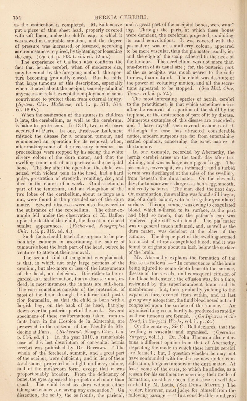 as the ossification is completed. M. Salleneuve put a piece of thin sheet lead, properly covered with soft linen, under the child’s cap, to which it was sewed in a suitable situation, and the degree of pressure was increased, or lessened, according as circumstances required, by tightening or loosening the cap. (Op. cit. p. 103. t. xiii. ed. 12mo.) The experience of Callisen also confirms the fact that hernia cerebri, when of moderate size, may be cured by the foregoing method, the aper- ture becoming gradually closed. But he adds, that large tumours of this description, especially when situated about the occiput, scarcely admit of any means of relief, except the employment of some contrivance to protect them from external injury. (System. Ckir. Hodiernce, vol. ii. p. 513, 514. ed. 1800.) When the ossification of the sutures in children is late, the cerebellum, as well as the cerebrum, is liable to protrusion. In 1813, two such cases occurred at Paris. In one. Professor Lallement mistook the disease for a common tumour, and commenced an operation for its removal, when, after making some of the necessary incisions, his proceedings were stopped by his seeing the white silvery colour of the dura mater, and that the swelling came out of an aperture in the occipital bone. The day after the operation the child was seized with violent pain in the head, had a hard pulse, prostration of strength, vomiting, &c., and died in the course of a week. On dissection, a part of the tentorium, and an elongation of the two lobes of the cerebellum, about as large as a nut,, were found in the protruded sac of the dura mater. Several abscesses were also discovered in the substance of the cerebellum. The other ex- ample fell under the observation of M. Bafifos: upon the death of the child, the dissection evinced similar appearances. (Richerand, Nosographie Chir. t. ii. p. 319. ed. 4.) Such facts should teach the surgeon to be par- ticularly cautious in ascertaining the nature of tumours about the back part of the head, before he ventures to attempt their removal. The second kind of congenital encephalocele is that, in which not only large portions of the cranium, but also more or less of the integuments of the head, are deficient. It is rather to be re- garded as a malformation, than a disease ; and, in- deed, in most instances, the infants are still-born. The case sometimes consists of the protrusion of most of the brain through the inferior and poste- rior fontanellae, so that the child is born with a largish bag, on the back of its head, hanging down over the posterior part of the neck. Several specimens of these malformations, taken from in- fants born in the Plospice de la Maternite, are preserved in the museum of the Faculte cle Me- deeine at Paris. (Richerand, Nosogr. Chir. t. ii. p. 316. ed. 4.) In the year 1810, a remarkable case of this la^t description of congenital hernia cerebri was published by Dr. Burrows. “ The whole of the forehead, summit, and a great part of the occiput, were deficient; and in lieu of them a substance projected of a light mulberry colour, and of the mushroom form, except that it was proportionably broader. From the deficiency of bone, the eyes appeared to project much more than usual. The child lived six days without either taking sustenance, or having any evacuation.” On dissection, the scalp, the os frontis, the parietal, and a great part of the occipital bones, were want' ing. Through the parts, at which these bones were deficient, the cerebrum projected, exhibiting its usual convolutions. It was covered with the pia mater ; was of a mulberry colour; appeared to be more vascular, than the pia mater usually is; and the edge of the scalp adhered to the neck of the tumour. The cerebellum was not more than one-fourth of its usual size ; for, the posterior part of the os occipitis was much nearer to the sella turcica, than natural. The child was destitute of the power of voluntary motion, and all the secre- tions appeared to be stopped. (See Med. Chir. Trans, vol. ii. p. 52.) The most interesting species of hernia cerebri to the practitioner, is that which sometimes arises after the removal of a portion of the skull by the trephine, or the destruction of part of it by disease. Numerous examples of this disease are recorded j and I have myself seen several instances of it. Although the case has attracted considerable notice, modern surgeons are far from entertaining settled opinions, concerning the exact nature of the tumour. In one example, recorded by Abemethy, the hernia cerebri arose on the tenth day after tre- phining, and was as large as a pigeon’s egg. The pia mater, covering it, was inflamed ; and a turbid serum was discharged at the sides of the swelling, from beneath the dura mater. On the eleventh day, the tumour was as large as a hen’s egg, smooth, and ready t© burst. The man died the next day. On examination, the swelling was found still larger, and of a dark colour, with an irregular granulated surface. This appearance was owing to coagulated blood, which adhered to its surface, as the part had bled so much, that the patient’s cap was rendered quite stiff with blood. The pia mater was in general much inflamed, and, as well as the dura mater, was deficient at the place of the tumour. The deeper part of the swelling seemed to consist of fibrous coagulated blood, and it was found to originate about an inch below the surface of the brain. Mr. Abernethy explains the formation of the disease as follows :—“ In consequence of the brain being injured to some depth beneath the surface, disease of the vessels, and consequent effusion of the blood had ensued : the effusion was, for a time, restrained by the superincumbent brain and its membranes ; but, these gradually yielding to the expansive force exerted from within, and at last giving way altogether, the fluid blood oozed out ancl congealed upon the surface of the tumour.” An organised fungus can hardly be produced so rapidly as these tumours are formed. ( On Injuries of the Head, in Surgical Works, vol. ii. p. 53.) On the contrary. Sir C. Bell declares, that the swelling is vascular and organised. (Operative Surgery, vol. i.) Dr. John Thomson also enter- tains a different opinion from that of Abernethy, respecting the mode in which these herniae cerebri are formed ; but, I question whether he may not have confounded with the disease now under con- sideration, fungous tumours of the dura mater. At least, some of the cases, to which he alludes, as a reason for his sentiment concerning their mode of formation, must have been the disease so well de- scribed by M. Louis, (See Dura Mater.) The reader, however, must judge for himself from the following passage :—“ In a considerable number of
