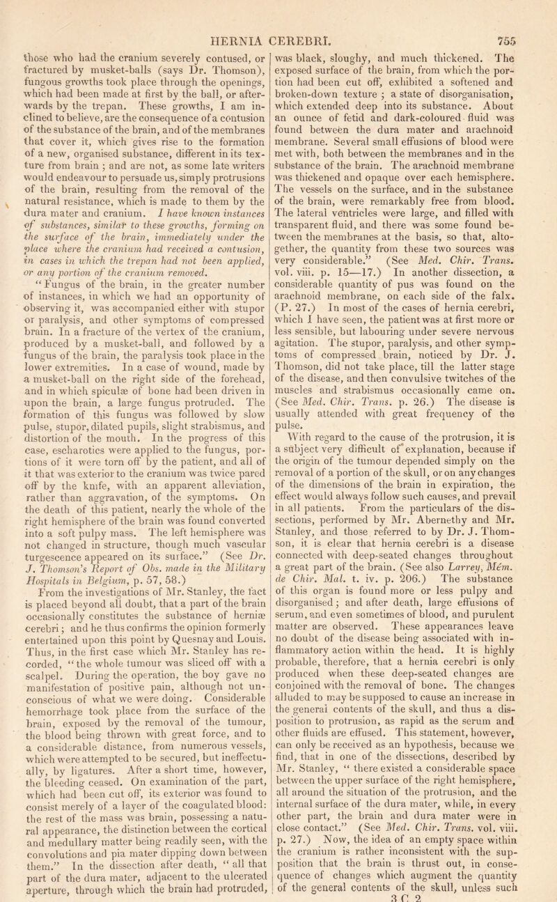 Chose who had the cranium severely contused, or fractured by musket-balls (says Dr. Thomson), fungous growths took place through the openings, which had been made at first by the ball, or after- wards by the trepan. These growths, I am in- clined to believe, are the consequence of a contusion of the substance of the brain, and of the membranes that cover it, which gives rise to the formation of a new, organised substance, different in its tex- ture from brain ; and are not, as some late writers would endeavour to persuade us, simply protrusions of the brain, resulting from the removal of the natural resistance, which is made to them by the dura mater and cranium. I have known instances of substances, similar to these growths, forming on the surface of the brain, immediately under the place where the cranium had received a contusion, in cases in which the trepan had not been applied, or any portion of the cranium removed. “Fungus of the brain, in the greater number of instances, in which we had an opportunity of observing it, was accompanied either with stupor or paralysis, and other symptoms of compressed brain. In a fracture of rhe vertex of the cranium, produced by a musket-ball, and followed by a fungus of the brain, the paralysis took place in the lower extremities. In a case of wound, made by a musket-ball on the right side of the forehead, and in which spiculae of bone had been driven in upon the brain, a large fungus protruded. The formation of this fungus was followed by slow pulse, stupor, dilated pupils, slight strabismus, and distortion of the mouth. In the progress of this case, escharotics were applied to the fungus, por- tions of it were torn off by the patient, and all of it that was exterior to the cranium was twice pared off by the knife, with an apparent alleviation, rather than aggravation, of the symptoms. On the death of this patient, nearly the whole of the right hemisphere of the brain was found converted into a soft pulpy mass. The left hemisphere was not changed in structure, though much vascular turgescence appeared on its surface.” (See Dr. J. Thomson's Report of Obs. made in the Military Hospitals in Belgium, p. 57, 58.) From the investigations of Mr. Stanley, the fact is placed beyond all doubt, that a part of the brain occasionally constitutes the substance of herniae cerebri; and he thus confirms the opinion formerly entertained upon this point by Quesnay and Louis. Thus, in the first case which Mr. Stanley has re- corded, “ the whole tumour was sliced off with a scalpel. During the operation, the boy gave no manifestation of positive pain, although not un- conscious of what we were doing. Considerable hemorrhage took place from the surface of the brain, exposed by the removal of the tumour, the blood being thrown with great force, and to a considerable distance, from numerous vessels, which were attempted to be secured, but ineffectu- ally, by ligatures. After a short time, however, the bleeding ceased. On examination of the part, which had been cut off, its exterior was found to consist merely of a layer of the coagulated blood: the rest of the mass was brain, possessing a natu- ral appearance, the distinction between the cortical and medullary matter being readily seen, with the convolutions and pia mater dipping down between them.” In the dissection after death, “ all that part of the dura mater, adjacent to the ulcerated aperture, through which the brain had protruded, was black, sloughy, and much thickened. The exposed surface of the brain, from which the por- tion had been cut off, exhibited a softened and broken-down texture ; a state of disorganisation, which extended deep into its substance. About an ounce of fetid and dark-coloured fluid was found between the dura mater and arachnoid membrane. Several small effusions of blood were met with, both between the membranes and in the substance of the brain. The arachnoid membrane was thickened and opaque over each hemisphere. The vessels on the surface, and in the substance of the brain, were remarkably free from blood. The lateral ventricles were large, and filled with transparent fluid, and there was some found be- tween the membranes at the basis, so that, alto- gether, the quantity from these two sources w'as very considerable.” (See Med. Chir. Trans. vol. viii. p. 15—17.) In another dissection, a considerable quantity of pus was found on the arachnoid membrane, on each side of the falx. (P. 27.) In most of the cases of hernia cerebri, which I have seen, the patient was at first more or less sensible, but labouring under severe nervous agitation. The stupor, paralysis, and other symp- toms of compressed brain, noticed by Dr. J. Thomson, did not take place, till the latter stage of the disease, and then convulsive twitches of the muscles and strabismus occasionally came on. (See Med. Chir. Trans, p. 26.) The disease is usually attended with great frequency of the pulse. With regard to the cause of the protrusion, it is a subject very difficult of explanation, because if the origin of the tumour depended simply on the removal of a portion of the skull, or on any changes of the dimensions of the brain in expiration, the effect would always follow such causes, and prevail in all patients. From the particulars of the dis- sections, performed by Mr. Abernethy and Mr. Stanley, and those referred to by Dr. J. Thom- son, it is clear that hernia cerebri is a disease connected with deep-seated changes throughout a great part of the brain. (See also Larrey, Mem. de Chir. Mai. t. iv. p. 206.) The substance of this organ is found more or less pulpy ancl disorganised; and after death, large effusions of serum, and even sometimes of blood, and purulent matter are observed. These appearances leave no doubt of the disease being associated with in- flammatory action within the head. It is highly probable, therefore, that a hernia cerebri is only produced when these deep-seated changes are conjoined with the removal of bone. The changes alluded to may be supposed to cause an increase in the general contents of the skull, and thus a dis- position to protrusion, as rapid as the serum and other fluids are effused. This statement, however, can only be received as an hypothesis, because we find, that in one of the dissections, described by Mr. Stanley, “ there existed a considerable space between the upper surface of the right hemisphere, all around the situation of the protrusion, and the internal surface of the dura mater, while, in every other part, the brain and dura mater were in close contact.” (See Med. Chir. Trans, vol. viii. p. 27.) Now, the idea of an empty space within the cranium is rather inconsistent with the sup- position that the brain is thrust out, in conse- quence of changes which augment the quantity of the general contents of the skull, unless such 3 C 2
