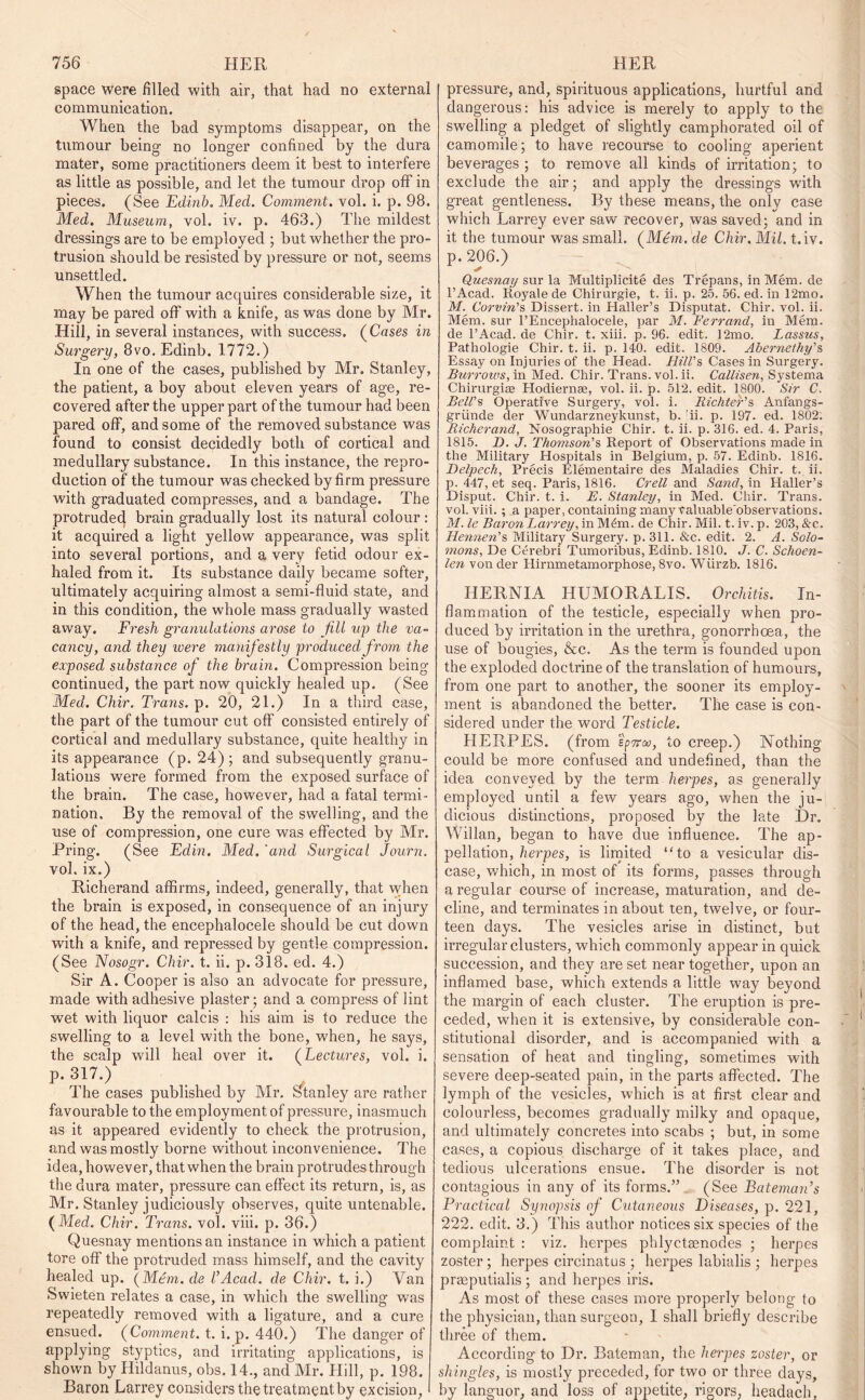 space were filled with air, that had no external communication. When the had symptoms disappear, on the tumour being no longer confined by the dura mater, some practitioners deem it best to interfere as little as possible, and let the tumour drop off in pieces. (See Edinb. Med. Comment, vol. i. p. 98. Med. Museum, vol. iv. p. 463.) The mildest dressings are to be employed ; but whether the pro- trusion should be resisted by pressure or not, seems unsettled. When the tumour acquires considerable size, it may be pared off with a knife, as was done by Mr. Hill, in several instances, with success. (Cases in Surgery, 8vo. Edinb. 1772.) In one of the cases, published by Mr. Stanley, the patient, a boy about eleven years of age, re- covered after the upper part of the tumour had been pared off, and some of the removed substance was found to consist decidedly both of cortical and medullary substance. In this instance, the repro- duction of the tumour was checked by firm pressure with graduated compresses, and a bandage. The protruded brain gradually lost its natural colour : it acquired a light yellow appearance, was split into several portions, and a very fetid odour ex- haled from it. Its substance daily became softer, ultimately acquiring almost a semi-fluid state, and in this condition, the whole mass gradually wasted away. Fresh granulations arose to fill up the va- cancy, and they ivere manifestly produced from the exposed substance of the brain. Compression being continued, the part now quickly healed up. (See Med. Chir. Trans, p. 20, 21.) In a third case, the part of the tumour cut off consisted entirely of cortical and medullary substance, quite healthy in its appearance (p. 24) ; and subsequently granu- lations were formed from the exposed surface of the brain. The case, however, had a fatal termi- nation. By the removal of the swelling, and the use of compression, one cure was effected by Mr. Pring. (See Edin. Med. 'and Surgical Journ. vol. ix.) Richerand affirms, indeed, generally, that when the brain is exposed, in consequence of an injury of the head, the encephalocele should be cut down with a knife, and repressed by gentle compression. (See Nosogr. Chir. t. ii. p. 318. ed. 4.) Sir A. Cooper is also an advocate for pressure, made with adhesive plaster; and a compress of lint wet with liquor calcis : his aim is to reduce the swelling to a level with the bone, when, he says, the scalp will heal over it. (Lectures, vol. i. P* 317.) The cases published by Mr. Stanley are rather favourable to the employment of pressure, inasmuch as it appeared evidently to check the protrusion, and was mostly borne without inconvenience. The idea, however, that when the brain protrudes through the dura mater, pressure can effect its return, is, as Mr. Stanley judiciously observes, quite untenable. (Med. Chir. Trans, vol. viii. p. 36.) Quesnay mentions an instance in which a patient tore off the protruded mass himself, and the cavity healed up. (Mem.de l’Acad, de Chir. t. i.) Van Swieten relates a case, in which the swelling was repeatedly removed with a ligature, and a cure ensued. (Comment, t. i. p. 440.) The danger of applying styptics, and irritating applications, is shown by Hildanus, obs. 14., and Mr. Hill, p. 198. Baron Larrey considers the treatment by excision, pressure, and, spirituous applications, hurtful and dangerous: his advice is merely to apply to the swelling a pledget of slightly camphorated oil of camomile; to have recourse to cooling aperient beverages ; to remove all kinds of irritation; to exclude the air; and apply the dressings with great gentleness. By these means, the only case which Larrey ever saw recover, was saved; and in it the tumour was small. (Mem. de Chir. Mil. t.iv. p. 206.) Quesnay sur la Multiplicite des Trepans, in Mem. de l’Acad. Royale de Chirurgie, t. ii. p. 25. 56. ed. in 12mo. M. Corvin's Dissert, in Haller’s Disputat. Chir. vol. ii. Mem. sur l’Encephalocele, par M. Ferrand, in Mem. de l’Acad. de Chir. t. xiii. p. 96. edit. 12mo. Lassus, Pathologie Chir. t. ii. p. 140. edit. 1809. Abernethy's Essay on Injuries of the Head. Hill's Cases in Surgery. Burrows, in Med. Chir. Trans, vol. ii. Callisen, Systema Chirurgiaa Hodiernas, vol. ii. p. 512. edit. 1800. Sir C. Bell's Operative Surgery, vol. i. Bichter's Anfangs- griinde der Wundarzneykunst, b. !ii. p. 197- ed. 1802; Richerand, Nosographie Chir. t. ii. p. 316. ed. 4. Paris, 1815. D. J. Thomson's Report of Observations made in the Military Hospitals in Belgium, p. 57. Edinb. 1816. Delpech, Precis Elementaire des Maladies Chir. t. ii. p. 447, et seq. Paris, 1816. Crell and Sand, in Haller’s Disput. Chir. t. i. E. Stanley, in Med. Chir. Trans, vol. viii. ; a paper, containing many Valuable observations. M. le Baron Larrey, in M£m. de Chir. Mil. t. iv. p. 203, &c. Hennen's Military Surgery, p. 311. &c. edit. 2. A. Solo- mons, De Cerebri Tumoribus, Edinb. 1810. J. C. Schoen- len von der Hirnmetamorphose, 8vo. Wiirzb. 1816. HERNIA HUMORALIS. Orchitis. In- flammation of the testicle, especially when pro- duced by irritation in the urethra, gonorrhoea, the use of bougies, &c. As the term is founded upon the exploded doctrine of the translation of humours, from one part to another, the sooner its employ- ment is abandoned the better. The case is con- sidered under the word Testicle. HERPES, (from !'pw<w, to creep.) Nothing could be more confused and undefined, than the idea conveyed by the term herpes, as generally employed until a few years ago, when the ju- dicious distinctions, proposed by the late Dr. Willan, began to have due influence. The ap- pellation, herpes, is limited “to a vesicular dis- ease, which, in most of its forms, passes through a regular course of increase, maturation, and de- cline, and terminates in about ten, twelve, or four- teen days. The vesicles arise in distinct, but irregular clusters, which commonly appear in quick succession, and they are set near together, upon an inflamed base, which extends a little way beyond the margin of each cluster. The eruption is pre- ceded, when it is extensive, by considerable con- stitutional disorder, and is accompanied with a sensation of heat and tingling, sometimes with severe deep-seated pain, in the parts affected. The lymph of the vesicles, which is at first clear and colourless, becomes gradually milky and opaque, and ultimately concretes into scabs ; but, in some cases, a copious discharge of it takes place, and tedious ulcerations ensue. The disorder is not contagious in any of its forms.” (See Bateman’s Practical Synopsis of Cutaneous Diseases, p. 221, 222. edit. 3.) This author notices six species of the complaint : viz. herpes phlyctaenodes ; herpes zoster; herpes circinatus ; herpes labialis ; herpes praeputialis ; and herpes iris. As most of these cases more properly belong to the physician, than surgeon, I shall briefly describe three of them. According to Dr. Bateman, the herpes zoster, or shingles, is mostly preceded, for two or three days, by languor, and loss of appetite, rigors, headach,