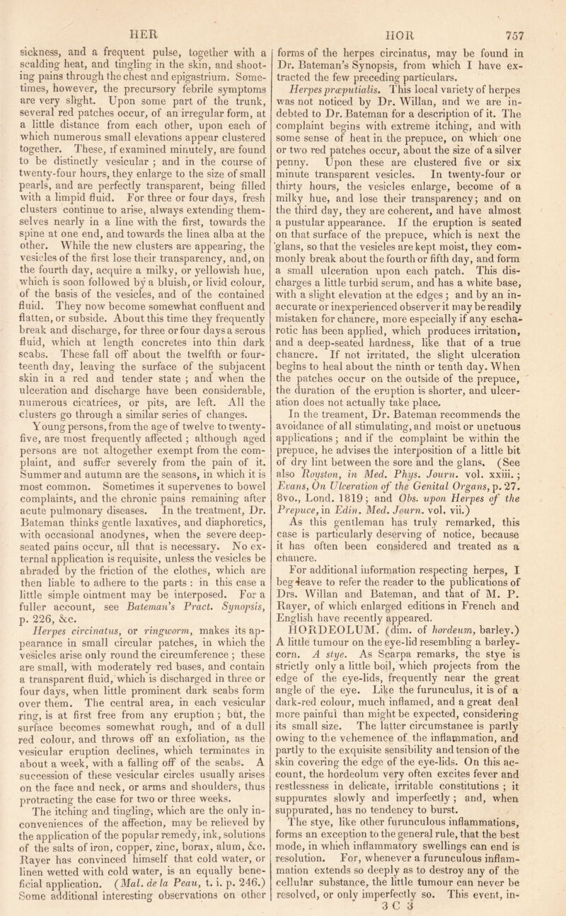 HER sickness, and a frequent pulse, together with a scalding heat, and tingling in the skin, and shoot- ing pains through the chest and epigastrium. Some- times, however, the precursory febrile symptoms are very slight. Upon some part of the trunk, several red patches occur, of an irregular form, at a little distance from each other, upon each of which numerous small elevations appear clustered together. These, if examined minutely, are found to be distinctly vesicular ; and in the course of twenty-four hours, they enlarge to the size of small pearls, and are perfectly transparent, being filled with a limpid fluid. For three or four days, fresh clusters continue to arise, always extending them- selves nearly in a line with the first, towards the spine at one end, and towards the linea alba at the other. While the new clusters are appearing, the vesicles of the first lose their transparency, and, on the fourth day, acquire a milky, or yellowish hue, ■which is soon followed by a bluish, or livid colour, of the basis of the vesicles, and of the contained fluid. They now become somewhat confluent and flatten, or subside. About this time they frequently break and discharge, for three or four days a serous fluid, which at length concretes into thin dark scabs. These fall off about the twelfth or four- teenth day, leaving the surface of the subjacent skin in a red and tender state ; and when the ulceration and discharge have been considerable, numerous cicatrices, or pits, are left. All the clusters go through a similar series of changes. Young persons, from the age of twelve to twenty- five, are most frequently affected ; although aged persons are not altogether exempt from the com- plaint, and suffer severely from the pain of it. Summer and autumn are the seasons, in which it is most common. Sometimes it supervenes to bowel complaints, and the chronic pains remaining after acute pulmonary diseases. In the treatment. Dr. Bateman thinks gentle laxatives, and diaphoretics, with occasional anodynes, when the severe deep- seated pains occur, all that is necessary. No ex- ternal application is requisite, unless the vesicles be abraded by the friction of the clothes, which are then liable to adhere to the parts : in this case a little simple ointment may be interposed. For a fuller account, see Bateman’s Pract. Synopsis, p. 226, &c. Herpes circinatus, or ringworm, makes its ap- pearance in small circular patches, in which the vesicles arise only round the circumference ; these are small, with moderately red bases, and contain a transparent fluid, which is discharged in three or four days, when little prominent dark scabs form over them. The central area, in each vesicular ring, is at first free from any eruption ; but, the surface becomes somewhat rough, and of a dull red colour, and throws off an exfoliation, as the vesicular eruption declines, which terminates in about a week, with a falling off of the scabs. A succession of these vesicular circles usually arises on the face and neck, or arms and shoulders, thus protracting the case for two or three weeks. The itching and tingling, which are the only in- conveniences of the affection, may be relieved by the application of the popular remedy, ink, solutions of the salts of iron, copper, zinc, borax, alum, &c. Bayer has convinced himself that cold water, or linen wetted with cold water, is an equally bene- ficial application. (Mai. de la Peau, t. i. p. 246.) Some additional interesting observations on other IIOR 757 forms of the herpes circinatus, may be found in Dr. Bateman’s Synopsis, from which I have ex- tracted the few preceding particulars. Herpes preeputialis. This local variety of herpes was not noticed, by Dr. Willan, and we are in- debted to Dr. Bateman for a description of it. The complaint begins with extreme itching, and with some sense of beat in the prepuce, on which one or two red patches occur, about the size of a silver penny. Upon these are clustered five or six minute transparent vesicles. In twenty-four or thirty hours, the vesicles enlarge, become of a milky hue, and lose their transparency; and on the third day, they are coherent, and have almost a pustular appearance. If the eruption is seated on that surface of the prepuce, which is next the 'glans, so that the vesicles are kept moist, they com- monly break about the fourth or fifth day, and form a small ulceration upon each patch. This dis- charges a little turbid serum, and has a white base, with a slight elevation at the edges ; and by an in- accurate or inexperienced observer it may be readily mistaken for chancre, more especially if any escha- rotic has been applied, which produces irritation, and a deep-seated hardness, like that of a true chancre. If not irritated, the slight ulceration begins to heal about the ninth or tenth day. When the patches occur on the outside of the prepuce, the duration of the eruption is shorter, and ulcer- ation does not actually take place. In the treament. Dr. Bateman recommends the avoidance of all stimulating, and moist or unctuous applications; and if tire complaint be within the prepuce, he advises the interposition of a little bit of dry lint between the sore and the glans. (See also Royston, in Med. Phys. Journ. vol. xxiii. ; Evans, On Ulceration of the Genital Organs, p. 27. 8vo., Loud. 1819; and Obs. upon Herpes of the Prepuce, in Edin. Med. Journ, vol. vii.) As this gentleman has truly remarked, this case is particularly deserving of notice, because it has often been considered and treated as a chancre. For additional information respecting herpes, I beg4eave to refer the reader to the publications of Drs. Willan and Bateman, and that of M. P. Rayer, of which enlarged editions in French and English have recently appeared. FIORDEOLUM. (dim. of liordeum, barley.) A little tumour on the eye-lid resembling a barley- corn. A stye. As Scarpa remarks, the stye is strictly only a little boil, which projects from the edge of the eye-lids, frequently near the great angle of the eye. Like the furunculus, it is of a dark-red colour, much inflamed, and a great deal more painful than might be expected, considering its small size. The latter circumstance is partly owing to the vehemence of the inflapomation, and partly to the exquisite sensibility and tension of the skin covering the edge of the eye-lids. On this ac- count, the hordeolum very often excites fever and restlessness in delicate, irritable constitutions ; it suppurates slowly and imperfectly ; and, when suppurated, has no tendency to burst. The stye, like other furunculous inflammations, forms an exception to the general rule, that the best mode, in which inflammatory swellings can end is resolution. For, whenever a furunculous inflam- mation extends so deeply as to destroy any of the cellular substance, the little tumour can never be resolved, or only imperfectly so. This event, in-