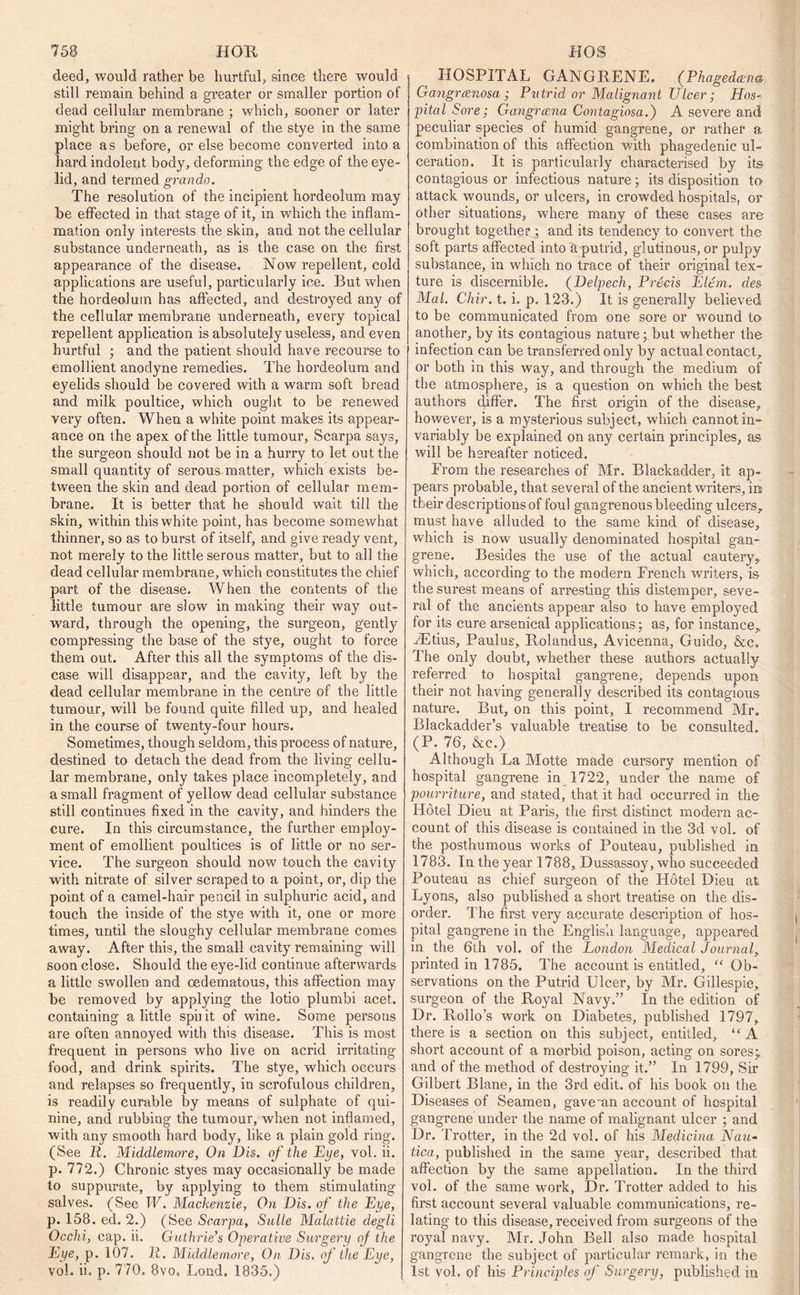 deed, would rather be hurtful, since there would still remain behind a greater or smaller portion of dead cellular membrane ; which, sooner or later might bring on a renewal of the stye in the same place as before, or else become converted into a hard indolent body, deforming the edge of the eye- lid, and termed grando. The resolution of the incipient hordeolum may be effected in that stage of it, in which the inflam- mation only interests the skin, and not the cellular substance underneath, as is the case on the first appearance of the disease. Now repellent, cold applications are useful, particularly ice. But when the hordeolum has affected, and destroyed any of the cellular membrane underneath, every topical repellent application is absolutely useless, and even hurtful ■ and the patient should have recourse to emollient anodyne remedies. The hordeolum and eyelids should be covered with a warm soft bread and milk poultice, which ought to be renewed very often. When a white point makes its appear- ance on the apex of the little tumour, Scarpa says, the surgeon should not be in a hurry to let out the small quantity of serous matter, which exists be- tween the skin and dead portion of cellular mem- brane. It is better that he should wait till the skin, within this white point, has become somewhat thinner, so as to burst of itself, and give ready vent, not merely to the little serous matter, but to all the dead cellular membrane, which constitutes the chief part of the disease. When the contents of the little tumour are slow in making their way out- ward, through the opening, the surgeon, gently compressing the base of the stye, ought to force them out. After this all the symptoms of the dis- ease will disappear, and the cavity, left by the dead cellular membrane in the centre of the little tumour, will be found quite filled up, and healed in the course of twenty-four hours. Sometimes, though sel dom, this process of nature, destined to detach the dead from the living cellu- lar membrane, only takes place incompletely, and a small fragment of yellow dead cellular substance still continues fixed in the cavity, and hinders the cure. In this circumstance, the further employ- ment of emollient poultices is of little or no ser- vice. The surgeon should now touch the cavity with nitrate of silver scraped to a point, or, dip the point of a camel-hair pencil in sulphuric acid, and touch the inside of the stye with it, one or more times, until the sloughy cellular membrane comes away. After this, the small cavity remaining will soon close. Should the eye-lid continue afterwards a little swollen and oedematous, this affection may be removed by applying the lotio plumbi acet. containing a little spii it of wine. Some persons are often annoyed with this disease. This is most frequent in persons who live on acrid irritating food, and drink spirits. The stye, which occurs and relapses so frequently, in scrofulous children, is readily curable by means of sulphate of qui- nine, and rubbing the tumour, when not inflamed, with any smooth hard body, like a plain gold ring. (See R. Middlemore, On Dis. of the Eye, vol. ii. p. 772.) Chronic styes may occasionally be made to suppurate, by applying to them stimulating salves. (See W. Mackenzie, On Dis. of the Eye, p. 158. ed. 2.) (See Scarpa, Salle Malattie degli Occhi, cap. ii. Guthrie’s Operative Surgery of the Eye, p. 107. R. Middlemore, On Dis. of the Eye, vol. ii. p. 770. 8vo. Lond. 1835.) HOSPITAL GANGEENE. (Phagedena Gangrcenosa ; Putrid or Malignant Ulcer; Hos- pital Sore; Gangrcena Contagiosa.') A severe and peculiar species of humid gangrene, or rather a combination of this affection with phagedenic ul- ceration. It is particularly characterised by its contagious or infectious nature; its disposition to attack wounds, or ulcers, in crowded hospitals, or other situations, where many of these cases are brought together ; and its tendency to convert the soft parts affected into a putrid, glutinous, or pulpy substance, in which no trace of their original tex- ture is discernible. (Delpech, Pre-eis Eltm. des Mai. Chir. t. i. p. 123.) It is generally believed to be communicated from one sore or wound to another, by its contagious nature; but whether the infection can be transferred only by actual contact., or both in this way, and through the medium of the atmosphere, is a question on which the best authors differ. The first origin of the disease, however, is a mysterious subject, which cannot in- variably be explained on any certain principles, as will be hereafter noticed. From the researches of Mr. Blackadder, it ap- pears probable, that several of the ancient writers, ini their descriptions of foul gangrenous bleeding ulcers, must have alluded to the same kind of disease, which is now usually denominated hospital gan- grene. Besides the use of the actual cautery,, which, according to the modern French writers, is the surest means of arresting this distemper, seve- ral of the ancients appear also to have employed for its cure arsenical applications; as, for instance* vEtius, Paulus, Eolandus, Avicenna, Guido, &c„ The only doubt, whether these authors actually referred to hospital gangrene, depends upon their not having generally described its contagious nature. But, on this point, I recommend Mr, Blackadder’s valuable treatise to be consulted. (P. 76, &e.) Although La Motte made cursory mention of hospital gangrene in 1722, under the name of pourriture, and stated, that it had occurred in the- Ildtel Dieu at Paris, the first distinct modern ac- count of this disease is contained in the 3d vol. of the posthumous works of Pouteau, published in 1783. In the year 1788, Dussassoy, who succeeded Pouteau as chief surgeon of the Hdtel Dieu at Lyons, also published a short treatise on the dis- order. The first very accurate description of hos- pital gangrene in the English language, appeared in the 6th vol. of the London Medical Journal, printed in 1785. The account is entitled, “ Ob- servations on the Putrid Ulcer, by Mr. Gillespie, surgeon of the Eoyal Navy.” In the edition of Dr. Eollo’s work on Diabetes, published 1797, there is a section on this subject, entitled, “ A short account of a morbid poison, acting on sores* and of the method of destroying it.” In 1799, Sir Gilbert Blane, in the 3rd edit, of his book on the Diseases of Seamen, gave*an account of hospital gangrene under the name of malignant ulcer ; and Dr. Trotter, in the 2d vol. of his Medicina Nau- tica, published in the same year, described that affection by the same appellation. In the third vol. of the same work, Dr. Trotter added to his first account several valuable communications, re- lating to this disease, received from surgeons of the royal navy. Mr. John Bell also made hospital gangrene the subject of particular remark, in the 1st vol. of his Principles of Surgery, published in