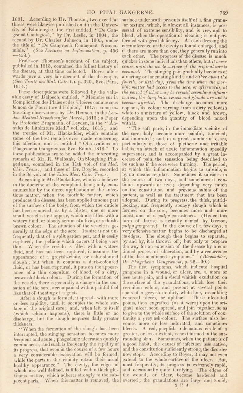 .1801. According to Dr. Thomson, two excellent theses were likewise published on it in the Univer- sity of Edinburgh : the first entitled, “ De Gan- graena Contagiosa,” by Dr. Leslie, in 1804; the second by Dr. Charles Johnson, in 1805, under the title of “ De Gangnena Contagiosa Nosoco- miale.” (See Lectures on Inflammation, p. 456 —458.) Professor Thomson’s account of the subject, published in 1813, contained the fullest history of the disease, at that time collected. Boyer after- wards gave a very fair account of the distemper. (See Traite des Mai. Chir. t. i. p. 320., 8vo. Paris, 1814.) These descriptions were followed by the valu- able essay of Delpech, entitled, “ Memoire sur la Complication des Plaies et des Ulceres connue sous le nom de Pourriture d’Hopital,’5 1815 ; some in- teresting observations by Dr.IJennen, in the Lon- don Medical Repository for March, 1815 ; a Paper by Professor Brugmann, of Leyden, in the “ An- nales de Litterature Med.” voi. xix., 1815 ; and the treatise of Mr, Blackadder, which contains some of the best remarks ever made concerning this affection, and is entitled “ Observations on Phagedasna Gangraenosa, 8vo. Edinb. 1818.” To these publications are to be added the interesting remarks of Mr. R. Welbank, On Sloughing Pha- gedaena, contained in the 11th vol. of the Med. Chir. Trans.; and those of Dr. Boggie, recorded in the 3d vol. of the Edin. Med. Chir. Trans. According to Mr. Blackadder, who is a believer in the doctrine of the complaint being only com- municable by the direct application of the infec- tious matter, when the morbific matter, which produces the disease, has been applied to some part of the surface of the body, from which the cuticle has been removed, as by a blister, one or more small vesicles first appear, which are filled with a watei'y fluid, or bloody serum of a livid, or reddish- brown colour. The situation of the vesicle is ge- nerally at the edge of the sore. Its size is not un- frequently that of a split garden pea, and is easily ruptured, the pellicle which covers it being very thin. When the vesicle is filled with a watery fluid, and has not been ruptured, it assumes the appearance of a greyish-white, or ash-coloured slouch : but when it contains a dark-coloured O' fluid, or has been ruptured, it puts on the appear- ance of a thin coagulum of blood, of a dirty, brownish-black colour. During the formation of the vesicle, there is generally a change in the sen- sation of the sore, accompanied with a painful feel like that of the sting of a gnat. After a slough is formed, it spreads with more or less rapidity, until it occupies the whole sur- face of the original sore; and, when left to itself (which seldom happens), there is little or no discharge, but the slough acquires daily greater thickness. “ When the formation of the slough has been interrupted, the stinging sensation becomes more frequent and acute ; phagedenic ulceration quickly commences ; and such is frequently the rapidity of its progress, that even in the course of a few hours a very considerable excavation will be formed, while the parts in the vicinity retain their usual healthy appearance.” The cavity, the edges of which are well defined, is filled with a thick glu- tinous matter, which adheres strongly to the sub- jacent parts. When this matter is removed, the surface underneath presents itself of a fine granu- lar texture, which, in almost all instances, is pos- sessed of extreme sensibility, and is very apt to bleed, when the operation of cleaning is not per- formed with great delicacy. At each dressing the cii’cumference of the cavity is found enlarged, and if there are more than one, they generally run into each other. The progress of the disease is much quicker in some individuals than others, but it never ceases, until the whole surface of the original sore is occupied. The stinging pain gradually becomes of a darting or lancinating kind ; and either about the fourth, or sixth day, from the tune when the mor- bific matter had access to the sore, or afterwards, at the period' of what may be termed secondary inflam- mation, the lymphatic vessels and glands are apt to become affected. The discharge becomes more copious, its colour varying from a dirty yellowish white to a mixture of yellow, black and brown, depending upon the quantity of blood mixed with it. “ The soft parts, in the immediate vicinity of the sore, daily become more painful, tumefied, and indurated ; and, in a great number of cases, particularly in those of plethoric and irritable habits, an attack of acute inflammation speedily supervenes, and is accompanied by a great in- crease of pain, the sensation being described to be such as if the sore were burning. The period, at which this inflammation begins to subside, is by no means regular. Sometimes it subsides iu the course of two days, and sometimes it con- tinues upwards of five; depending very much on the constitution and previous habits of the patient, as well as the treatment that has been adopted. During its progress, the thick, putrid- looking, and frequently spongy slough which is formed on the sore, becomes more and more moist, and of a pulpy consistence. (Hence this form of disease is actually named by Gerson, pulpy gangrene.) In the course of a few days, a very offensive matter begins to be discharged at its edges. The slough then begins to separate; by and by, it is thrown off; but only to prepare the way for an extension of the disease by a con- tinued process of ulceration, and by a recurrence of the last-mentioned symptoms.” (Blackadder9 On Phagedtzna Gangraenosa, p. 28—30.) The first symptoms, which indicate hospital gangrene in a wound, or ulcer, are, a more or less acute pain, and a viscid whitish exudation on the surface of the granulations, which lose their vermilion colour, and present at several points spots of a greyish or dirty-white hue, resembling venereal ulcers, or aphthae. These ulcerated points, thus engrafted (as it were) upon the ori- ginal ulcer, soon spread, and join together, so as to give to the whole surface of the solution of con- tinuity a grey ash-colour. The surface also be- comes more or less indurated, and sometimes bleeds. A red, purplish oedematous circle of a greater, or lesser extent, is next formed in the sur- rounding skin. Sometimes, when the patient is of a good habit, the causes of infection less active, and the constitution sufficiently strong, the disorder now stops. According to Boyer, it may not even extend to the whole surface of the ulcer. But, most frequently, its progress is extremely rapid, and occasionally quite terrifying. The edges of the wound, or ulcer, become hardened and everted ; the granulations are large and tumid, 3 C 4