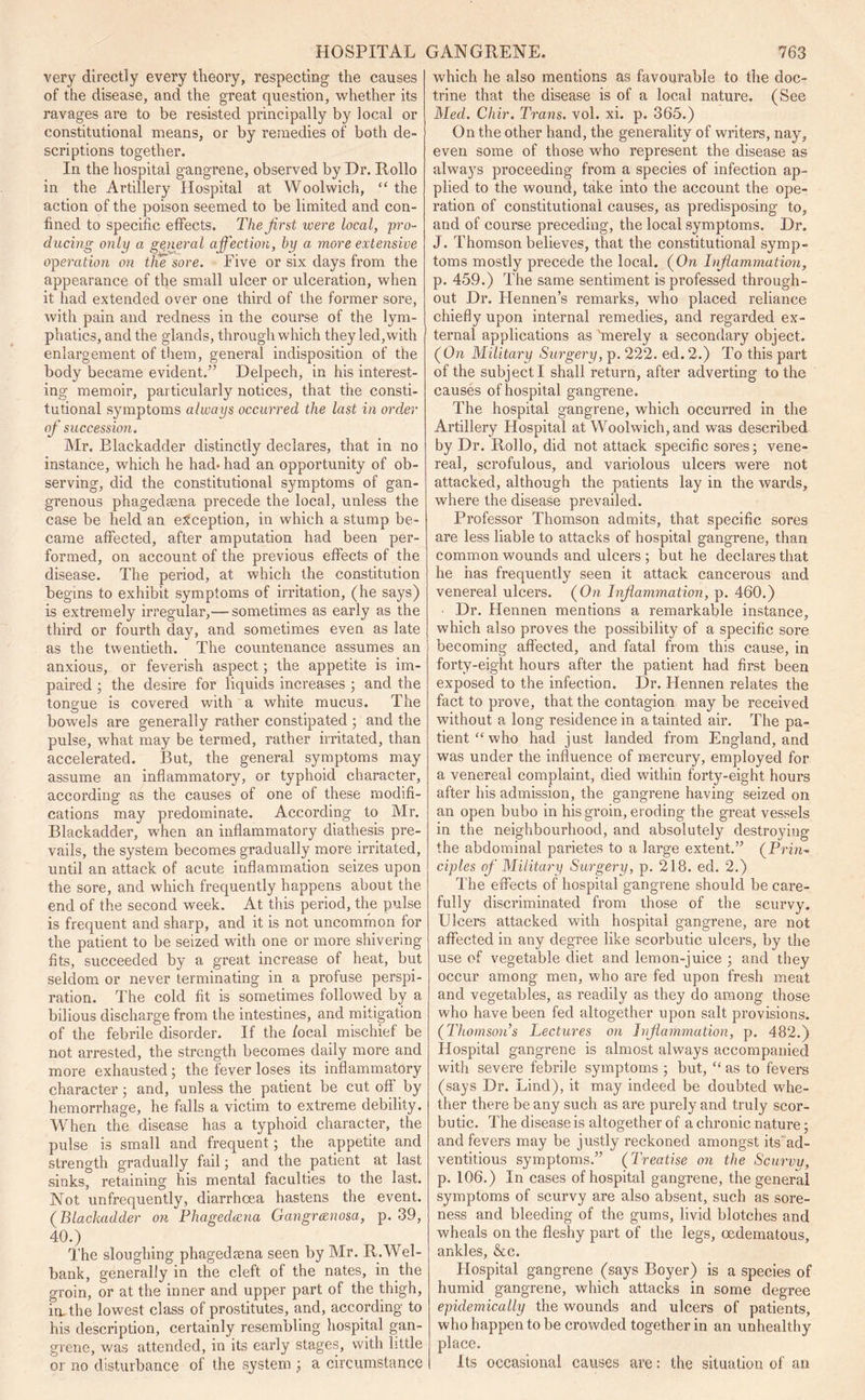 very directly every theory, respecting the causes of the disease, and the great question, whether its ravages are to be resisted principally by local or constitutional means, or by remedies of both de- scriptions together. In the hospital gangrene, observed by Dr. Rollo in the Artillery Hospital at Woolwich, “ the action of the poison seemed to be limited and con- fined to specific effects. The first were local, pro- ducing only a general affection, by a more extensive operation on the sore. Live or six days from the appearance of the small ulcer or ulceration, when it had extended over one third of the former sore, with pain and redness in the course of the lym- phatics, and the glands, through which they led,with enlargement of them, general indisposition of the body became evident.” Delpech, in his interest- ing memoir, particularly notices, that the consti- tutional symptoms always occurred the last in order of succession. Air. Blackadder distinctly declares, that in no instance, which he had- had an opportunity of ob- serving, did the constitutional symptoms of gan- grenous phagedaena precede the local, unless the case be held an exception, in which a stump be- came affected, after amputation had been per- formed, on account of the previous effects of the disease. The period, at which the constitution begins to exhibit symptoms of irritation, (he says) is extremely irregular,— sometimes as early as the third or fourth day, and sometimes even as late as the twentieth.  The countenance assumes an anxious, or feverish aspect; the appetite is im- paired ; the desire for liquids increases ; and the tongue is covered with a white mucus. The bowels are generally rather constipated 5 and the pulse, what may be termed, rather irritated, than accelerated. But, the general symptoms may assume an inflammatory, or typhoid character, according as the causes of one of these modifi- cations may predominate. According to Air. Blackadder, when an inflammatory diathesis pre- vails, the system becomes gradually more irritated, until an attack of acute inflammation seizes upon the sore, and which frequently happens about the end of the second week. At this period, the pulse is frequent and sharp, and it is not uncommon for the patient to be seized with one or more shivering fits, succeeded by a great increase of heat, but seldom or never terminating in a profuse perspi- ration. The cold fit is sometimes followed by a bilious discharge from the intestines, and mitigation of the febrile disorder. If the focal mischief be not arrested, the strength becomes daily more and more exhausted; the fever loses its inflammatory character 5 and, unless the patient be cut off by hemorrhage, he falls a victim to extreme debility. When the disease has a typhoid character, the pulse is small and frequent; the appetite and strength gradually fail; and the patient at last sinks, retaining his mental faculties to the last. Not unfrequently, diarrhoea hastens the event. (Blackadder on Phagedaena Gangrcenosa, p. 39, 40.) The sloughing phagedaena seen by Mr. R.Wel- bank, generally in the cleft of the nates, in the groin, or at the inner and upper part of the thigh, in, the lowest class of prostitutes, and, according to his description, certainly resembling hospital gan- grene, was attended, in its early stages, with little or no disturbance of the system ; a circumstance which he also mentions as favourable to the doc- trine that the disease is of a local nature. (See Med. Chir. Trans, vol. xi. p. 365.) On the other hand, the generality of writers, nay, even some of those who represent the disease as always proceeding from a species of infection ap- plied to the wound, take into the account the ope- ration of constitutional causes, as predisposing to, and of course preceding, the local symptoms. Dr. J. Thomson believes, that the constitutional symp- toms mostly precede the local. (On Inflammation, p. 459.) The same sentiment is professed through- out Dr. Hennen’s remarks, who placed reliance chiefly upon internal remedies, and regarded ex- ternal applications as 'merely a secondary object. (On Military Surgery, p. 222. ed.2.) To this part of the subject I shall return, after adverting to the causes of hospital gangrene. The hospital gangrene, which occurred in the Artillery Hospital at Woolwich, and was described by Dr. Rollo, did not attack specific sores; vene- real, scrofulous, and variolous ulcers were not attacked, although the patients lay in the wards, where the disease prevailed. Professor Thomson admits, that specific sores are less liable to attacks of hospital gangrene, than common wounds and ulcers; but he declares that he has frequently seen it attack cancerous and venereal ulcers. (On Inflammation, p. 460.) Dr. Hennen mentions a remarkable instance, which also proves the possibility of a specific sore becoming affected, and fatal from this cause, in forty-eight hours after the patient had first been exposed to the infection. Dr. Hennen relates the fact to prove, that the contagion may be received without a long residence in a tainted air. The pa- tient “who had just landed from England, and was under the influence of mercury, employed for a venereal complaint, died within forty-eight hours after his admission, the gangrene having seized on an open bubo in his groin, eroding the great vessels in the neighbourhood, and absolutely destroying the abdominal parietes to a large extent.” (Prin- ciples of Military Surgery, p. 218. ed. 2.) The effects of hospital gangrene should be care- fully discriminated from those of the scurvy. Ulcers attacked with hospital gangrene, are not affected in any degree like scorbutic ulcers, by the use of vegetable diet and lemon-juice ; and they occur among men, who are fed upon fresh meat and vegetables, as readily as they do among those who have been fed altogether upon salt provisions. (Thomson’s Lectures on Inflammation, p. 482.) Hospital gangrene is almost always accompanied witli severe febrile symptoms ; but, “ as to fevers (says Dr. Lind), it may indeed be doubted whe- ther there be any such as are purely and truly scor- butic. The disease is altogether of a chronic nature; and fevers may be justly reckoned amongst its'ad- ventitious symptoms.” (Treatise on the Scurvy, p. 106.) In cases of hospital gangrene, the general symptoms of scurvy are also absent, such as sore- ness and bleeding of the gums, livid blotches and wheals on the fleshy part of the legs, oedematous, ankles, &c. Hospital gangrene (says Boyer) is a species of humid gangrene, which attacks in some degree epidemically the wounds and ulcers of patients, who happen to be crowded together in an unhealthy place. Its occasional causes are: the situation of an