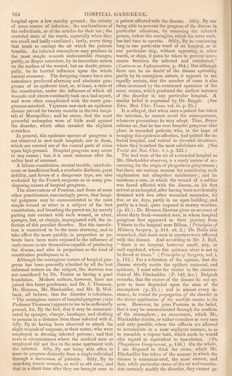 hospital upon a low marshy ground ; the vicinity of some source of infection; the uncleanliness of the individuals, or of the articles for their use; the crowded state of the wards, especially when they are small and badly ventilated ; lastly, every thing that tends to corrupt the air which the patients breathe. An infected atmosphere may produce in the most simple wounds unfavourable changes, partly, as Boyer conceives, by its immediate action on the surface of the wound, but no doubt, princi- pally, by its hurtful influence upon the whole animal economy. The foregoing causes have also sometimes produced alarming and obstinate gan- grenes of an epidemic kind, or, at least, a state of the constitution, under the influence of which all wounds and ulcers constantly took on a bad aspect, and were often complicated with the worst gan- grenous mischief. Yigai’oux saw such an epidemic disease prevail for twenty months in the two hospi- tals of Montpellier; and he states, that the most powerful antiseptics were of little avail against the disorder, which often invaded the slightest scratches. In general, this epidemic species of gangrene is not observed in new-built hospitals, nor in those, which are erected out of the central parts of cities upon high ground. Hospital gangrene may occur in any season ; but, it is most common after the sultry heat of summer. A bilious constitution, mental trouble, unwhole- some or insufficient food, a scorbutic diathesis, great debility, and fevers of a dangerous type, are also reckoned by the French surgeons as so many pre- disposing causes of hospital gangrene. The observations of Pouteau, and those of some other practitioners, convincingly prove, that hospi- tal gangrene may be communicated to the most simple wound or ulcer in a subject of the best constitution, and breathing the purest air, by merely putting into contact with such wound, or ulcer, sponges, lint, or charpie, impregnated with the in- fection of this peculiar disorder. But this inocula- tion is conceived to be the more alarming, and to take effect the more quickly, in proportion as pa- tients have been more exposed to the influence of such causes as are themselves capable of producing the disease, and also in proportion as the kind of constitution predisposes to it. Although the contagious nature of hospital gan- grene has been generally admitted by all the best informed writers on the subject, the doctrine was not considered by Dr. Trotter as having a good foundation. Modern authors, however, have not joined this latter gentleman, and Dr. J. Thomson, Dr. Hennen, Mr. Blackadder, and Mr. R. Wel- bank, all believe, that the disorder is infectious. “ The contagious nature of hospital gangrene (says Professor Thomson) appears to me to be sufficiently proved, 1st, By the fact, that it may be communi- cated by sponges, charpie, bandages, aud clothing to persons at a distance from those infected with it. 2dly, By its having been observed to attack the slight wounds of surgeons, or their mates, who were employed in dressing infected persons; and that even in circumstances where the medical men so employed did not live in the same apartment with the infected. 3dly, By our being able often to trace its progress distinctly from a single individual through a succession of patients. 4thly, By its attacking recent wounds, as well as old sores, and that in a short time after they are brought near to a patient affected with the disease. 5thly. By our being able to prevent the progress of the disease in particular situations, by removing the infected person, before the contagion, which his sores emit, has had time to operate. Stilly, By its continuing long in one particular ward of an hospital, or in one particular ship, without appearing in other wards, or ships, if pains be taken to prevent inter- course between the infected and uninfected.” (Lectures on Inflammation, p. 484.) But although there can be no doubt of the disease spreading partly by its contagious nature, it appears to me equally certain, that the number of cases is also often increased by the continued operation of the same causes, which produced the earliest instance of the disorder in any particular hospital. A similar belief is expressed by Dr. Boggie. (See Edin. Med. Clvir. Trans, vol. iii. p. 25.) It is alleged, that when once a patient has taken the infection, he cannot avoid the consequences, whatever precautions he may adopt. Thus, Boyer informs us, that he has seen hospital gangrene take place in wounded patients, who, in the hope of escaping this epidemic affection, had quitted the in- fected hospital, and retired to elevated situations, where they breathed the most salubrious air. (See Traitt des Mai. Chir. t. i. p. 322.) The bad state of the air of a crowded hospital as Mr. Blackadder observes, is a ready means of ac- counting for the origin of phagedaena gangraenosa ; but there are various reasons for considering such explanation not altogether satisfactory; and he mentions a case, in which the wound of a soldier was found affected with the disease, on his first arrival at an hospital, after having been accidentally detained with two other wounded comrades, for five or six days, partly in an open building, and partly in a boat, quite exposed to stormy weather, (p. 45.) ; Dr. Hennen likewise gives an account of about thirty fresh-wounded men, in whom hospital gangrene first appeared in their journey from Vittoria to the hospital near Bilboa. ( Principles of Military Surgery, p. 214. ed. 2.) Dr. Iloilo also remarked, that some men in quarters were affected with this disease. And according to Mr. J. Bell, “ there is no hospital, however small, airy, or well regulated, where this epidemic ulcer is not to be found at times.” (Principles of Surgery, vol. i. p. 112.) For a refutation of the opinion, that the disease strictly merits the epithets endemial, and epidemic, I must refer the reader to the observa- tions of Mr. Blackadder. (P. 143, &c.) Delpech remarks, that the causes of the disease do not ap- pear to have depended upon the state of the atmosphere (p.25.); and in almost every in- stance, he traced the propagation of the disorder to the direct application of the morbific matter to the sores. However, he joins Pouteau in the belief, that it may be communicated through the medium of the atmosphere ; an occurrence, which Mr. Blackadder doubts, or rather considers as very rare and only possible, where the effluvia are allowed to accumulate in a most negligent manner, so as to resemble a vapour bath, which mode he would also regard as equivalent to inoculation. (On Phagedena Gangrenosa, p. 156.) On the whole, I am disposed to think the views, which Mr. Blackadder has taken of the manner in which the disease is communicated, the most correct, and that, while particular states of the air and constitu- tion certainly modify the disorder, they cannot ge-