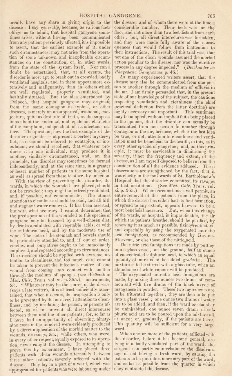 nerally have any share in giving origin to the disease : I say generally, because, as various facts oblige us to admit, that hospital gangrene some- times arises, without having been communicated from any patient previously affected, it is impossible to assert, that the earliest example of it, under such circumstances, may not arise from the opera- tion of some unknown and inexplicable circum- stances on the constitution, or, in other words, from the state of the system itself. Nor can a doubt be entertained, that, at all events, the disorder is most apt to break out in crowded, badly ventilated hospitals, and in them appear more ex- tensively and malignantly, than in others which are well regulated, properly ventilated, and healthily situated. But the idea entertained by Delpech, that hospital gangrene may originate from the same contagion as typhus, or other diseases, is merely an unsupported, irrational, con- jecture, quite as destitute of truth, as the supposi- tions about the endemial and epidemic character of the complaint, independent of its infectious na- ture. The question, how the first example of the disorder originates, is at present a perfect mystery; but, as it cannot be referred to contagion, or ino- culation, we should recollect, that whatever pro- duces it in one individual, may produce it in another, similarly circumstanced, and, on this principle, the disorder may sometimes be formed independently, and at the same time, in a greater or lesser number of patients in the same hospital, as well as spread from these to others by infection. With the view of preventing the disorder, the wards, in which the wounded are placed, should not be crowded ; they ought to be freely ventilated, and, if possible, not communicate. The utmost attention to cleanliness should be paid, and all filth and stagnant water removed. It has been asserted, but with what accuracy I cannot determine, that the predisposition of the wounded to this species of gangrene may be lessened by a well-chosen diet, by drinks acidulated with vegetable acids, or with the sulphuric acid, and by the moderate use of wine. The state of the stomach and bowels should be particularly attended to, and, if out of order, emetics and purgatives ought to be immediately employed, andrepeated according to circumstances. The dressings should be applied with extreme at- tention to cleanliness, and too much care cannot be taken to prevent the infectious matter of one wound from coming into contact with another through the medium of sponges (see Welbank in Med. Chir. Trans, vol. xi. p.365.), instruments, &c. “ Whatever may be the source of the disease (says a late writer), it is at least sufficiently ascer- tained, that when it occurs, its propagation is only to be prevented by the most rigid attention to clean- liness, and by insulating the person, or persons af- fected, so as to prevent all direct intercourse between them and the other patients ; for, so far as I have had an opportunity of observing, ninety- nine cases in the hundred were evidently produced by a direct application of the morbid matter to the wounds, dressings, &c.; while others, who were, in every other respect, equally exposed to its opera- tion, never caught the disease. In attempting to prove this by experiment, I have placed three patients with clean wounds alternately between three other patients, severely affected with the disease. They lay in a part of a ward, which was appropriated for patients who were labouring under the disease, and of whom there were at the time a considerable number. Their beds were on the floor, and not more than two feet distant from each other; but, all direct intercourse was forbidden, and they were made fully aware of the conse- quences that would follow from inattention to their instructions. The result of this trial was, that not one of the clean wounds assumed the morbid action peculiar to the disease, nor was the curative process in any degree impeded.” (Blackadder on Phagedcena Gangr&nosa, p. 46.) As many experienced writers assert, that the disease may also be communicated from one per- son to another through the medium of effluvia in the air, I am firmly persuaded that, in the present state of our knowledge of the subject, the cautions respecting ventilation and cleanliness (the chief practical deduction from the latter doctrine) are highly necessary and important. This sentiment may be adopted, without implicit faith being placed in the opinion, that the disorder can actually be transmitted from one person to another through contagion in the air, because, whether the last idea be true, or not, attention to cleanliness and venti- lation must be beneficial to the health, in this, as in every other species of gangrene ; and, on this prin- ciple, it must be serviceable in diminishing the severity, if not the frequency and extent, of the disease, as I am myself disposed to believe from the consideration of all the evidence adduced. These observations are strengthened by the fact, that it was chiefly in the foul wards of St. Bartholomew’s Hospital that the disorder committed its ravages in that institution. (See Med. Chir. Trans, vol. xi. p. 365.) Where circumstances will permit, an entire removal of the patients from the place, in which the disease has either had its first formation, or spread to any extent, appears likewise to be a most beneficial measure. But, when this change of the wards, or hospital, is impracticable, the air which the patients breathe, should be purified, by renewing it as much as possible, fixingfVentilators, and especially by using the oxygenated muriatic acid fumigations, as recommended by Guyton- Morveau, or else those of the nitric^acid. The nitric acid fumigations are made by putting into a glass vessel, on the ground, half an ounce of concentrated sulphuric acid, to which an equal quantity of nitre is to be added gradatim. The mixture is to be stirred with a glass tube, when an abundance of white vapour will be produced. The oxygenated muriatic acid fumigations are made, by mixing three ounces two drams of com- mon salt with five drams of the black oxyde of manganese in powder. These'two ingredients are to be triturated together ; they are then to be put into a glass vessel; one ounce two drams of water are to be added, and then, if the ward or chamber be uninhabited, one ounce seven drams of sul- phuric acid are to be poured upon the mixture all at once; or, gradually, if the patients are there. This quantity will be sufficient for a very large ward. When one or more of the patients, afflicted with the disorder, before it has become general, are lying in a badly ventilated part of the ward, the surgeon can partly counterbalance the disadvan- tage of not having a fresh ward, by causing the patients to be put into a more airy part of the ward, and as far as possible from the quarter in which ehey contracted the disease.