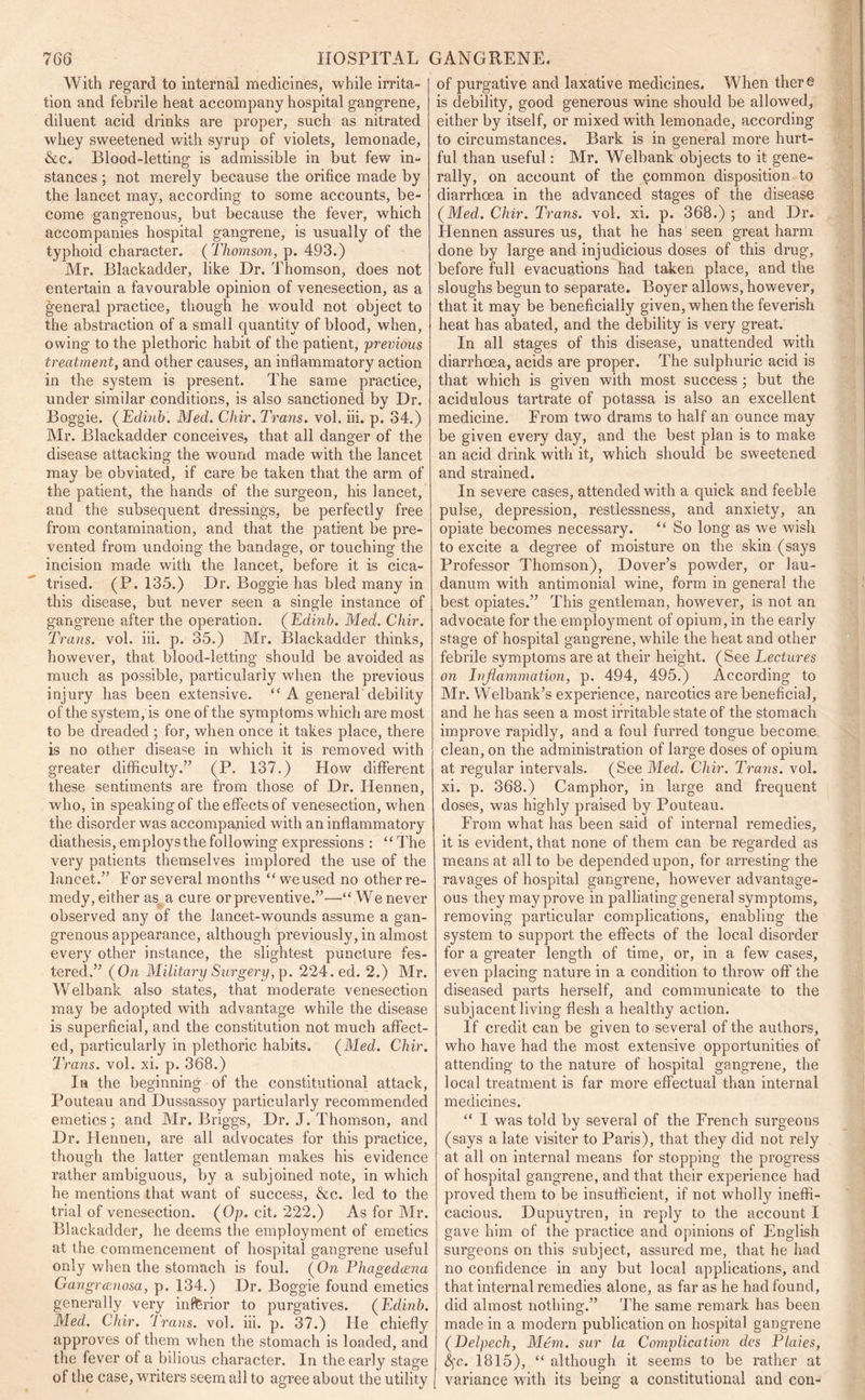 With regard to internal medicines, while irrita- tion and febrile heat accompany hospital gangrene, diluent acid drinks are proper, such as nitrated whey sweetened with syrup of violets, lemonade, &c. Blood-letting is admissible in but few in- stances ; not merely because the orifice made by the lancet may, according to some accounts, be- come gangrenous, but because the fever, which accompanies hospital gangrene, is usually of the typhoid character. ( Thomson, p. 493.) Mr. Blackadder, like Dr. Thomson, does not entertain a favourable opinion of venesection, as a general practice, though he would not object to the abstraction of a small quantity of blood, when, owing to the plethoric habit of the patient, previous treatment, and other causes, an inflammatory action in the system is present. The same practice, under similar conditions, is also sanctioned by Dr. Boggie. (Edinb. Med. Clxir. Trans, vol. iii. p. 34.) Mr. Blackadder conceives, that all danger of the disease attacking the wound made with the lancet may be obviated, if care be taken that the arm of the patient, the hands of the surgeon, his lancet, and the subsequent dressings, be perfectly free from contamination, and that the patient be pre- vented from undoing the bandage, or touching the incision made with the lancet, before it is cica- trised. (P. 135.) Dr. Boggie has bled many in this disease, but never seen a single instance of gangrene after the operation. ( Edinb. Med. Chir. Trans, vol. iii. p. 35.) Mr. Blackadder thinks, however, that blood-letting should be avoided as much as possible, particularly when the previous injury has been extensive. “ A general debility of the system, is one of the symptoms which are most to be dreaded ; for, when once it takes place, there is no other disease in which it is removed with greater difficulty.” (P. 137.) How different these sentiments are from those of Dr. Ilennen, who, in speaking of the effects of venesection, when the disorder was accompanied with an inflammatory diathesis, employs the following expressions : “ The very patients themselves implored the use of the lancet.” For several months “weused no other re- medy, either as a cure or preventive.”—“ We never observed any of the lancet-wounds assume a gan- grenous appearance, although previously, in almost every other instance, the slightest puncture fes- tered.” (On Military Surgery,]). 224. ed. 2.) Mr. Welbank also states, that moderate venesection may be adopted with advantage while the disease is superficial, and the constitution not much affect- ed, particularly in plethoric habits. (Med. Chir. Trans, vol. xi. p. 368.) In the beginning of the constitutional attack, Pouteau and Dussassoy particularly recommended emetics; and Air. Briggs, Dr. J. Thomson, and Dr. Ilennen, are all advocates for this practice, though the latter gentleman makes his evidence rather ambiguous, by a subjoined note, in which he mentions that want of success, &c. led to the trial of venesection. (Op. cit. 222.) As for Air. Blackadder, he deems the employment of emetics at the commencement of hospital gangrene useful only when the stomach is foul. (On Phagedeena Gangrcenosa, p. 134.) Dr. Boggie found emetics generally very inferior to purgatives. (Edinb. Med. Chir. Trans, vol. iii. p. 37.) He chiefly approves of them when the stomach is loaded, and the fever of a bilious character. In the early stage of the case, writers seem all to agree about the utility of purgative and laxative medicines. When there is debility, good generous wine should be allowed, either by itself, or mixed with lemonade, according to circumstances. Bark is in general more hurt- ful than useful: Air. Welbank objects to it gene- rally, on account of the common disposition to diarrhoea in the advanced stages of the disease (Med. Chir. Trans, vol. xi. p. 368.) ; and Dr. Hennen assures us, that he has seen great harm done by large and injudicious doses of this drug, before full evacuations had taken place, and the sloughs begun to separate. Boyer allows, however, that it may be beneficially given, when the feverish heat has abated, and the debility is very great. In all stages of this disease, unattended with diarrhoea, acids are proper. The sulphuric acid is that which is given with most success ; but the acidulous tartrate of potassa is also an excellent medicine. From two drams to half an ounce may be given every day, and the best plan is to make an acid drink with it, which should be sweetened and strained. In severe cases, attended with a quick and feeble pulse, depression, restlessness, and anxiety, an opiate becomes necessary. “ So long as we wish to excite a degree of moisture on the skin (says Professor Thomson), Dover’s powder, or lau- danum with antimonial wine, form in general the best opiates.” This gentleman, however, is not an advocate for the employment of opium, in the early stage of hospital gangrene, while the heat and other febrile symptoms are at their height. (See Lectures on Inflammation, p. 494, 495.) According to Air. Welbank’s experience, narcotics are beneficial, and he has seen a most irritable state of the stomach improve rapidly, and a foul furred tongue become clean, on the administration of large doses of opium at regular intervals. (See Med. Chir. Trans, vol. xi. p. 368.) Camphor, in large and frequent doses, was highly praised by Pouteau. From what has been said of internal remedies, it is evident, that none of them can be regarded as means at all to be depended upon, for arresting the ravages of hospital gangrene, however advantage- ous they may prove in pallialing general symptoms, removing particular complications, enabling the system to support the effects of the local disorder for a greater length of time, or, in a few cases, even placing nature in a condition to throw off1 the diseased parts herself, and communicate to the subjacent living flesh a healthy action. If credit can be given to several of the authors, who have had the most extensive opportunities of attending to the nature of hospital gangrene, the local treatment is far more effectual than internal medicines. “ I was told by several of the French surgeons (says a late visiter to Paris), that they did not rely at all on internal means for stopping the progress of hospital gangrene, and that their experience had proved them to be insufficient, if not wholly ineffi- cacious. Dupuytren, in reply to the account I gave him of the practice and opinions of English surgeons on this subject, assured me, that he had no confidence in any but local applications, and that internal remedies alone, as far as he had found, did almost nothing.” The same remark has been made in a modern publication on hospital gangrene (Delpech, Mem. sur la Complication dcs Plaies, &;c. 1815), “ although it seems to be rather at variance with its being a constitutional and con-