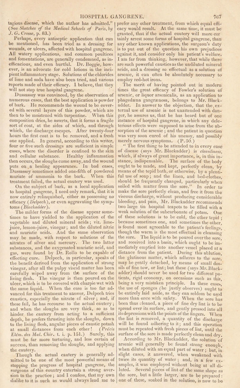 tagious disease, which the author has admitted.” (See Sketches of the Medical Schools of Paris, hit J. G. Crosse, p. 83.) Perhaps, every antiseptic application that can he mentioned, has been tried as a dressing for wounds, or ulcers, affected with hospital gangrene. All watery applications, and common poultices and fomentations, are generally condemned, as in- efficacious, and even hurtful. Dr. Boggie, how- ever, is an advocate for cold lotions in the inci- pient inflammatory stage. Solutions of the chlorides of lime and soda have also been tried, and various reports made of their efficacy. I believe, that they will not stop true hospital gangrene. Dussassoy was convinced, by the observation of numerous cases, that the best application is powder of bark. He recommends the wound to be cover- ed with several layers of this powder, which are then to be moistened with turpentine. When this composition dries, he asserts, that it forms a fragile sort of coat, at the sides of which, and through which, the discharge escapes. After twenty-four hours the first coat is to be removed, and a fresh one applied. In general, according to this writer, four or five such dressings are sufficient in simple cases, where the disorder is confined to the skin and cellular substance. Healthy inflammation then occurs, the sloughs come away, and the wound puts on a healing appearance. In bad cases, Dussassoy sometimes added one-fifth of powdered muriate of ammonia to the bark. When this treatment failed, the actual cautery was used. On the subject of bark, as a local application to hospital gangrene, I need only remark, that it is now entirely relinquished, either as possessing no efficacy (Delpech), or even aggravating the symp- toms (Blackadder). The milder forms of the disease appear some- times to have yielded to the application of the vegetable and diluted mineral acids ; viz. lime- juice, lemon-juice, vinegar; and the diluted nitric and muriatic acids. And the same observation may be made, with respect to solutions of the nitrates of silver and mercury. The two latter substances, and the oxygenated muriatic acid, and gas, were found by Dr. Rollo to be capable of effecting cure. Delpech, in particular, speaks of the benefit derived from the application of strong vinegar, after all the pulpy viscid matter has been carefully wiped away from thfe surface of the living flesh. The vinegar is then poured on the ulcer, which is to be covered with charpie wet with the same liquid. When the case is too far ad- vanced for this treatment to answer, Delpech tries caustics, especially the nitrate of silver ; and, if these fail, he has recourse to the actual cautery; and when the sloughs are very thick, so as to hinder the cautery from acting to a sufficient depth, he prefers thrusting into the sloughs, down to the living flesh, angular pieces of caustic potash at small distances from each other! (Precis Idem, des Mai. Chir. t. i. p. 151.) Surely, this must be far more torturing, and less certain of success, than removing the sloughs, and applying the cautery. Though the actual cautery is generally ad- mitted to be one of the most powerful means of stopping the progress of hospital gangrene, the surgeons of this country entertain a strong aver- sion to the practice ; and I confess, that my own dislike to it is such as would always lead me to prefer any other treatment, from which equal effi- cacy would result. At the same time, it must be granted, that if the actual cautery will more cer tainly arrest some forms of hospital gangrene, than any other known applications, the surgeon’s duty is to put out of the question his own prejudices against it, and consider only his patient’s welfare. I am far from thinking, however, that while there are such powerful caustics as the undiluted mineral acids, and a dressing so effectual as a solution of arsenic, it can often be absolutely necessary to employ red-hot irons. The merit of having pointed out in modern times the great efficacy of Fowler’s solution of arsenic, or liquor arsenicalis, as an application to phagedaena gangraenosa, belongs to Air. Black- adder. In answer to the objection, that the, ex- ternal use of arsenic is not unattended with dan- ger, he assures us, that he has heard but of one instance of hospital gangrene, in which any dele- terious effects were supposed to arise from the ab- sorption of the arsenic ; and the patient in question was very soon cured of his uneasy, and possibly merely nervous symptoms. (P. 50.) “ The first thing to be attended to in every case of disease (says Air. Blackadder) is cleanliness, which, if always of great importance, is, in this in- stance, indispensable. The surface of the body ought to be made, and kept, perfectly clean, by means of the tepid bath, or otherwise, by a plenti- ful use of soap; and the linen, and bed-clothes, should be frequently changed, particularly when soiled with matter from the sore.” In order to make the sore perfectly clean, and free it from the viscous discharge, without producing considerable bleeding, and pain. Air. Blackadder recommends two large tin hospital teapots to be filled with a weak solution of the subcarbonate of potass. One of these solutions is to be cold, the other tepid ; because sometimes one, and sometimes the other, is found most agreeable to the patient’s feelings, though the warm is the most effectual in cleansing the sore. The liquid is to be poured over the sore, and received into a basin, which ought to be im- mediately emptied into another vessel placed at a distance from the patient. During this ablution, the glutinous matter, which adheres to the sore, may be gently detached, by means of small dos- sils of fine tow, or lint; but these (says Air.Black- adder) should never be used for two different pa- tients, rigid economy, on occasions such as this being a very mistaken principle. In these cases the use of sponges (he justly observes) ought to be entirely laid aside, as they can seldom be used more than once with safety. When the sore has been thus cleaned, a piece of fine dry lint is to be spread over its surface, and gently pressed into all its depressions with the points of the fingers. When the lint is removed, a quantity of the discharge will be found adhering to it; and this operation must be repeated with fresh pieces of lint, until the surface of the sore is made perfectly clean and dry. According to Air. Blackadder, the solution of arsenic will generally be found strong enough when diluted with an equal part of water ; bufiin slight cases, it answered, when weakened with twice its quantity of water ; and, in a few ex- amples, it was employed without being at all di- luted. Several pieces of lint of the same shape as the sore, but a little larger, are to be prepared : one of these, soaked in the solution, is now to be