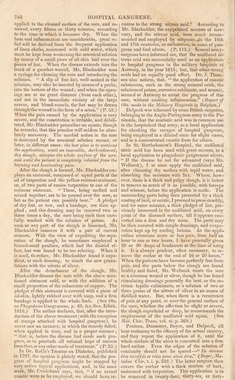 applied to the cleaned surface of the sore, and re- newed, every fifteen or thirty minutes, according to the time in which it becomes dry. When the heat and inflammation are considerable, great re- lief will be derived from the frequent application of linen cloths, moistened with cold water, which must be kept from weakening the arsenical solution by means of a small piece of oil-skin laid over the pieces of lint. When the disease extends into the track of a gunshot wound, Mr. Blackadder uses a syringe for cleaning the sore and introducing the solution. “ A slip of fine lint, well soaked in the solution, may also be inserted by means of a probe, into the bottom of the wound ; and when the open- ings are at no great distance (from each other), and not in the immediate vicinity of the large nerves, and blood-vessels, the lint may be drawn through the wound in the form of a seton.” (P. 53.) When the pain caused by the application is very severe, and the constitution is irritable, and debili- tated, Mr. Blackadder prescribes an opiate, though he remarks, that this practice will seldom be abso- lutely necessary. The morbid action in the sore is destroyed by the arsenical solution sooner, or later, in different cases: the best plan is to continue the application, until an insensible, dark-coloured, dry slough, occupies the whole surface of the sore, and until the patient is completely relieved from the burning and lancinating pain. After the slough is formed, Mr. Blackadder em- ploys an ointment, composed of equal parts of the oil of turpentine and the yellow resinous ointment, or, of two parts of Venice turpentine to one of the resinous ointment. “ These, being melted and mixed together, are to be poured over the sore, as hot as the patient can possibly bear.” A pledget of dry lint, or tow, and a bandage, are then ap- plied ; and this dressing may be renewed two or three times a day, the sore being each time care- fully washed with the solution of potass. As soon as any part of the slough is loosened, Mr. Blackadder removes it with a pair of curved scissors. With the view of expediting the sepa- ration of the slough, he sometimes employed a linseed-meal poultice, which had the desii’ed ef- fect, but was found to be too relaxing. When it is used, therefore, Mr. Blackadder found it expe- dient, at each dressing, to touch the new granu- lations with the nitrate of silver. After the detachment of the -slough, Mr. Blackadder dresses the sore with the above men- tioned ointment cold, or with the addition of a small proportion of the subacetate of copper. The pledget of this ointment is covered with a piece of oil-skin, lightly rubbed over with soap, and a firm bandage is applied to the whole limb. (See Obs. on Phagedcena Gangrccnosa, p. 49, &c. 8vo. Edinb. 1818.) The author declares, that, after the intro- duction of the above treatment (with the exception of stumps attacked with hospital gangrene), he never saw an instance, in which the remedy failed, when applied in time, and in a proper manner ■ “ that is, before the disease had made such pro- gress, as to preclude all rational hope of success from that, or any other mode of treatment.” (P.23.) In Dr. Iloilo’s Treatise on Diabetes, published in 1797, the opinion is plainly stated, that the pro- gress of hospital gangrene might be stopped by very active topical applications, and, in the same work, Mr. Cruikshank says, that, “ if an actual caustic were to be employed, we should have re-' course to the strong nitrous acid.” According to Mr. Blackadder, the oxygenated muriate of mer- cury, and the nitrous acid, were much recom- mended and employed by surgeons, an the 16th and 17th centuries, as escharotics, in cases of gan- grene and foul ulcers. (P. 113.) Several army- surgeons have informed me, that the undiluted ni- trous acid was successfully used as an application to hospital gangrene in the military hospitals at Antwerp, in the year 1815; but, that other strong acids had an equally good effect. Dr. J. Thom- son also notices, that, “ the application of caustic substances, such as the strong mineral acids, the solutions of potass, corrosive sublimate, and arsenic, seemed at Antwerp to arrest the progress of this sore, without exciting inflammation.” (Report of Obs. made in the Military Hospitals in Belgium.) Delpech was informed by some British surgeons, belonging to the Anglo-Portuguese army in the Pe- ninsula, that the muriatic acid was in common use in the hospitals of that army, as a local application for checking the ravages of hospital gangrene, being employed in a diluted state for slight cases, and in a concentrated caustic form for others. In St. Bartholomew’s Hospital, the undiluted nitric acid has been used with great success, as a local application to phagedenic gangrenous ulcers. “ If the disease be not far advanced (says Mr. Welbank), I at once apply the undiluted acid, after cleansing the surface with tepid w7ater, and absorbing the moisture with lint. Where, how- ever, there is a thick and pulpy slough, it is better to remove as much of it as possible, with forceps and scissors, before the application is made. The surrounding parts being then protected by a thick coating of lard, or cerate, I proceed to press steadily, and for some minutes, a thick pledget of lint, pre- viously immersed in the undiluted acid, on every point of the diseased surface, till it appears con- verted into a firm and dry mass. The parts may be then covered with simple dressings, and evapo- ration kept up by cooling lotions. As the appli- cation occasions more or less pain, from half an hour to one or two hours, I have generally given 20 or 30 drops of laudanum at the time of using it. It is always prudent, often necessary, to re- move the eschar at the end of 16 or 20 hours.” When the patients have become perfectly free from pain, and the parts below the slough are found healthy and florid, Mr. Welbank treats the sore as a common wound or ulcer, though he has found stimulating dressings generally the best, as the ce- raturn lapidis caliminaris, or a solution of two or three grains of the nitrate of silver in an ounce of distilled water. But, when there is a recurrence of pain at any point, or over the general surface of the sore, whether the affection be slight or severe, the slough superficial or deep, he recommends the employment of the undiluted acid again. (See Med. Chir. Trans, vol. xi. p. 369.) Pouteau, Dussassoy, Boyer, and Delpech, all bear testimony to the efficacy of the actual cautery, and they repeat the application of it, until the whole surface of the ulcer is converted into a firm hard eschar. Even the edges of the solution of continuity should not be spared—“ lls doivent etre torrefies et rbtis pour ainsi dire.” (Boyer, Ma- ladies Chir. t. i. p. 332.) The latter surgeon then covers the eschar with a thick stratum of bark, moistened with turpentine. This application is to , be removed in twenty-four, thirty-six, or forty-