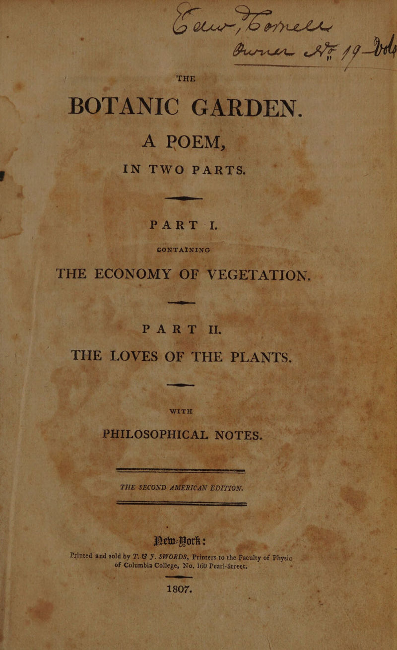 at nad THE.» BOTANIC GARDEN. A POEM, © IN TWO PARTS. —== er PART I. THE ECONOMY OF VEGETATION. PA RUD. It. 3 THE LOVES OF THE PLANTS. PHILOSOPHICAL NOTES. ee . THE SECOND AMERICAN EDITION. erp rt Pewsork: Printed and sold by T. @ ¥. SWORDS, Printers to the Faculty of Physic of Columbia College, No, 160 Pearl-Street. ? See 1807.