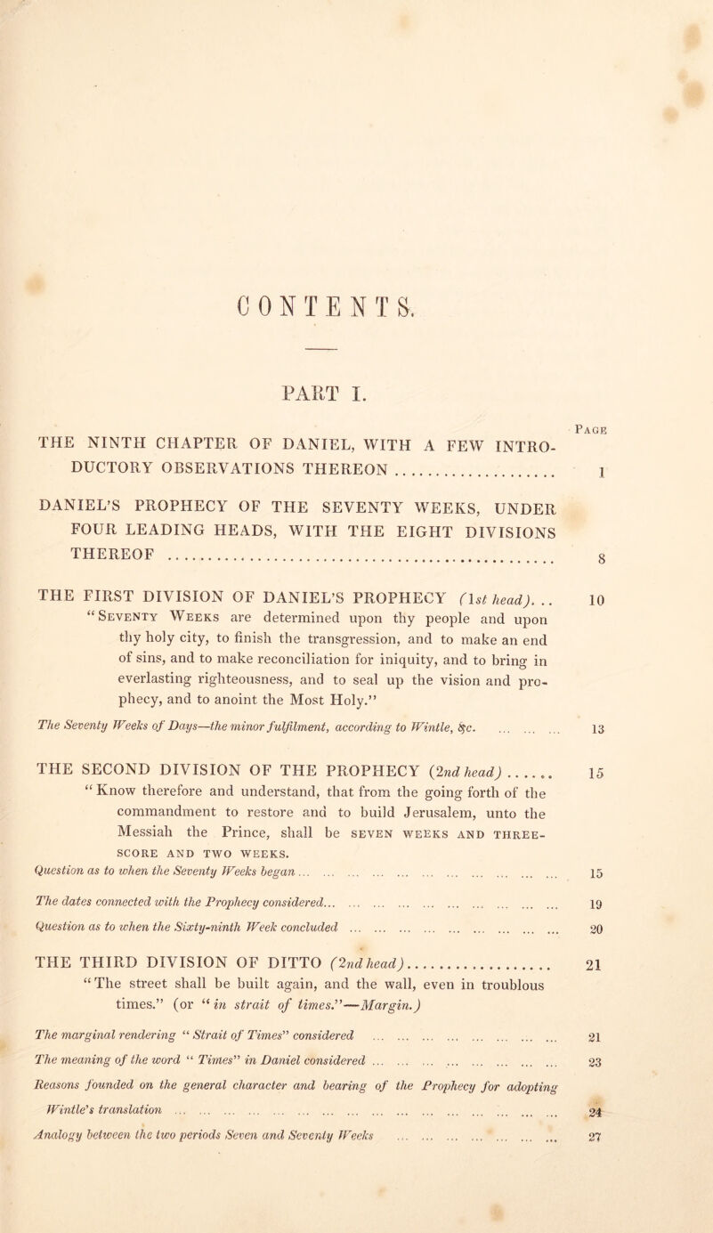 C 0 N T E N T S. PART I. Page THE NINTH CHAPTER OF DANIEL, WITH A FEW INTRO- DUCTORY OBSERVATIONS THEREON 1 DANIEL’S PROPHECY OF THE SEVENTY WEEKS, UNDER FOUR LEADING HEADS, WITH THE EIGHT DIVISIONS THEREOF 8 THE FIRST DIVISION OF DANIEL’S PROPHECY (1st head). .. 10 “Seventy Weeks are determined upon thy people and upon thy holy city, to finish the transgression, and to make an end of sins, and to make reconciliation for iniquity, and to bring in everlasting righteousness, and to seal up the vision and pro- phecy, and to anoint the Most Holy.” The Seventy Weeks of Days—the minor fulfilment, according to Wintle, 8$c 13 THE SECOND DIVISION OF THE PROPHECY (2nd head) 15 “Know therefore and understand, that from the going forth of the commandment to restore and to build Jerusalem, unto the Messiah the Prince, shall be seven weeks and three- score AND TWO WEEKS. Question as to when the Seventy Weeks began 15 The dates connected with the Prophecy considered 19 Question as to when the Sixty-ninth Week concluded 20 THE THIRD DIVISION OF DITTO (2ndhead) 21 “ The street shall be built again, and the wall, even in troublous times.” (or “ in strait of times.”—Margin.) The marginal rendering “ Strait of Times” considered 21 The meaning of the word “ Times” in Daniel considered 23 Reasons founded on the general character and bearing of the Prophecy for adopting Wintle's translation 24 Analogy between the two periods Seven and Seventy Weeks 27