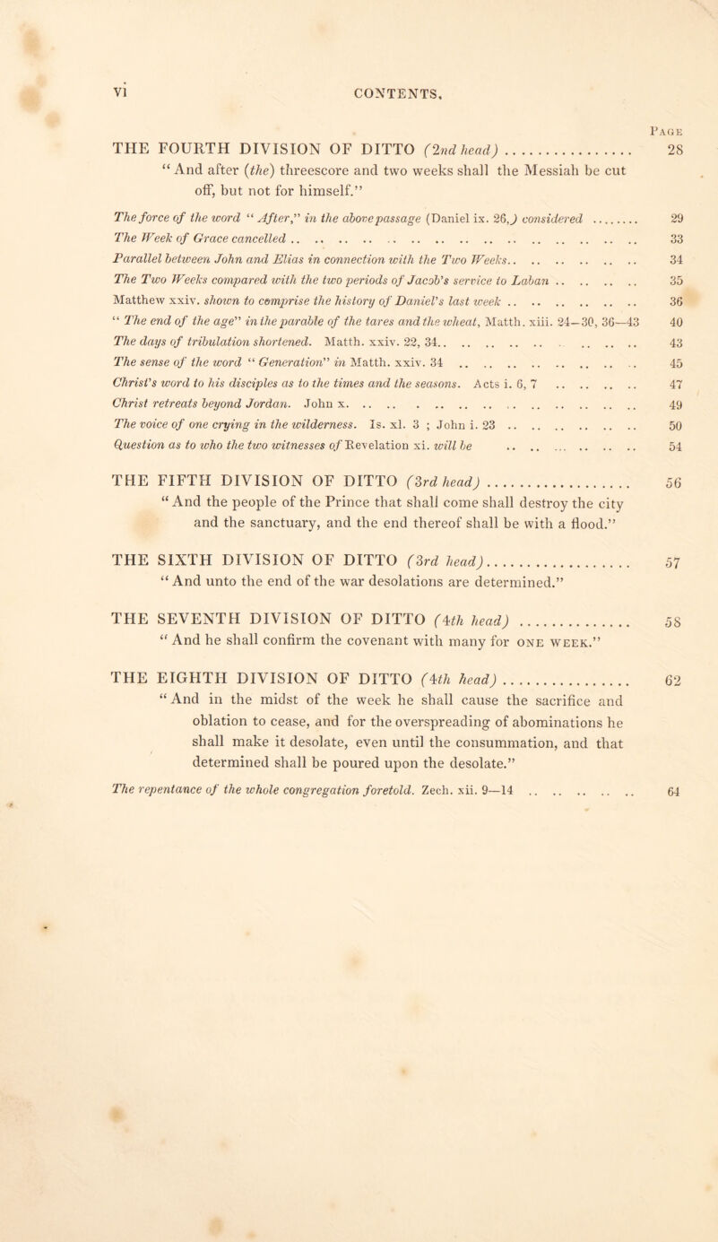 Page THE FOURTH DIVISION OF DITTO (2ndhead) 28 “ And after (the) threescore and two weeks shall the Messiah be cut off, but not for himself.” The force of the word “ After,” in the abovepassage (Daniel ix. 26,) considered 29 The Week of Grace cancelled 33 Parallel between John and Elias in connection with the Two Weeks 34 The Two Weeks compared with the two periods of Jacob's service to Laban 35 Matthew xxiv. shown to comprise the history of Daniel's last week 36 “ The end of the age in the parable of the tares and the reheat, Matth. xiii. 24—30, 36—43 40 The days of tribulation shortened. Matth. xxiv. 22, 34 43 The sense of the word “ Generation” in Matth. xxiv. 34 .. 45 Christ's word to his disciples as to the times and the seasons. Acts i. 6, 7 47 Christ retreats beyond Jordan. John x 49 The voice of one crying in the wilderness. Is. xl. 3 ; John i. 23 50 Question as to ivho the two witnesses of Revelation xi. will he 54 THE FIFTH DIVISION OF DITTO (3rd head) 56 “ And the people of the Prince that shall come shall destroy the city and the sanctuary, and the end thereof shall be with a flood.” THE SIXTH DIVISION OF DITTO (3rd head) 57 “And unto the end of the war desolations are determined.” THE SEVENTH DIVISION OF DITTO (4th head) 58 “ And he shall confirm the covenant with many for one week.” THE EIGHTH DIVISION OF DITTO (4th head) 62 “ And in the midst of the week he shall cause the sacrifice and oblation to cease, and for the overspreading of abominations he shall make it desolate, even until the consummation, and that determined shall be poured upon the desolate.” The repentance of the whole congregation foretold. Zech. xii. 9—14 64