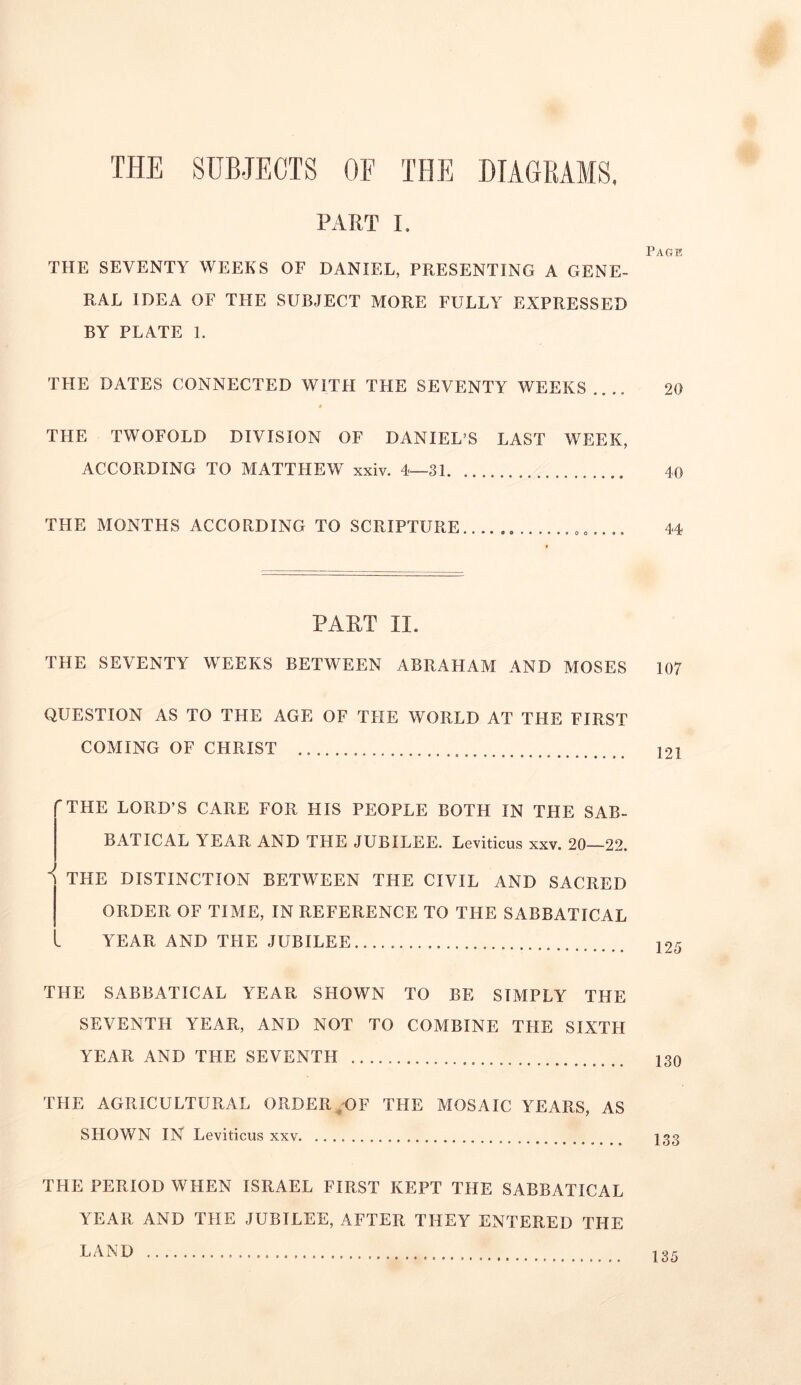 THE SUBJECTS OF THE DIAGRAMS, PART I. THE SEVENTY WEEKS OF DANIEL, PRESENTING A GENE- RAL IDEA OF THE SUBJECT MORE FULLY EXPRESSED BY PLATE 1. THE DATES CONNECTED WITH THE SEVENTY WEEKS.... # THE TWOFOLD DIVISION OF DANIEL’S LAST WEEK, ACCORDING TO MATTHEW xxiv. 4—31 THE MONTHS ACCORDING TO SCRIPTURE PART II. THE SEVENTY WEEKS BETWEEN ABRAHAM AND MOSES QUESTION AS TO THE AGE OF THE WORLD AT THE FIRST COMING OF CHRIST ”THE LORD’S CARE FOR HIS PEOPLE BOTH IN THE SAB- BATICAL YEAR AND THE JUBILEE. Leviticus xxv. 20—22. I V. THE DISTINCTION BETWEEN THE CIVIL AND SACRED ORDER OF TIME, IN REFERENCE TO THE SABBATICAL YEAR AND THE JUBILEE THE SABBATICAL YEAR SHOWN TO BE SIMPLY THE SEVENTH YEAR, AND NOT TO COMBINE THE SIXTH YEAR AND THE SEVENTH THE AGRICULTURAL ORDER OF THE MOSAIC YEARS, AS SHOWN IN Leviticus xxv. THE PERIOD WHEN ISRAEL FIRST KEPT THE SABBATICAL Page 20 40 44 107 121 125 130 133 YEAR AND THE JUBILEE, AFTER THEY ENTERED THE LAND 135