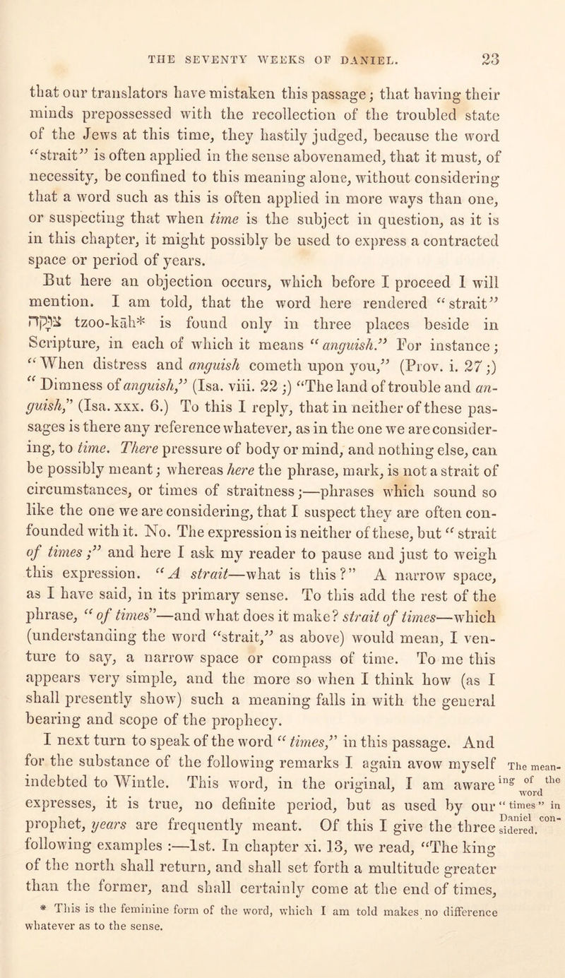 that our translators have mistaken this passage; that having their minds prepossessed with the recollection of the troubled state of the Jews at this time, they hastily judged, because the word “strait” is often applied in the sense abovenamed, that it must, of necessity, be confined to this meaning alone, without considering that a word such as this is often applied in more ways than one, or suspecting that when time is the subject in question, as it is in this chapter, it might possibly be used to express a contracted space or period of years. But here an objection occurs, which before I proceed I will mention. I am told, that the word here rendered “strait” Hjm tzoo-kah* is found only in three places beside in Scripture, in each of which it means “ anguish.” For instance; “ When distress and anguish cometh upon you,” (Prov. i. 27;) “ Dimness of anguish” (Isa. viii. 22 ;) “The land of trouble and an- guish” (Isa. xxx. 6.) To this I reply, that in neither of these pas- sages is there any reference whatever, as in the one we are consider- ing, to time. There pressure of body or mind, and nothing else, can be possibly meant; whereas here the phrase, mark, is not a strait of circumstances, or times of straitness;—phrases which sound so like the one we are considering, that I suspect they are often con- founded with it. No. The expression is neither of these, but “ strait of times ;” and here I ask my reader to pause and just to weigh this expression. “A strait—what is this?” A narrow space, as I have said, in its primary sense. To this add the rest of the phrase, “ of times'1—and what does it make? strait of times—which (understanding the word “strait,” as above) would mean, I ven- ture to say, a narrow space or compass of time. To me this appears very simple, and the more so when I think how (as I shall presently show) such a meaning falls in with the general bearing and scope of the prophecy. I next turn to speak of the word “ times ,” in this passage. And for the substance of the following remarks I again avow myself The mean- indebted to Wintle. This word, in the original, I am awarein? of the 07 word expresses, it is true, no definite period, but as used by OUl* “ times” in prophet, years are frequently meant. Of this I give the three Sciered.C°n following examples :—1st. In chapter xi. 13, we read, “The king of the north shall return, and shall set forth a multitude greater than the former, and shall certainlv come at the end of times, * This is the feminine form of the word, which I am told makes no difference whatever as to the sense.