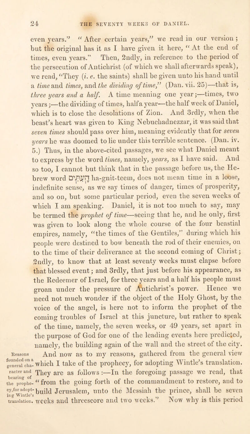even years.” “ After certain years,” we read in our version ; but the original has it as I have given it here, “ At the end of times, even years.” Then, 2ndly, in reference to the period oi the persecution of Antichrist (of which we shall afterwards speak), we read, “They (i. e. the saints) shall be given unto his hand until a time and times, and the dividing of time,” (Dan. vii. 25)—that is, three years and a half. A time meaning one yeartimes, two years;—the dividing of times, half a year—-the half week of Daniel, which is to close the desolations of Zion. And 3rdly, when the beast’s heart was given to King Nebuchadnezzar, it was said that seven times should pass over him, meaning evidently that for seven years he was doomed to lie under this terrible sentence. (Dan. iv. 5.) Thus, in the above-cited passages, we see what Daniel meant to express by the word times, namely, years, as I have said. And so too, I cannot but think that in the passage before us, the He- brew word Drnyn ha-gnit-teem, does not mean time in a loose, indefinite sense, as we say times of danger, times of prosperity, and so on, but some particular period, even the seven weeks of which I am speaking. Daniel, it is not too much to say, may be termed the prophet of time—seeing that he, and he only, first was given to look along the whole course of the four beastial empires, namely, “the times of the Gentiles,” during which his people were destined to bow beneath the rod of their enemies, on to the time of their deliverance at the second coming of Christ; 2ndly, to know that at least seventy weeks must elapse before that blessed event; and 3rdly, that just before his appearance, as the Redeemer of Israel, for three years and a half his people must groan under the pressure of Antichrist’s power. Hence w7e need not much wonder if the object of the Holy Ghost, by the voice of the angel, is here not to inform the prophet of the coming troubles of Israel at this juncture, but rather to speak of the time, namely, the seven weeks, or 49 years, set apart in the purpose of God for one of the leading events here predicted, namely, the building again of the wall and the street of the city. Reasons And now as to my reasons, gathered from the general view genwaf chat which I take of the prophecy, for adopting Wintle’s translation, racterand They are as follows:—In the foregoing passage we read, that the^rophe- “ from the going forth of the commandment to restore, and to cy,for adopt-jerusalem, unto the Messiah the prince, shall be seven ingWintle’s .... . . translation, weeks and threescore and two weeks. Now why is this period