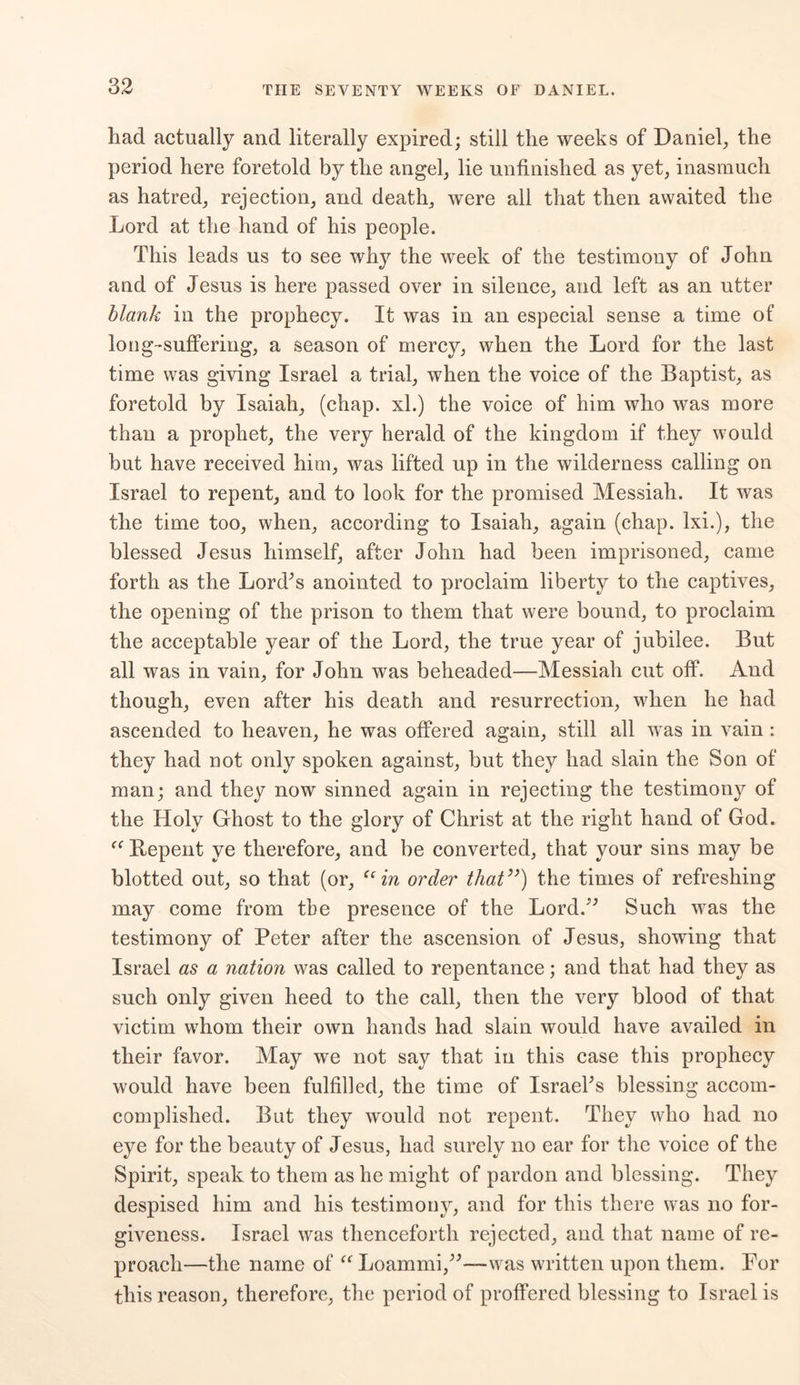 had actually and literally expired; still the weeks of Daniel, the period here foretold by the angel, lie unfinished as yet, inasmuch as hatred, rejection, and death, were all that then awaited the Lord at the hand of his people. This leads us to see why the week of the testimony of John and of Jesus is here passed over in silence, and left as an utter blank in the prophecy. It was in an especial sense a time of long-suffering, a season of mercy, when the Lord for the last time was giving Israel a trial, when the voice of the Baptist, as foretold by Isaiah, (chap, xl.) the voice of him who was more than a prophet, the very herald of the kingdom if they would but have received him, was lifted up in the wilderness calling on Israel to repent, and to look for the promised Messiah. It was the time too, when, according to Isaiah, again (chap, lxi.), the blessed Jesus himself, after John had been imprisoned, came forth as the Lord’s anointed to proclaim liberty to the captives, the opening of the prison to them that were bound, to proclaim the acceptable year of the Lord, the true year of jubilee. But all was in vain, for John was beheaded—Messiah cut off. And though, even after his death and resurrection, when he had ascended to heaven, he was offered again, still all was in vain : they had not only spoken against, but they had slain the Son of man; and they now sinned again in rejecting the testimony of the Holy Ghost to the glory of Christ at the right hand of God. Bepent ye therefore, and be converted, that your sins may be blotted out, so that (or, “in order that”) the times of refreshing may come from the presence of the Lord.’’ Such was the testimony of Peter after the ascension of Jesus, showing that Israel as a nation was called to repentance; and that had they as such only given heed to the call, then the very blood of that victim whom their own hands had slain would have availed in their favor. May we not say that in this case this prophecy would have been fulfilled, the time of Israel’s blessing accom- complished. But they would not repent. They who had no eye for the beauty of Jesus, had surely no ear for the voice of the Spirit, speak to them as he might of pardon and blessing. They despised him and his testimony, and for this there was no for- giveness. Israel was thenceforth rejected, and that name of re- proach—the name of “ Loammi,”—was written upon them. For this reason, therefore, the period of proffered blessing to Israel is