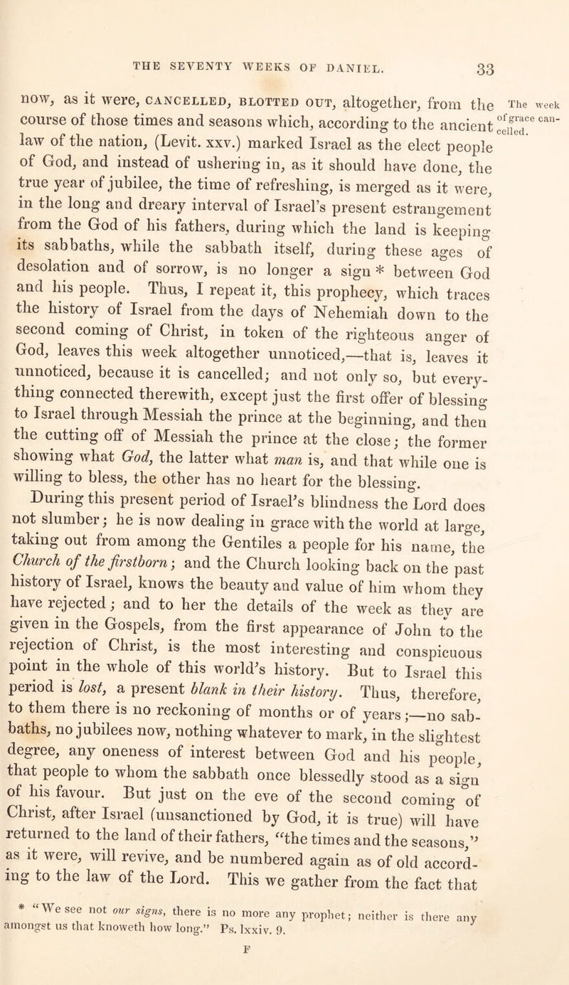 now, as it were, cancelled, blotted out, altogether, from the course of those times and seasons which, according to the ancient law of the nation, (Levit. xxv.) marked Israel as the elect people of God, and instead of ushering in, as it should have done, the true year of jubilee, the time of refreshing, is merged as it were, m the long and dreary interval of Israel’s present estrangement from the God of his fathers, during which the land is keeping its sabbaths, while the sabbath itself, during these ages of desolation and of sorrow, is no longer a sign * between God and his people. Thus, I repeat it, this prophecy, which traces the history of Israel from the days of Nehemiah down to the second coming of Christ, in token of the righteous anger of God, leaves this week altogether unnoticed,—that is, leaves it unnoticed, because it is cancelled; and not only so, but every- thing connected therewith, except just the first offer of blessing to Israel through Messiah the prince at the beginning, and then the cutting off of Messiah the prince at the close; the former showing what God, the latter what man is, and that while one is willing to bless, the other has no heart for the blessing. During this present period of Israel’s blindness the^Lord does not slumber; he is now dealing in grace with the world at large, taking out from among the Gentiles a people for his name, the Church of the firstborn; and the Church looking back on the past history of Israel, knows the beauty and value of him whom they have rejected; and to her the details of the week as thev are given in the Gospels, from the first appearance of John to the rejection of Christ, is the most interesting and conspicuous point in the whole of this world's history. But to Israel this period is lost, a present blank in their history. Thus, therefore, to them there is no reckoning of months or of yearsno sab- baths, no jubilees now, nothing whatever to mark, in the slightest degree, any oneness of interest between God and his people, that people to whom the sabbath once blessedly stood as a sign of his favour. But just on the eve of the second coming of Christ, after Israel (unsanctioned by God, it is true) will have returned to the land of their fathers, “the times and the seasons/' as it were, will revive, and be numbered again as of old accord- ing to the law of the Lord. This we gather from the fact that * “ We see not our signs, there is no more amongst us that knoweth how long.” Ps. lxxiv. any prophet; neither is there any 9. F The week of grace can- celled.