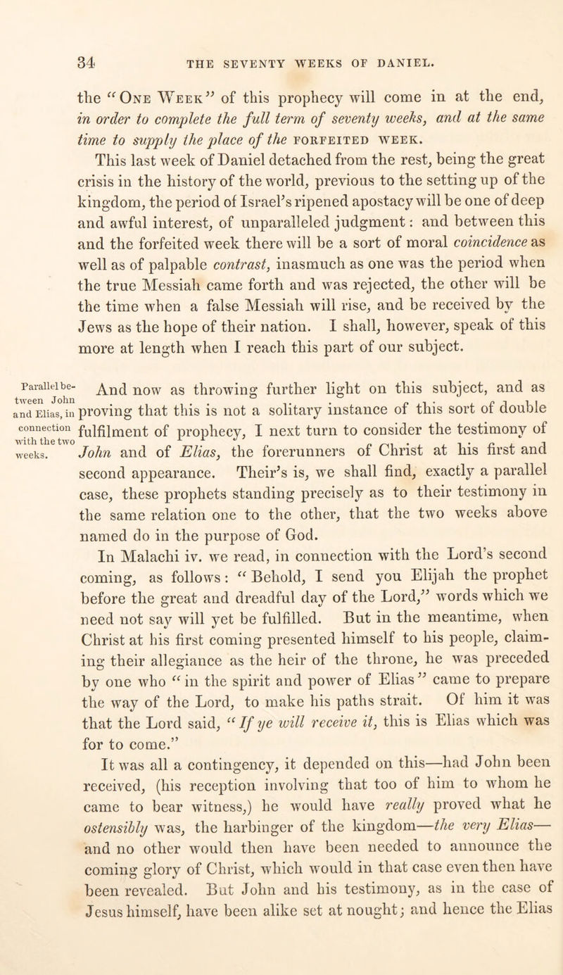 tlie “One Week” of this prophecy will come in at the end, in order to complete the full term of seventy weeks, and at the same time to supply the place of the forfeited week. This last week of Daniel detached from the rest, being the great crisis in the history of the world, previous to the setting up of the kingdom, the period of Israelis ripened apostacy will be one of deep and awful interest, of unparalleled judgment: and between this and the forfeited week there will be a sort of moral coincidence as well as of palpable contrast, inasmuch as one was the period when the true Messiah came forth and was rejected, the other will be the time when a false Messiah will rise, and be received by the Jews as the hope of their nation. I shall, however, speak of this more at length when I reach this part of our subject. Parallel be- And now as throwing further light on this subject, and as and Elias, in proving that this is not a solitary instance of this sort of double connection fu]fijment of prophecy, I next turn to consider the testimony of weeks. John and of Elias, the forerunners of Christ at Ins first and second appearance. Their’s is, we shall find, exactly a parallel case, these prophets standing precisely as to their testimony in the same relation one to the other, that the two weeks above named do in the purpose of God. In Malachi iv. we read, in connection with the Lord’s second coming, as follows : “ Behold, I send you Elijah the prophet before the great and dreadful day of the Lord,” wTords which we need not say will yet be fulfilled. But in the meantime, when Christ at his first coming presented himself to his people, claim- ing their allegiance as the heir of the throne, he was preceded by one who “ in the spirit and power of Elias ” came to prepare the way of the Lord, to make his paths strait. Of him it was that the Lord said, “ If ye will receive it, this is Elias which was for to come.” It was all a contingency, it depended on this—had John been received, (his reception involving that too of him to whom he came to bear witness,) he would have really proved what he ostensibly was, the harbinger of the kingdom—the very Elias— and no other would then have been needed to announce the coming glory of Christ, which would in that case even then have been revealed. But John and his testimony, as in the case of Jesus himself, have been alike set at nought; and hence the Elias