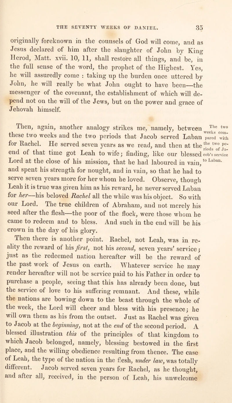 originally foreknown in the counsels of God will come, and as Jesus declared of him after the slaughter of John by King Herod, Matt. xvii. 10, 11, shall restore all things, and be, in the full sense of the word, the prophet of the Highest. Yes, he will assuredly come : taking up the burden once uttered by John, he will really be what John ought to have been—the messenger of the covenant, the establishment of which will de- pend not on the will of the Jews, but on the power and grace of Jehovah himself. Then, again, another analogy strikes me, namely, between The two these two weeks and the two periods that Jacob served Laban pared with for Kachel. He served seven years as we read, and then at the ^Jdstw°f pe end of that time got Leah to wife; finding, like our blessed cob’s service Lord at the close of his mission, that he had laboured in vain,t0 Laban> and spent his strength for nought, and in vain, so that he had to serve seven years more for her whom he loved. Observe, though Leah it is true was given him as his reward, he never served Laban for her his beloved Rachel all the while was his object. So with our Lord. The true children of Abraham, and not merely his seed after the flesh—the poor of the flock, were those whom he came to redeem and to bless. And such in the end will be his crown in the day of his glory. Then there is another point. Kachel, not Leah, was in re- ality the reward of his first, not his second, seven years^ service; just as the redeemed nation hereafter will be the reward of the past work of Jesus on earth. Whatever service he may render hereafter will not be service paid to his Father in order to purchase a people, seeing that this has already been done, but the service of love to his suffering remnant. And these, while the nations are bowing down to the beast through the whole of the week, the Lord will cheer and bless with his presence; he will own them as his from the outset. Just as Kachel was given to Jacob at the beginning, not at the end of the second period. A blessed illustration this of the principles of that kingdom to which Jacob belonged, namely, blessing bestowed in the first place, and the willing obedience resulting from thence. The case of Leah, the type of the nation in the flesh, under law, was totally diffeient. Jacob served seven years for Kachel, as he thought, and after all, received, in the person of Leah, his unwelcome