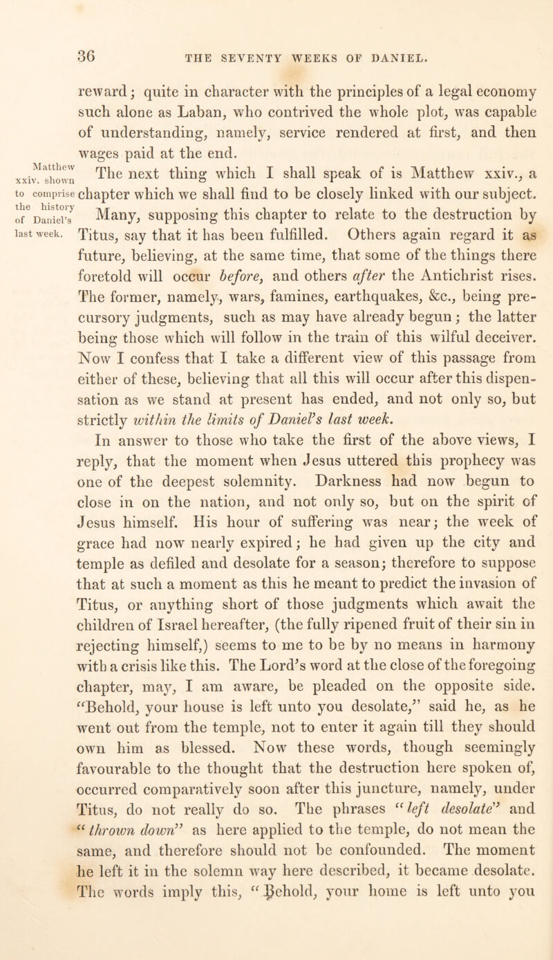 reward; quite in character with the principles of a legal economy such alone as Laban, who contrived the whole plot, was capable of understanding, namely, service rendered at first, and then wages paid at the end. xxiv^shown The nexf thing which I shall speak of is Matthew xxiv., a to comprise chapter which we shall find to be closely linked with our subject, ofGDaniel’s^ Many, supposing this chapter to relate to the destruction by last week. Titus, say that it has been fulfilled. Others again regard it as future, believing, at the same time, that some of the things there foretold will occur before, and others after the Antichrist rises. The former, namely, wars, famines, earthquakes, &c., being pre- cursory judgments, such as may have already begun ; the latter being those which will follow in the train of this wilful deceiver. Now I confess that I take a different view of this passage from either of these, believing that all this will occur after this dispen- sation as we stand at present has ended, and not only so, but strictly within the limits of Daniel’s last week. In answer to those who take the first of the above views, I reply, that the moment when Jesus uttered this prophecy was one of the deepest solemnity. Darkness had now begun to close in on the nation, and not only so, but on the spirit of Jesus himself. His hour of suffering was near; the week of grace had now nearly expired; he had given up the city and temple as defiled and desolate for a season; therefore to suppose that at such a moment as this he meant to predict the invasion of Titus, or anything short of those judgments which await the children of Israel hereafter, (the fully ripened fruit of their sin in rejecting himself,) seems to me to be by no means in harmony with a crisis like this. The Lord’s word at the close of the foregoing chapter, may, I am aware, be pleaded on the opposite side. “Behold, your house is left unto you desolate,” said he, as he went out from the temple, not to enter it again till they should own him as blessed. Now these words, though seemingly favourable to the thought that the destruction here spoken of, occurred comparatively soon after this juncture, namely, under Titus, do not really do so. The phrases “left desolate” and “ thrown down” as here applied to the temple, do not mean the same, and therefore should not be confounded. The moment he left it in the solemn way here described, it became desolate. The words imply this, “ Ilehold, your home is left unto you