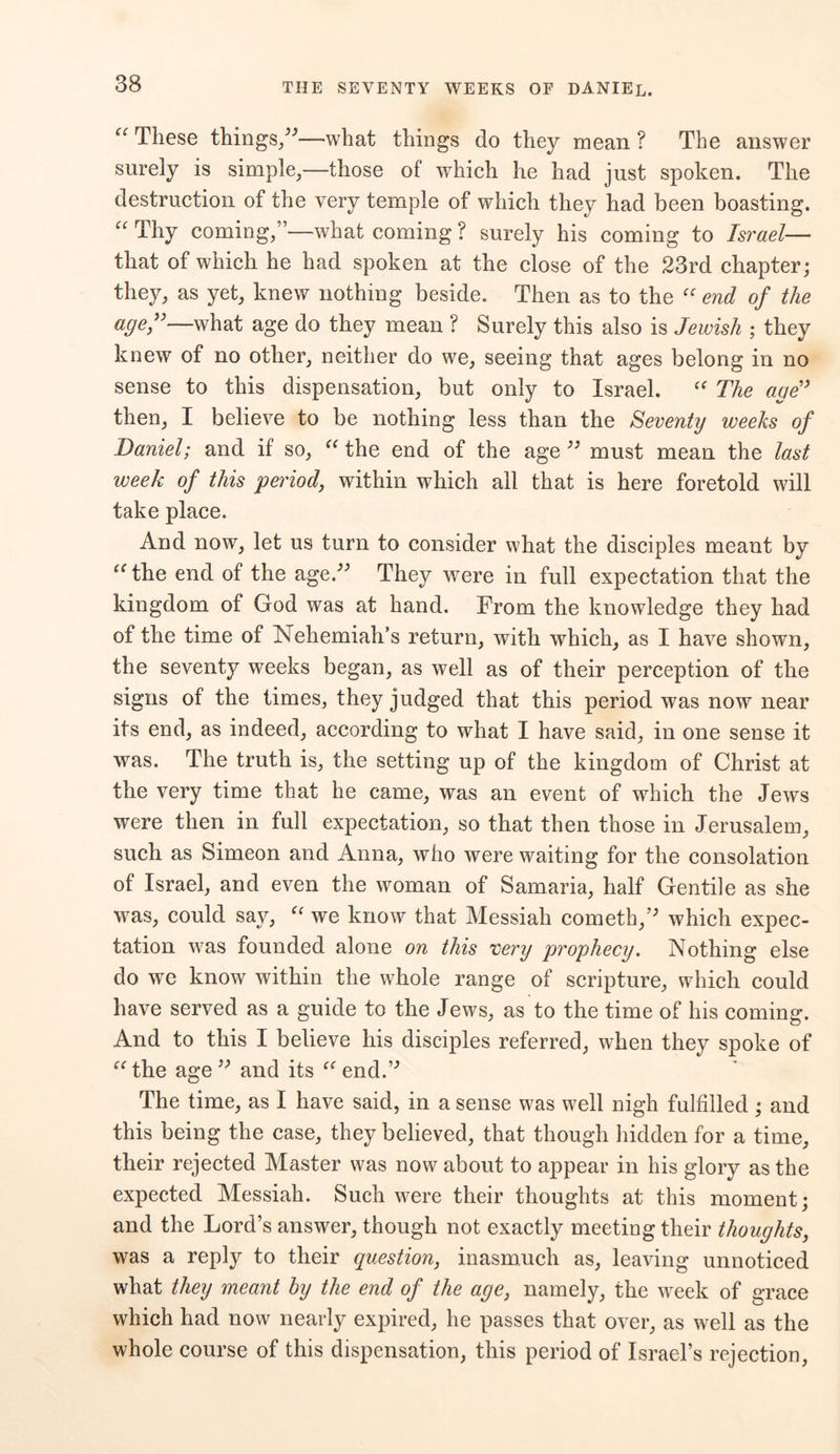 These things,”—what things do they mean ? The answer surely is simple,—those of which he had just spoken. The destruction of the very temple of which they had been boasting. “ Thy coming,”—what coming ? surely his coming to Israel— that of which he had spoken at the close of the 23rd chapter; they, as yet, knew nothing beside. Then as to the “ end of the age,”—what age do they mean ? Surely this also is Jewish ; they knew of no other, neither do we, seeing that ages belong in no sense to this dispensation, but only to Israel. “ The age” then, I believe to be nothing less than the Seventy weeks of Daniel; and if so, “ the end of the age ” must mean the last week of this period, within which all that is here foretold will take place. And now, let us turn to consider what the disciples meant by athe end of the age.” They were in full expectation that the kingdom of God was at hand. From the knowledge they had of the time of Nehemiah’s return, with which, as I have shown, the seventy weeks began, as well as of their perception of the signs of the times, they judged that this period was now near its end, as indeed, according to what I have said, in one sense it was. The truth is, the setting up of the kingdom of Christ at the very time that he came, was an event of which the Jews were then in full expectation, so that then those in Jerusalem, such as Simeon and Anna, who were waiting for the consolation of Israel, and even the woman of Samaria, half Gentile as she was, could say, “ we know that Messiah cometh,” which expec- tation was founded alone on this very prophecy. Nothing else do we know within the whole range of scripture, which could have served as a guide to the Jews, as to the time of his coming. And to this I believe his disciples referred, when they spoke of “the age” and its “endA The time, as I have said, in a sense was well nigh fulfilled ; and this being the case, they believed, that though hidden for a time, their rejected Master was now about to appear in his glory as the expected Messiah. Such were their thoughts at this moment; and the Lord’s answer, though not exactly meeting their thoughts, was a reply to their question, inasmuch as, leaving unnoticed what they meant by the end of the age, namely, the week of grace which had now nearly expired, he passes that over, as well as the whole course of this dispensation, this period of Israel’s rejection,