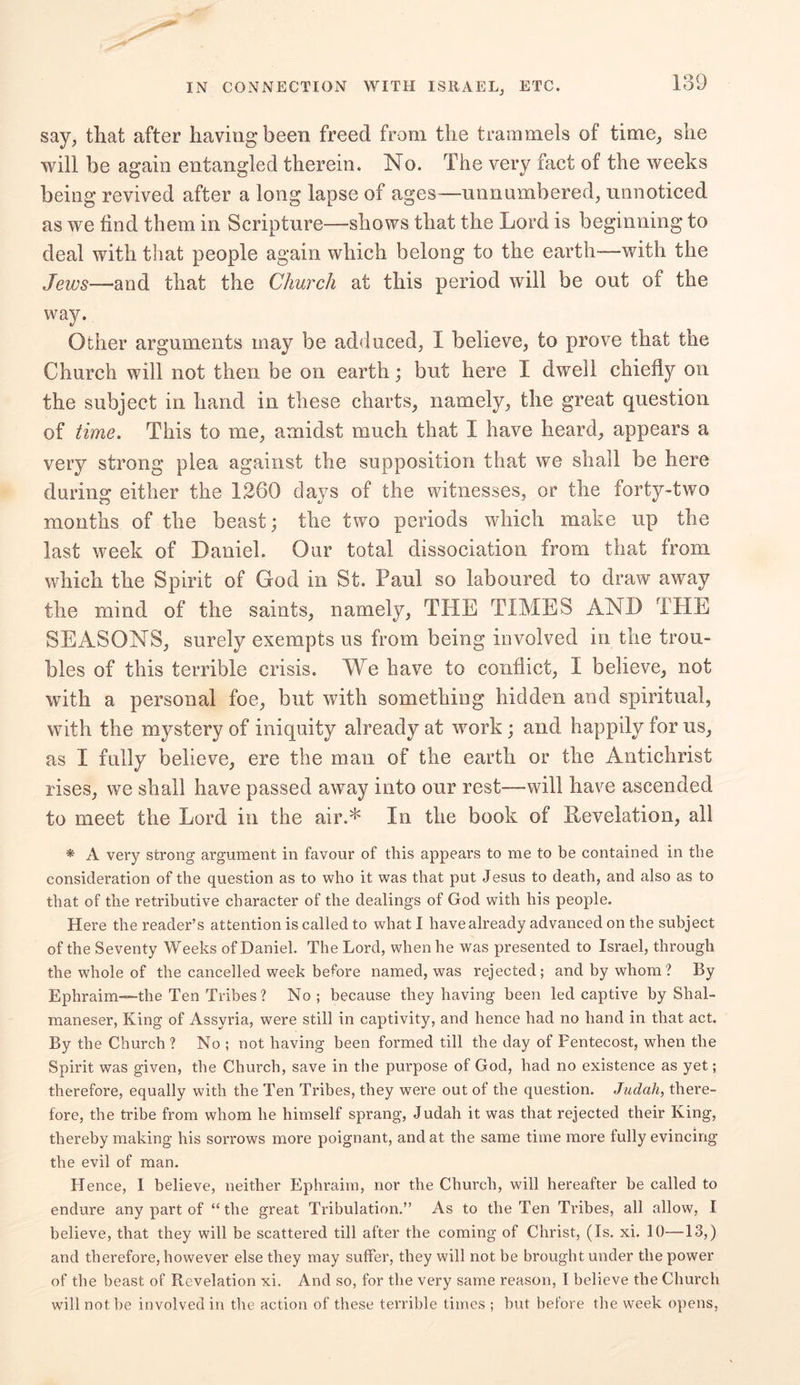 say, that after having been freed from the trammels of time, she will be again entangled therein. No. The very fact of the weeks being revived after a long lapse of ages—unnumbered, unnoticed as we find them in Scripture—shows that the Lord is beginning to deal with that people again which belong to the earth—with the Jews—and that the Church at this period will be out of the way. Other arguments may be adduced, I believe, to prove that the Church will not then be on earth; but here I dwell chiefly on the subject in hand in these charts, namely, the great question of time. This to me, amidst much that I have heard, appears a very strong plea against the supposition that we shall be here during either the 1260 days of the witnesses, or the forty-two months of the beast; the two periods which make up the last week of Daniel. Our total dissociation from that from which the Spirit of God in St. Paul so laboured to draw away the mind of the saints, namely, THE TIMES AND THE SEASONS, surely exempts us from being involved in the trou- bles of this terrible crisis. We have to conflict, I believe, not with a personal foe, but with something hidden and spiritual, with the mystery of iniquity already at work ; and happily for us, as I fully believe, ere the man of the earth or the Antichrist rises, we shall have passed away into our rest—will have ascended to meet the Lord in the air.* In the book of Revelation, all * A very strong argument in favour of this appears to me to be contained in the consideration of the question as to who it was that put Jesus to death, and also as to that of the retributive character of the dealings of God with his people. Here the reader’s attention is called to what I have already advanced on the subject of the Seventy Weeks of Daniel. The Lord, when he was presented to Israel, through the whole of the cancelled week before named, was rejected; and by whom? By Ephraim—the Ten Tribes? No ; because they having been led captive by Shal- maneser, King of Assyria, were still in captivity, and hence had no hand in that act. By the Church ? No ; not having been formed till the day of Pentecost, when the Spirit was given, the Church, save in the purpose of God, had no existence as yet; therefore, equally with the Ten Tribes, they were out of the question. Judah, there- fore, the tribe from whom he himself sprang, Judah it was that rejected their King, thereby making his sorrows more poignant, and at the same time more fully evincing the evil of man. Hence, I believe, neither Ephraim, nor the Church, will hereafter he called to endure any part of “the great Tribulation.” As to the Ten Tribes, all allow, I believe, that they will be scattered till after the coming of Christ, (Is. xi. 10—13,) and therefore, however else they may suffer, they will not be brought under the power of the beast of Revelation xi. And so, for the very same reason, I believe the Church will not he involved in the action of these terrible times ; hut before the week opens,