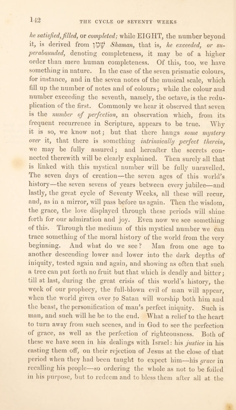 THE CYCLE OF SEVENTY WEEKS he satisfied, filled, or completed; while EIGHT, the number beyond it, is derived from Shaman, that is, he exceeded, or su- per abounded, denoting completeness, it may be of a higher order than mere human completeness. Of this, too, we have something in nature. In the case of the seven prismatic colours, for instance, and in the seven notes of the musical scale, which fill up the number of notes and of colours; while the colour and number exceeding the seventh, namely, the octave, is the redu- plication of the first. Commonly we hear it observed that seven is the number of perfection, an observation which, from its frequent recurrence in Scripture, appears to be true. Why it is so, we know not; but that there hangs some mystery over it, that there is something intrinsically perfect therein, we may be fully assured; and hereafter the secrets con- nected therewith will be clearly explained. Then surely all that is linked with this mystical number will be fully unravelled. The seven days of creation—the seven ages of this world's history—the seven sevens of years between every jubilee—and lastly, the great cycle of Seventy Weeks, all these will recur, and, as in a mirror, will pass before us again. Then the wisdom, the grace, the love displayed through these periods will shine forth for our admiration and joy. Even now we see something of this. Through the medium of this mystical number we can trace something of the moral history of the world from the very beginning. And what do we see ? Man from one age to another descending lower and lower into the dark depths of iniquity, tested again and again, and showing as often that such a tree can put forth no fruit but that which is deadly and bitter : till at last, during the great crisis of this world’s history, the week of our prophecy, the full-blown evil of man will appear, when the world given over to Satan will worship both him and the beast, the personification of man's perfect iniquity. Such is man, and such will he be to the end. What a relief to the heart to turn away from such scenes, and in God to see the perfection of grace, as well as the perfection of righteousness. Both of these we have seen in his dealings with Israel: his justice in his casting them off, on their rejection of Jesus at the close of that period when they had been taught to expect him—his grace in recalling his people—so ordering the whole as not to be foiled in his purpose, but to redeem and to bless them after all at the