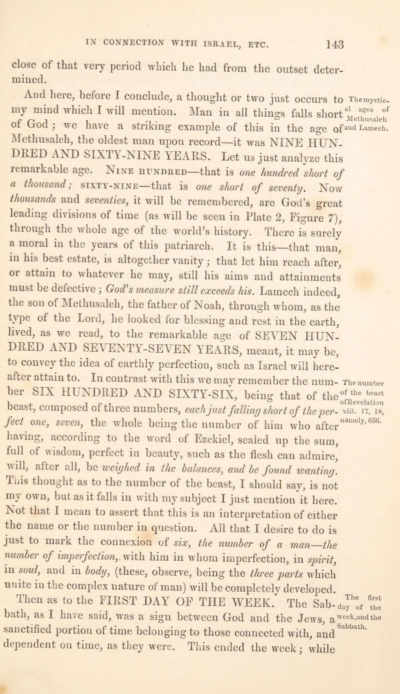 close of that very period which lie had from the outset deter- mined. And heie, before I conclude, a thought or two just occurs to Themystic- my mind which I will mention. Man in all things falls short t ,a.ges, of ot trocl j we nave a striking example of this in the age ofanc* Lantech. Methusaleh, the oldest man upon record—it was NINE HUN- DRED AND SIXTY-NINE YEARS. Let us just analyze this lemarkable age. Nine hundred—that is one hundred short of a thousand; sixty-nine—that is one short of seventy. Now thousands and seventies, it will be remembered, are God’s great leading divisions of time (as will be seen in Plate 2, Figure 7), through the whole age of the world's history. There is surely a moral in the years of this patriarch. It is this—that man, in his best estate, is altogether vanity; that let him reach after, or attain to whatever he may, still his aims and attainments must be defective ) God s measure still exceeds his. Lamech indeed, the son os. Methusaleh, the father of Noah, through whom, as the type of the Lord, he looked for blessing and rest in the earth, lived, as we read, to the remarkable age of SEVEN HUN- DRED AND SEVENTY-SEVEN YEARS, meant, it may be, to convey the idea of earthly perfection, such as Israel will here- after attain to. In contrast with this we may remember the num- The number ber SIX HUNDRED AND SIXTY-SIX, being that of the^^ beast, composed of three numbers, each just falling short of the per- xiii. n, is, feet one, seven, the whole being the number of him who afternamely*'666' having, according to the word of Ezekiel, sealed up the sum, full of wisdom, perfect in beauty, such as the flesh can admire, will, after all, be weighed in the balances, and he found wanting. Tins thought as to the number of the beast, I should say, is not .T ^ y li u t as it falls in with my subject I just mention it here. Not that I mean to assert that this is an interpretation of either the name or the number in question. All that I desire to do is just to mark the connexion of six, the number of a man the number of imperfection, with him in whom imperfection, in spirit, in soul, and in body, (these, observe, being the three parts which unite in the complex nature of man) will be completely developed. Then as to the FIRST DAY OF THE WEEK. The Sab-day^ u'e bath, as I have said, was a sign between God and the Jews, aweek=andthe sanctified portion of time belonging to those connected with, and dependent on time, as they were. This ended the week; while