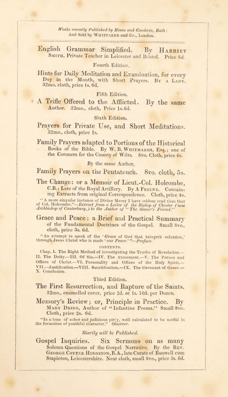 And Sold by Whittaker and Co., London. English Grammar Simplified. By Harriet Smith, Private Teacher in Leicester and Bristol. Price 8^. Fourth Edition. Hints for Daily Meditation and Examination, for every Day in the Month, with Short Prayers. By a Lady. 32mo. cloth, price Is. 6d. Fifth Edition. A Trifle Offered to the Afflicted. By the same Author. 32mo., cloth, Price Is.6d. Sixth Edition. Prayers for Private Use, and Short Meditations. 32mo., cloth, price Is. Family Prayers adapted to Portions of the Historical Books of the Bible. By W. B. Whitmarsh, Esq.; one of the Coroners for the County of Wilts. 8vo. Cloth, price 6s. By the same Author, Family Prayers on the Pentateuch. 8vo. cloth, 5s. The Change: or a Memoir of Lieut.-Col. Holcombe, C.B.; Late of the Royal Artillery. By A Friend. Contain- ing Extracts from original Correspondence. Cloth, price 4s. “ A more sing ular instance of Divine Mercy I have seldom read than that of Col. Holcombe.”-—Extract from a Letter of the Bishop of Chester (now Archbishop of Canterbury J to the Author of “ The Sinner’s Friend.” Grace and Peace: a Brief and Practical Summary of the Fundamental Doctrines of the Gospel. Small Svo., cloth, price 3s. 6d. ‘An attempt to speak of the ‘ Grace of God that bringeth salvation,’ through Jesus Christ who is made ‘ our Peace.’ ”—Preface. CONTENTS. Chap. I. The Right Method of investigating the Truths of Revelation.— II. The Deity.—III. Of Sin.—IV. The Atonement.—V. The Person and Offices of Christ.—VI. Personality and Offices of the Holy Spirit.— VII.—Justification.—VIII. Sanctification,—IX. The Covenant of Grace.— X. Conclusion. Third Edition. The First Resurrection, and Rapture of the Saints. 32mo., enamelled cover, price 2d. or Is. lOd. per Dozen. Memory’s Review; or, Principle in Practice. By Mary Dring, Author of “ Infantine Poems.” Small 8vo. Cloth, price 2s. 6d. “In a tone of sober and judicious piety, well calculated to be useful in the formation of youthful character.” Observer. Shortly will be Published. Gospel Inquiries. Six Sermons on as many Solemn Questions of the Gospel Narrative. By the Rev. George Cotter Hingston,B. A., late Curate of Banwell cum Stapleton, Leicestershire. Neat cloth, small 8vo., price 3s. 6d.