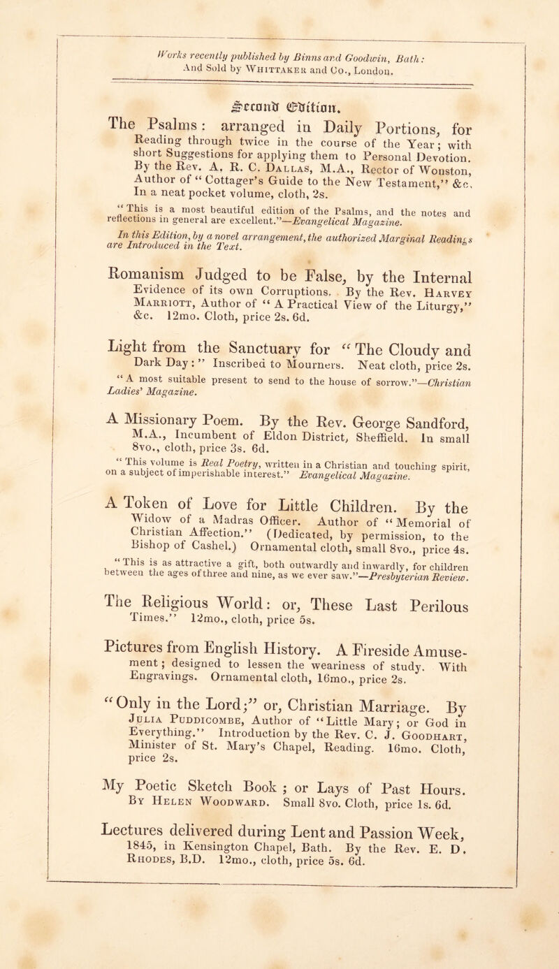 And Sold by Whittaker and Co., London. Jpcco utf etfituw. The Psalms: arranged in. Daily Portions, for Reading through twice in the course of the Year; with short Suggestions for applying them to Personal Devotion. By the Rev. A. R. C. Dallas, M.A., Rector of Wonston, Author ol “ Cottager’s Guide to the New Testament,” &e. In a neat pocket volume, cloth, ‘2s. ‘‘ This is a most beautiful edition of the Psalms, and the notes and reflections in general are excellent.”—Evangelical Magazine. In this Edition, by a novel arrangement, the authorized Marginal Readings are Introduced m the Text. Romanism Judged to be False, by the Internal Evidence of its own Corruptions. By the Rev. Harvey Marriott, Author of “ A Practical View of the Liturgy,” &c. 12mo. Cloth, price 2s. 6d. Light from the Sanctuary for “ The Cloudy and Dark Day : ” Inscribed to Mourners. Neat cloth, price 2s. A most suitable present to send to the house of sorrow.”—Christian Ladies’ Magazine. A Missionary Poem. By the Rev. George Sandford, M.A., Incumbent of Eldon District, Sheffield. In small 8vo., cloth, price 3s. 6d. This volume is Real Poetry, written in a Christian and touching spirit, on a subject of imperishable interest.” Evangelical Magazine. A Token of Love for Little Children. By the Widow of a Madras Officer. Author of “Memorial of Chi istian Affection.” (Dedicated, by permission, to the Bishop of Cashel.) Ornamental cloth, small 8vo., price 4s. Phis is as attractive a gift, both outwardly and inwardly, for children between the ages of three and nine, as we ever saw.”—Presbyterian Review. The Religious World: or, These Last Perilous Times.” 12mo., cloth, price 5s. Pictures from English History. A Fireside Amuse- ment ; designed to lessen the weariness of study. With Engravings. Ornamental cloth, 16mo., price 2s. “ Only in the Lord;” or, Christian Marriage. By Julia Puddicombe, Author of “Little Mary; or God in Everything.” Introduction by the Rev. C. J. Goodhart, Minister of St. Mary’s Chapel, Reading. 16mo. Cloth price 2s. My Poetic Sketch Book ; or Lays of Past Hours. By Helen Woodward. Small 8vo. Cloth, price Is. 6d. Lectures delivered during Lent and Passion Week, 1845, in Kensington Chapel, Bath. By the Rev. E. D. Rhodes, B.D. 12mo., cloth, price 5s. 6d.
