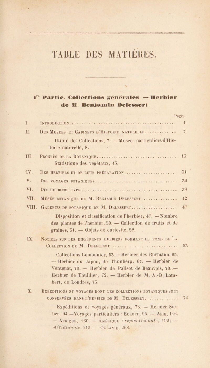 TABLE DES MATIERES ire Partie. Collections générales. — Herbier «le H. Sienjamiis Helessert. Pages. I. Introduction 1 IL Des Musées et Cabinets d’Histoire naturelle 7 Utilité des Collections, 7. —Musées particuliers d’His- toire naturelle, 8. III Progrès de la Botanique 13 Statistique des végétaux, 15. IV. Des herbiers et de leur préparation 31 V. Des voyages botaniques 36 VI. Des herbiers-types 39 VII. Musée botanique de M. Benjamin Delessert 42 VIII. Galeries de botanique de M. Delessert 47 Disposition et classification de l’herbier, 47. —Nombre des plantes de l’herbier, 50. — Collection de fruits et de graines, 51. — Objets de curiosité, 52. IX. Notices sur les différents herbiers formant le fond de la Collection de M. Delessert 53 Collections Lemonnier, 53.—Herbier des Burmann,65. — Herbier du Japon, de Thunberg, 67. — Herbier de Ventenat, 70. — Herbier de Palisot de Beauvois, 70. — Herbier de Thuillier, 72. — Herbier de M. A.-B. Lam- bert, de Londres, 73. X. Expéditions et voyages dont les collections botaniques sont conservées dans l’herbier de M. Delessert 74 Expéditions et voyages généraux, 75. — Herbier Sie- ber, 94.—Voyages particuliers : Europe, 95. — Asie, 116. — Afrique, 160 — Amérique : septentrionale, 192; — méridionale, 213. — Océanie, 268.