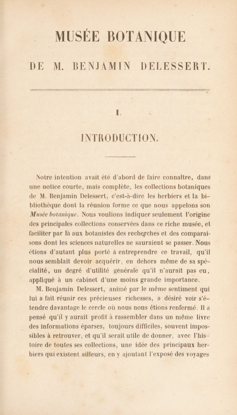 MUSÉE BOTANIQUE DE M. BENJAMIN DELE SS ER T. i. INTRODUCTION. Notre intention avait été d’abord de faire connaître, dans une notice courte, mais complète, les collections botaniques de M. Benjamin Delessert, c’est-à-dire les herbiers et la bi- bliothèque dont la réunion forme ce que nous appelons son Musée botanique. Nous voulions indiquer seulement l’origine des principales collections conservées dans ce riche musée, et faciliter par là aux botanistes des recherches et des comparai- sons dont les sciences naturelles ne sauraient se passer. Nous étions d’autant plus porté à entreprendre ce travail, qu’il nous semblait devoir acquérir, en dehors même de sa spé- cialité, un degré d’utilité générale qu’il n’aurait pas eu, appliqué à un cabinet d’une moins grande importance. M. Benjamin Delessert, animé par le même sentiment qui lui a fait réunir ces précieuses richesses, a désiré voir s’é- tendre davantage le cercle où nous nous étions renfermé. Il a pensé qu’il y aurait profit à rassembler dans un même livre des informations éparses, toujours difficiles, souvent impos- sibles à retrouver, et qu’il serait utile de donner, avec l’his- toire de toutes ses collections, une idée des principaux her- biers qui existent ailleurs, en y ajoutant l’exposé des voyages