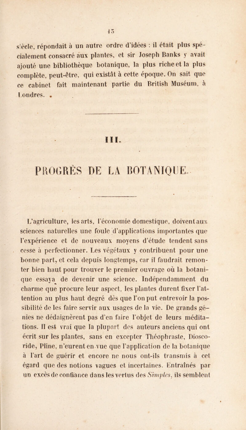 siècle, répondait à un autre ordre d’idées : il était plus spé- cialement consacré aux plantes, et sir Joseph Banks y avait ajouté une bibliothèque botanique, la plus riche et la plus complète, peut-être, qui existât à cette époque. On sait que ce cabinet fait maintenant partie du British Muséum, à î ondres. . IIK PROGRÈS DE LA BOTANIQUE L’agriculture, les arts, l’économie domestique, doivent airs sciences naturelles une foule d’applications importantes que l’expérience et de nouveaux moyens d’étude tendent sans cesse à perfectionner. Les végétaux y contribuent pour une bonne part* et cela depuis longtemps, car il faudrait remon- ter bien haut pour trouver le premier ouvrage où la botani- que essaya de devenir une science. Indépendamment du charme que procure leur aspect, les plantes durent fixer l’at- tention au plus haut degré dès que l’on put entrevoir la pos- sibilité de les faire servir aux usages de la vie. De grands gé- nies ne dédaignèrent pas d’en faire l’objet de leurs médita- tions. 11 est vrai que la plupart des auteurs anciens qui ont écrit sur les plantes, sans en excepter Théophraste, Diosco- ride, Pline, n’eurent en vue que l’application de la botanique à l’art de guérir et encore ne nous ont-ils transmis à cet égard que des notions vagues et incertaines. Entraînés par un excès de confiance dans les vertus des Simples, ils semblent
