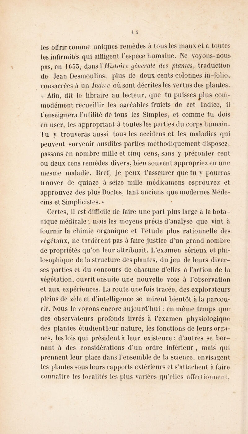 les offrir comme uniques remèdes à tous les maux et à toutes les infirmités qui affligent l’espèce humaine. Ne voyons-nous pas, en 1655, dans YHistoire générale des plantes, traduction de Jean Desmoulins, plus de deux cents colonnes in-folio, consacrées à un Indice où sont décrites les vertus des plantes. « Afin, dit le libraire au lecteur, que tu puisses plus com- modément recueillir les agréables fruicts de cet Indice, il t’enseignera l’utilité de tous les Simples, et comme tu dois en user, les appropriant â toutes les parties du corps humain. Tu y trouveras aussi tous les accidens et les maladies qui peuvent survenir ausdites parties méthodiquement disposez, passans en nombre mille et cinq cens, sans y préconter cent ou deux cens remèdes divers, bien souvent appropriez en une mesme maladie. Bref, je peux t’asseurer que tu y pourras îrouver de quinze à seize mille médicamens esprouvez et approuvez des plus Doctes, tant anciens que modernes Méde- cins et Simplicistes.» Certes, il est difficile de faire une pari plus large à la bota- nique médicale ; mais les moyens précis d’analyse que vint à fournir la chimie organique et l’étude plus rationnelle des végétaux, ne tardèrent pas à faire justice d’un grand nombre de propriétés qu’on leur attribuait. L’examen sérieux et phi- losophique de la structure des plantes, du jeu de leurs diver- ses parties et du concours de chacune d’elles à l’action de la végétation, ouvrit ensuite une nouvelle voie à l’observation et aux expériences. La route une fois tracée, des explorateurs pleins de zèle et d’intelligence se mirent bientôt à la parcou- rir. Nous le voyons encore aujourd’hui : en même temps que des observateurs profonds livrés à l’examen physiologique des plantes étudientleur nature, les fonctions de leurs orga- nes, les lois qui président à leur existence; d’autres se bor- nant à des considérations d’un ordre inférieur, mais qui prennent leur place dans l’ensemble de la science, envisagent les plantes sous leurs rapports extérieurs et s’attachent à faire connaître les localités les plus variées qu’elles affectionnent,
