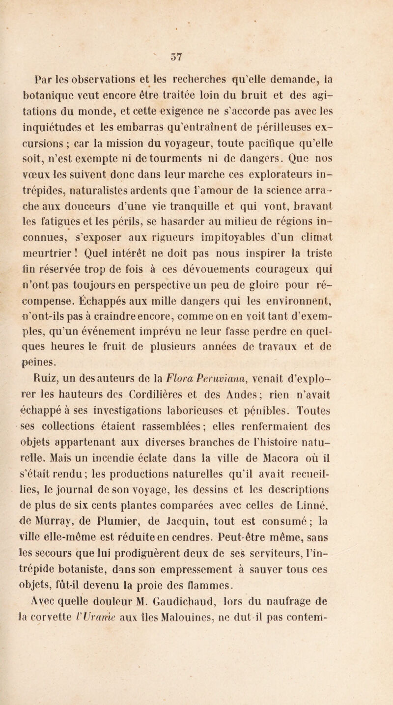 V 5 7 Par les observations et les recherches qu'elle demande, la botanique veut encore être traitée loin du bruit et des agi- tations du monde, et cette exigence ne s’accorde pas avec les inquiétudes et les embarras qu’entraînent de périlleuses ex- cursions ; car la mission du voyageur, toute pacifique qu’elle soit, n’est exempte ni de tourments ni de dangers. Que nos vœux les suivent donc dans leur marche ces explorateurs in- trépides, naturalistes ardents que l’amour de la science arra - che aux douceurs d’une vie tranquille et qui vont, bravant les fatigues et les périls, se hasarder au milieu de régions in- connues, s’exposer aux rigueurs impitoyables d’un climat meurtrier ! Quel intérêt ne doit pas nous inspirer la triste lin réservée trop de fois à ces dévouements courageux qui n’ont pas toujours en perspective un peu de gloire pour ré- compense. Échappés aux mille dangers qui les environnent, n'ont-ils pas à craindre encore, comme on en voit tant d’exem- ples, qu’un événement imprévu ne leur fasse perdre en quel- ques heures le fruit de plusieurs années de travaux et de peines. Ruiz, un des auteurs de la Flora Peruviana, venait d’explo- rer les hauteurs des Cordilières et des Andes ; rien n’avait échappé à ses investigations laborieuses et pénibles. Toutes ses collections étaient rassemblées; elles renfermaient des objets appartenant aux diverses branches de l’histoire natu- relle. Mais un incendie éclate dans la ville de Macora où il s’était rendu ; les productions naturelles qu’il avait recueil- lies, le journal de son voyage, les dessins et les descriptions de plus de six cents plantes comparées avec celles de Linné, de Murray, de Plumier, de Jacquin, tout est consumé; la ville elle-même est réduite en cendres. Peut-être même, sans les secours que lui prodiguèrent deux de ses serviteurs, l’in- trépide botaniste, dans son empressement à sauver tous ces objets, fût-il devenu la proie des flammes. Avec quelle douleur M. Gaudichaud, lors du naufrage de la corvette l'Urame aux îles Malouines, ne dut il pas contenri-