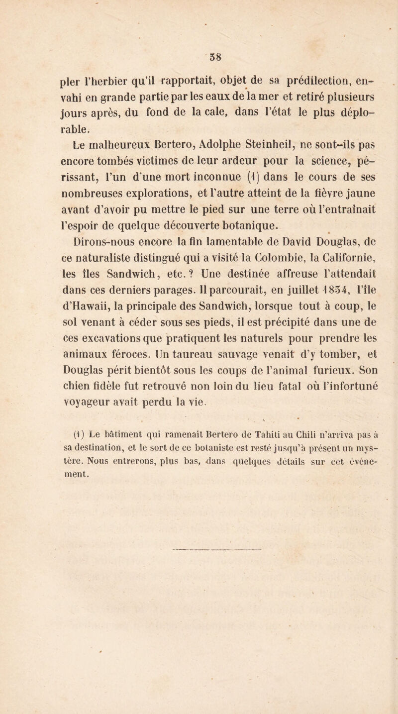 pler l’herbier qu’il rapportait, objet de sa prédilection, en- vahi en grande partie par les eaux de la mer et retiré plusieurs jours après, du fond de la cale, dans l’état le plus déplo- rable. Le malheureux Bertero, Adolphe Steinheil, ne sont-ils pas encore tombés victimes de leur ardeur pour la science, pé- rissant, l’un d’une mort inconnue (I) dans le cours de ses nombreuses explorations, et l’autre atteint de la fièvre jaune avant d’avoir pu mettre le pied sur une terre où l’entraînait l’espoir de quelque découverte botanique. Dirons-nous encore la fin lamentable de David Douglas, de ce naturaliste distingué qui a visité la Colombie, la Californie, les îles Sandwich, etc.? Une destinée affreuse l’attendait dans ces derniers parages. Il parcourait, en juillet 1854, l’île d’Hawaii, la principale des Sandwich, lorsque tout à coup, le sol venant à céder sous ses pieds, il est précipité dans une de ces excavations que pratiquent les naturels pour prendre les animaux féroces. Un taureau sauvage venait d’y tomber, et Douglas périt bientôt sous les coups de l’animal furieux. Son chien fidèle fut retrouvé non loin du lieu fatal où l’infortuné voyageur avait perdu la vie. (1) Le bâtiment qui ramenait Bertero de Tahiti au Chili n’arriva pas à sa destination, et le sort de ce botaniste est resté jusqu’à présent un mys- tère. Nous entrerons, plus bas, -clans quelques détails sur cet événe- ment.