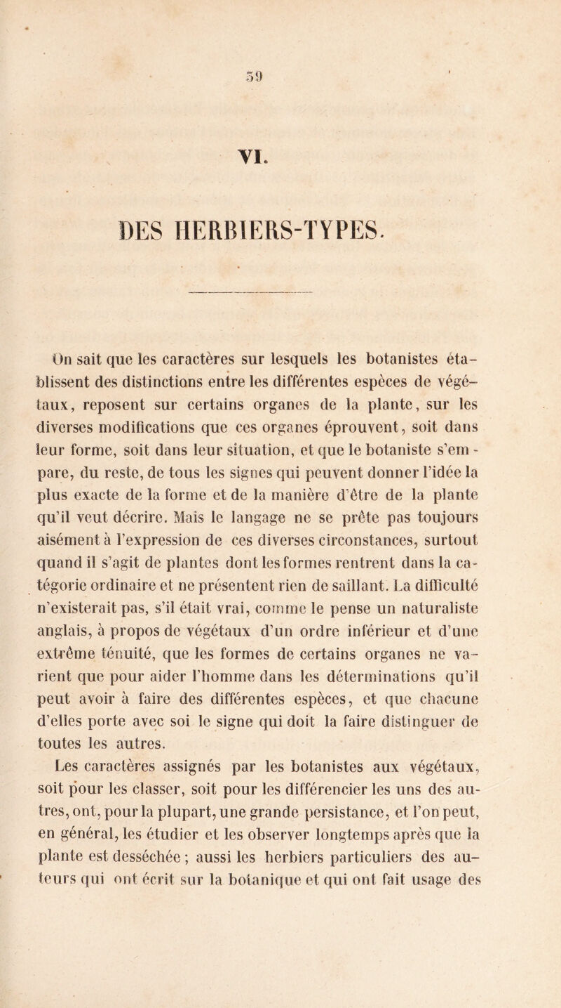 VI. DES HERBIERS-TYPES. On sait que les caractères sur lesquels les botanistes éta- blissent des distinctions entre les différentes espèces de végé- taux, reposent sur certains organes de la plante, sur les diverses modifications que ces organes éprouvent, soit dans leur forme, soit dans leur situation, et que le botaniste s’em - pare, du reste, de tous les signes qui peuvent donner l’idée la plus exacte de la forme et de la manière d’être de la plante qu’il veut décrire. Mais le langage ne se prête pas toujours aisément à l’expression de ces diverses circonstances, surtout quand il s’agit de plantes dont les formes rentrent dans la ca- tégorie ordinaire et ne présentent rien de saillant. La difficulté n’existerait pas, s’il était vrai, comme le pense un naturaliste anglais, à propos de végétaux d’un ordre inférieur et d’une extrême ténuité, que les formes de certains organes ne va- rient que pour aider l’homme dans les déterminations qu’il peut avoir à faire des différentes espèces, et que chacune d’elles porte avec soi le signe qui doit la faire distinguer de toutes les autres. Les caractères assignés par les botanistes aux végétaux, soit pour les classer, soit pour les différencier les uns des au- tres, ont, pour la plupart, une grande persistance, et l’on peut, en général, les étudier et les observer longtemps après que la plante est desséchée ; aussi les herbiers particuliers des au- teurs qui ont écrit sur la botanique et qui ont fait usage des