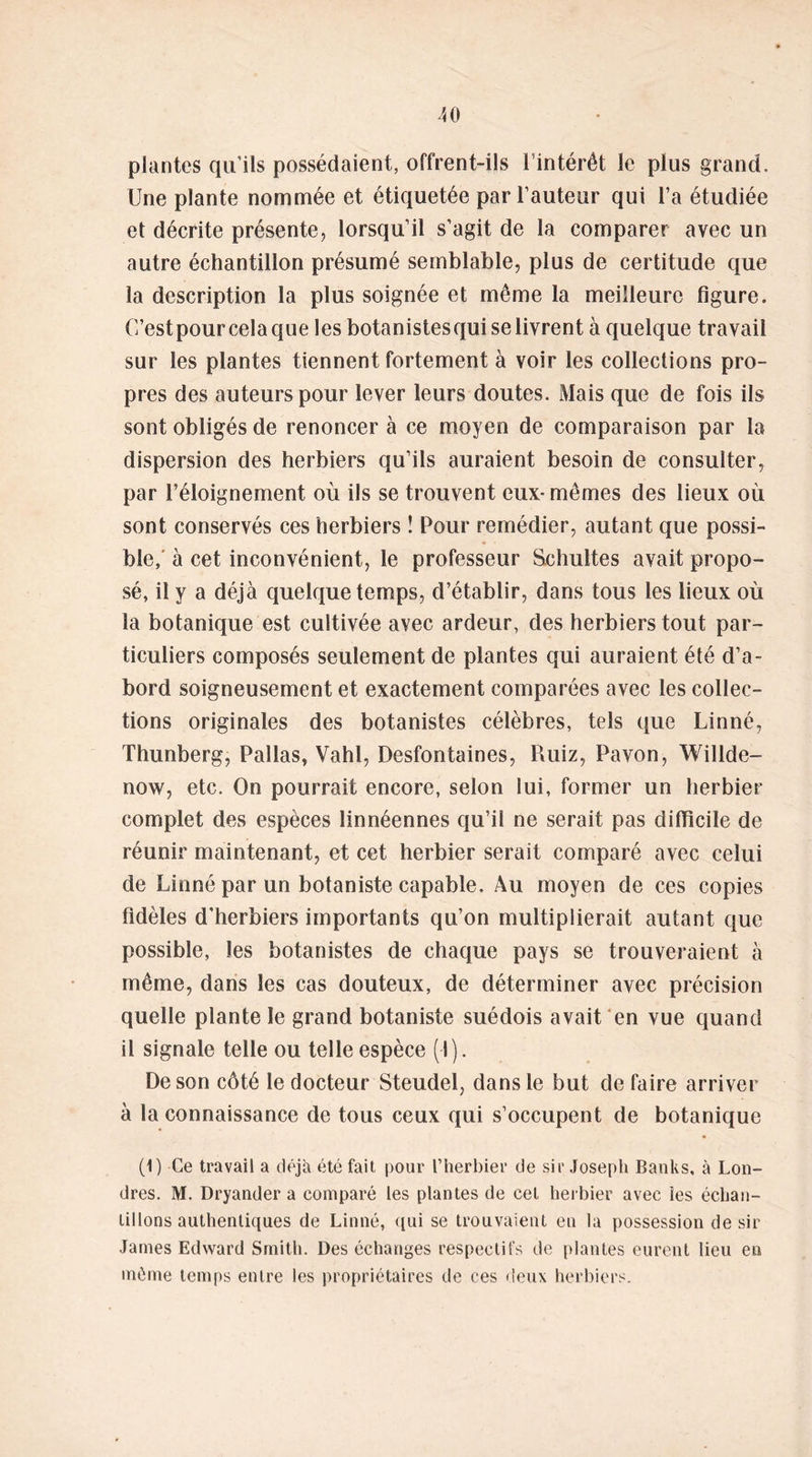 40 plantes qu’ils possédaient, offrent-ils l’intérêt le plus grand. Une plante nommée et étiquetée par l’auteur qui l’a étudiée el décrite présente, lorsqu’il s’agit de la comparer avec un autre échantillon présumé semblable, plus de certitude que la description la plus soignée et même la meilleure figure. O’estpour cela que les botanistesqui se livrent à quelque travail sur les plantes tiennent fortement à voir les collections pro- pres des auteurs pour lever leurs doutes. Mais que de fois ils sont obligés de renoncer à ce moyen de comparaison par la dispersion des herbiers qu’ils auraient besoin de consulter, par l’éloignement où ils se trouvent eux- mêmes des lieux où sont conservés ces herbiers î Pour remédier, autant que possi- ble, à cet inconvénient, le professeur Schultes avait propo- sé, il y a déjà quelque temps, d’établir, dans tous les lieux où la botanique est cultivée avec ardeur, des herbiers tout par- ticuliers composés seulement de plantes qui auraient été d’a- bord soigneusement et exactement comparées avec les collec- tions originales des botanistes célèbres, tels que Linné, Thunberg, Pallas, Vahl, Desfontaines, Ruiz, Pavon, Willde- now, etc. On pourrait encore, selon lui, former un herbier complet des espèces linnéennes qu’il ne serait pas difficile de réunir maintenant, et cet herbier serait comparé avec celui de Linné par un botaniste capable. Au moyen de ces copies fidèles d’herbiers importants qu’on multiplierait autant que possible, les botanistes de chaque pays se trouveraient à même, dans les cas douteux, de déterminer avec précision quelle plante le grand botaniste suédois avait en vue quand il signale telle ou telle espèce (I). De son côté le docteur Steudel, dans le but de faire arriver à la connaissance de tous ceux qui s’occupent de botanique (1) Ce travail a déjà été fait pour l’herbier de sir Joseph Banks, à Lon- dres. M. Dryander a comparé les plantes de cet herbier avec ies échan- tillons authentiques de Linné, qui se trouvaient eu la possession désir James Edward Smith. Des échanges respectifs de plantes eurent lieu en même temps entre les propriétaires de ces deux herbiers.