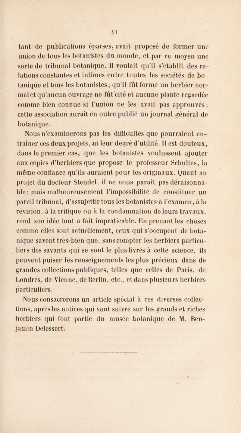 tant de publications éparses, avait proposé de former une union de tous les botanistes du monde, et par ce moyen une sorte de tribunal botanique. Il voulait qu’il s’établît des re- lations constantes et intimes entre toutes les sociétés de bo- tanique et tous les botanistes; qu’il fût formé un herbier nor- mal et qu’aucun ouvrage ne fût cité et aucune plante regardée comme bien connue si l’union ne les avait pas approuvés; cette association aurait en outre publié un journal général de botanique. Nous n’examinerons pas les difficultés que pourraient en- traîner ces deux projets, -ni leur degré d’utilité. Il est douteux, dans le premier cas, que les botanistes voulussent ajouter aux copies d’herbiers que propose le professeur Schultes, la même confiance qu’ils auraient pour les originaux. Quant au projet du docteur Steudel, il ne nous paraît pas déraisonna- ble; mais malheureusement l’impossibilité de constituer un pareil tribunal, d’assujettir tous les botanistes à l’examen, à la révision, à la critique ou à la condamnation de leurs travaux, rend son idée tout à fait impraticable. En prenant les choses comme elles sont actuellement, ceux qui s’occupent de bota- nique savent très-bien que, sans compter les herbiers particu- liers des savants qui se sont le plus livrés à cette science, ils peuvent puiser les renseignements les plus précieux dans de grandes collections publiques, telles que celles de Paris, de Londres, de Vienne, de Berlin, etc., et dans plusieurs herbiers particuliers. Nous consacrerons un article spécial à ces diverses collec- tions, après les notices qui vont suivre sur les grands et riches herbiers qui font partie du musée botanique de M. Ben- jamin Delessert.
