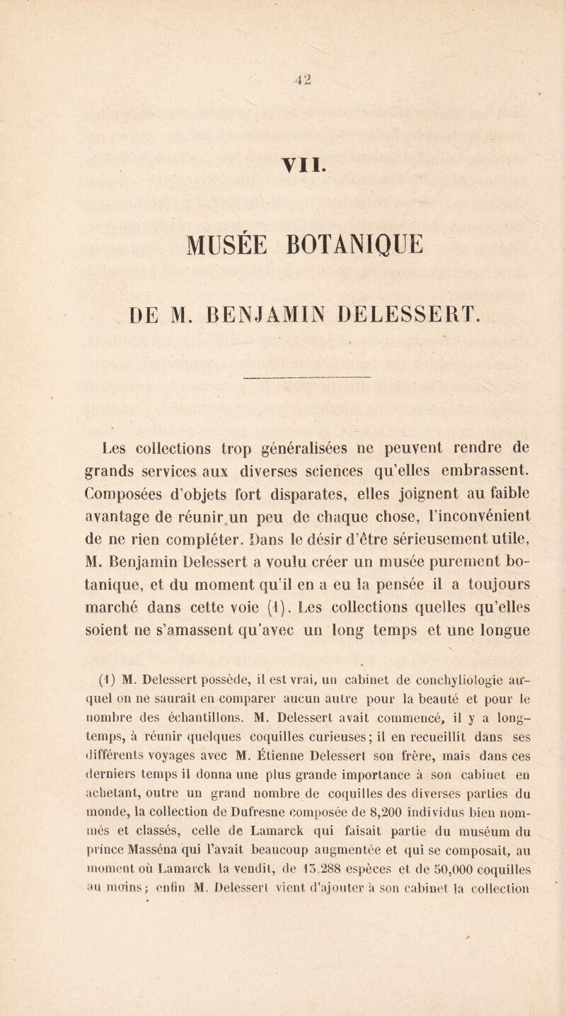 4 Vil. MUSÉE BOTANIQUE DE M. BENJAMIN DELESSERT. Les collections trop généralisées ne peuvent rendre de grands services aux diverses sciences qu’elles embrassent. Composées d’objets fort disparates, elles joignent au faible avantage de réunir un peu de chaque chose, l’inconvénient de ne rien compléter. Dans le désir d’être sérieusement utile, M. Benjamin Delessert a voulu créer un musée purement bo- tanique, et du moment qu’il en a eu la pensée il a toujours marché dans cette voie (1). Les collections quelles qu’elles soient ne s’amassent qu’avec un long temps et une longue (1) M. Delessert possède, il est vrai, un cabinet de conchyliologie au- quel on ne saurait en comparer aucun autre pour la beauté et pour le nombre des échantillons. M. Delessert avait commencé, il y a long- temps, à réunir quelques coquilles curieuses; il en recueillit dans ses différents voyages avec M. Étienne Delessert son frère, mais dans ces derniers temps il donna une plus grande importance à son cabinet en achetant, outre un grand nombre de coquilles des diverses parties du monde, la collection de Dufresne composée de 8,200 individus bien nom- més et classés, celle de Lamarck qui faisait partie du muséum du prince Masséna qui l’avait beaucoup augmentée et qui se composait, au moment où Lamarck la vendit, de 15.288 espèces et de 50,000 coquilles