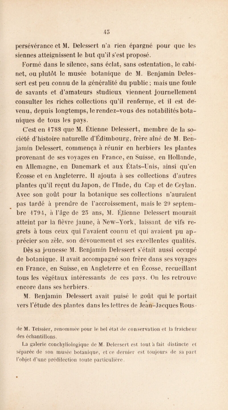 persévérance et M. Delessert n’a rien épargné pour que les siennes atteignissent le but qu’il s’est proposé. Formé dans le silence, sans éclat, sans ostentation, le cabi- net, ou plutôt le musée botanique de M. Benjamin Deles- sert est peu connu de la généralité du public ; mais une foule de savants et d’amateurs studieux viennent journellement consulter les riches collections qu’il renferme, et il est de- venu, depuis longtemps, le rendez-vous des notabilités bota- niques de tous les pays. C’est en 1788 que M. Étienne Delessert, membre de la so- , « ciété d’histoire naturelle d’Edimbourg, frère aîné de M. Ben- jamin Delessert, commença à réunir en herbiers les plantes provenant de ses voyages en France, en Suisse, en Hollande, en Allemagne, en Danemark et aux États-Unis, ainsi qu’en Écosse et en Angleterre. Il ajouta à ses collections d’autres plantes qu’il reçut du Japon, de l’Inde, du Cap et de Ceylan. Avec son goût pour la botanique ses collections n’auraient pas tardé à prendre de l’accroissement, mais le 29 septem- * \ bre 1794, a l’âge de 25 ans, M. EJienne Delessert mourait atteint par la fièvre jaune, à New-York, laissant, de vifs re- grets à tous ceux qui l’avaient connu et qui avaient pu ap~ • précier son zèle, son dévouement et ses excellentes qualités. Dès sa jeunesse M. Benjamin Delessert s’était aussi occupé de botanique. 11 avait accompagné son frère dans ses voyages en France, en Suisse, en Angleterre et en Écosse, recueillant tous les végétaux intéressants de ces pays. On les retrouve encore dans ses herbiers. M. Benjamin Delessert avait puisé le goût qui le portait % vers l’étude des plantes dans les lettres de Jean-Jacques Rous- de M. Teissier, renommée pour le bel état de conservation et la fraicheur des échantillons. La galerie conchyliologique de M. Delessert est tout a fait distincte et séparée de son musée botanique, et ce dernier est toujours de sa part l’objet d’une prédilection toute particulière.