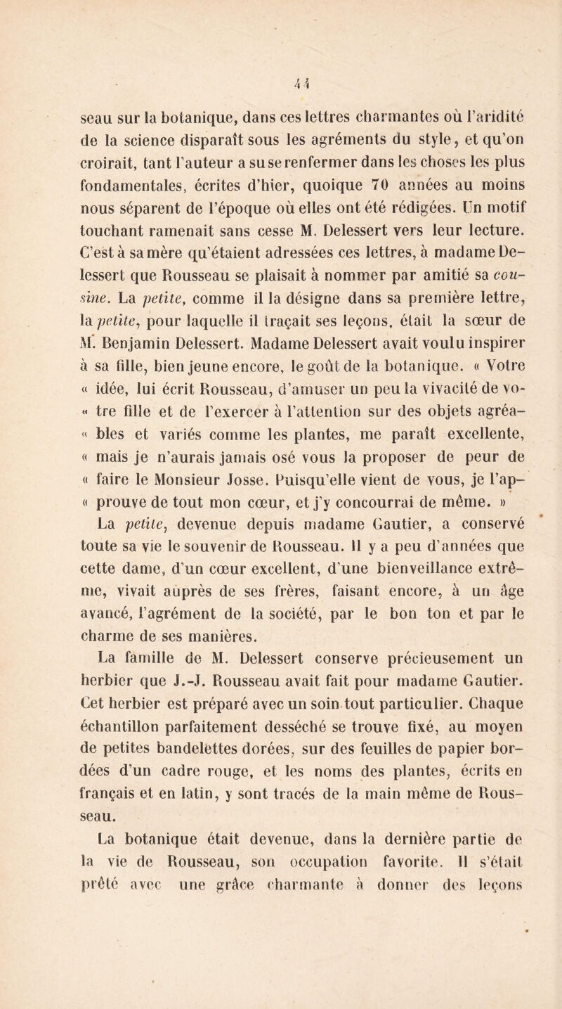 seau sur la botanique, dans ces lettres charmantes où l’aridité de la science disparaît sous les agréments du style, et qu’on croirait, tant l’auteur a su se renfermer dans les choses les plus fondamentales, écrites d’hier, quoique 70 années au moins nous séparent de l’époque où elles ont été rédigées. Un motif touchant ramenait sans cesse M. Delessert vers leur lecture. C’est à sa mère qu’étaient adressées ces lettres, à madame De- lessert que Rousseau se plaisait à nommer par amitié sa cou- sine. La petite, comme il la désigne dans sa première lettre, la petite, pour laquelle il traçait ses leçons, était la sœur de M. Benjamin Delessert. Madame Delessert avait voulu inspirer à sa fille, bien jeune encore, le goût de la botanique. « Votre « idée, lui écrit Rousseau, d’amuser un peu la vivacité de vo- « tre fille et de l’exercer à l’attention sur des objets agréa- « blés et variés comme les plantes, me paraît excellente, « mais je n’aurais jamais osé vous la proposer de peur de « faire le Monsieur Josse. Puisqu’elle vient de vous, je l’ap- « prouve de tout mon cœur, et j’y concourrai de même. » La petite, devenue depuis madame Gautier, a conservé toute sa vie le souvenir de Rousseau. 11 y a peu d’années que cette dame, d’un cœur excellent, d’une bienveillance extrê- me, vivait auprès de ses frères, faisant encore, à un âge avancé, l’agrément de la société, par le bon ton et par le charme de ses manières. La famille de M. Delessert conserve précieusement un herbier que J.-J. Rousseau avait fait pour madame Gautier. Get herbier est préparé avec un soin tout particulier. Chaque échantillon parfaitement desséché se trouve fixé, au moyen de petites bandelettes dorées, sur des feuilles de papier bor- dées d’un cadre rouge, et les noms des plantes, écrits en français et en latin, y sont tracés de la main même de Rous- seau. La botanique était devenue, dans la dernière partie de la vie de Rousseau, son occupation favorite, 11 s’était prêté avec une grâce charmante à donner des leçons