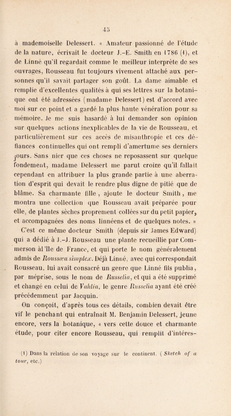 à mademoiselle Delessert. « Amateur passionné de l’étude de la nature, écrivait le docteur J.-E. Smith en 1786 (t), et de Linné qu’il regardait comme le meilleur interprète de ses ouvrages, Rousseau fut toujours vivement attaché aux per- sonnes qu’il savait partager son goût. La dame aimable et remplie d’excellentes qualités à qui ses lettres sur la botani- que ont été adressées (madame Delessert) est d’accord avec moi sur ce point et a gardé la plus haute vénération pour sa mémoire. Je me suis hasardé à lui demander son opinion sur quelques actions inexplicables de la vie de Rousseau, et particulièrement sur ces accès de misanthropie et ces dé- fiances continuelles qui ont rempli d’amertume ses derniers jours. Sans nier que ces choses ne reposassent sur quelque fondement, madame Delessert me parut croire qu’il fallait cependant en attribuer la plus grande partie à une aberra- tion d’esprit qui devait le rendre plus digne de pitié que de blâme. Sa charmante fille , ajoute le docteur Smith , me montra une collection que Rousseau avait préparée pour elle, de plantes sèches proprement collées sur du petit papier5 et accompagnées des noms linnéens et de quelques notes. » C’est ce même docteur Smith (depuis sir James Edward) qui a dédié à J.-J. Rousseau une plante recueillie parCom- merson aille de France, et qui porte le nom généralement admis de Roussœa simplex. Déjà Linné, avec qui correspondait Rousseau, lui avait consacré un genre que Linné fils publia, par méprise, sous le nom de Russelia, et qui a été supprimé et changé en celui de Valilia, le genre Russelia ayant été créé précédemment par Jacquin. On conçoit, d’après tous ces détails, combien devait être vif le penchant qui entraînait M. Renjamin Delessert, jeune encore, vers la botanique, « vers cette douce et charmante étude, pour citer encore Rousseau, qui remplit d’intéres- (1) Dans la relation de son voyage sur le continent. ( Sketch of a tour, etc.)